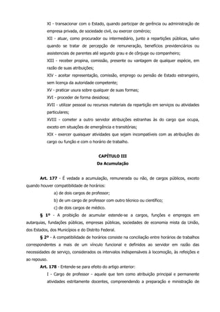 XI - transacionar com o Estado, quando participar de gerência ou administração de 
empresa privada, de sociedade civil, ou exercer comércio; 
XII - atuar, como procurador ou intermediário, junto a repartições públicas, salvo 
quando se tratar de percepção de remuneração, benefícios previdenciários ou 
assistenciais de parentes até segundo grau e de cônjuge ou companheiro; 
XIII - receber propina, comissão, presente ou vantagem de qualquer espécie, em 
razão de suas atribuições; 
XIV - aceitar representação, comissão, emprego ou pensão de Estado estrangeiro, 
sem licença da autoridade competente; 
XV - praticar usura sobre qualquer de suas formas; 
XVI - proceder de forma desidiosa; 
XVII - utilizar pessoal ou recursos materiais da repartição em serviços ou atividades 
particulares; 
XVIII - cometer a outro servidor atribuições estranhas às do cargo que ocupa, 
exceto em situações de emergência e transitórias; 
XIX - exercer quaisquer atividades que sejam incompatíveis com as atribuições do 
cargo ou função e com o horário de trabalho. 
CAPÍTULO III 
Da Acumulação 
Art. 177 - É vedada a acumulação, remunerada ou não, de cargos públicos, exceto 
quando houver compatibilidade de horários: 
a) de dois cargos de professor; 
b) de um cargo de professor com outro técnico ou científico; 
c) de dois cargos de médico. 
§ 1º - A proibição de acumular estende-se a cargos, funções e empregos em 
autarquias, fundações públicas, empresas públicas, sociedades de economia mista da União, 
dos Estados, dos Municípios e do Distrito Federal. 
§ 2º - A compatibilidade de horários consiste na conciliação entre horários de trabalhos 
correspondentes a mais de um vínculo funcional e definidos ao servidor em razão das 
necessidades de serviço, considerados os intervalos indispensáveis à locomoção, às refeições e 
ao repouso. 
Art. 178 - Entende-se para efeito do artigo anterior: 
I - Cargo de professor - aquele que tem como atribuição principal e permanente 
atividades estritamente docentes, compreendendo a preparação e ministração de 
 