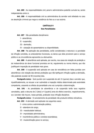 Art. 185 - As responsabilidades civil, penal e administrativa poderão cumular-se, sendo 
independentes entre si. 
Art. 186 - A responsabilidade civil ou administrativa do servidor será afastada no caso 
de absolvição criminal que negue a existência do fato ou a sua autoria. 
CAPÍTULO V 
Das Penalidades 
Art. 187 - São penalidades disciplinares: 
I - advertência; 
II - suspensão; 
III - demissão; 
IV - cassação de aposentadoria ou disponibilidade. 
Art. 188 - Na aplicação das penalidades, serão consideradas a natureza e a gravidade 
da infração cometida, os antecedentes funcionais, os danos que dela provierem para o serviço 
público e as circunstâncias agravantes ou atenuantes. 
Art. 189 - A advertência será aplicada, por escrito, nos casos de violação de proibição e 
de inobservância de dever funcional previstos em lei, regulamento ou norma interna, que não 
justifiquem imposição de penalidade mais grave. 
Art. 190 - A suspensão será aplicada em caso de reincidência em faltas punidas com 
advertência e de violação das demais proibições que não tipifiquem infração sujeita a demissão, 
não podendo exceder de 90 (noventa) dias. 
Parágrafo único - Será punido com suspensão de até 15 (quinze) dias o servidor que, 
injustificadamente, se recusar a ser submetido a inspeção médica determinada pela autoridade 
competente, cessando os efeitos da penalidade uma vez cumprida a determinação. 
Art. 191 - As penalidades de advertência e de suspensão terão seus registros 
cancelados, após o decurso de 2 (dois) e 4 (quatro) anos de efetivo exercício, respectivamente, 
se o servidor não houver, nesse período, praticado nova infração disciplinar. 
Parágrafo único - O cancelamento da penalidade não produzirá efeitos retroativos. 
Art. 192 - A demissão será aplicada nos seguintes casos: 
I - crime contra a administração pública; 
II - abandono de cargo; 
III - inassiduidade habitual; 
IV - improbidade administrativa; 
V - incontinência pública e conduta escandalosa; 
VI - insubordinação grave no serviço; 
 