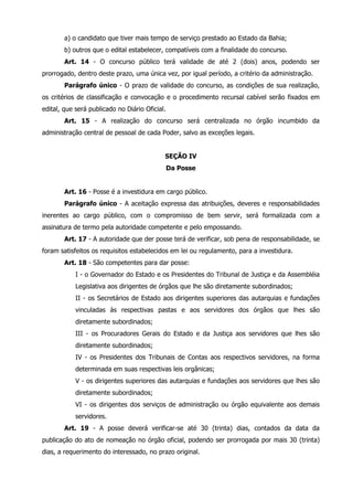 a) o candidato que tiver mais tempo de serviço prestado ao Estado da Bahia; 
b) outros que o edital estabelecer, compatíveis com a finalidade do concurso. 
Art. 14 - O concurso público terá validade de até 2 (dois) anos, podendo ser 
prorrogado, dentro deste prazo, uma única vez, por igual período, a critério da administração. 
Parágrafo único - O prazo de validade do concurso, as condições de sua realização, 
os critérios de classificação e convocação e o procedimento recursal cabível serão fixados em 
edital, que será publicado no Diário Oficial. 
Art. 15 - A realização do concurso será centralizada no órgão incumbido da 
administração central de pessoal de cada Poder, salvo as exceções legais. 
SEÇÃO IV 
Da Posse 
Art. 16 - Posse é a investidura em cargo público. 
Parágrafo único - A aceitação expressa das atribuições, deveres e responsabilidades 
inerentes ao cargo público, com o compromisso de bem servir, será formalizada com a 
assinatura de termo pela autoridade competente e pelo empossando. 
Art. 17 - A autoridade que der posse terá de verificar, sob pena de responsabilidade, se 
foram satisfeitos os requisitos estabelecidos em lei ou regulamento, para a investidura. 
Art. 18 - São competentes para dar posse: 
I - o Governador do Estado e os Presidentes do Tribunal de Justiça e da Assembléia 
Legislativa aos dirigentes de órgãos que lhe são diretamente subordinados; 
II - os Secretários de Estado aos dirigentes superiores das autarquias e fundações 
vinculadas às respectivas pastas e aos servidores dos órgãos que lhes são 
diretamente subordinados; 
III - os Procuradores Gerais do Estado e da Justiça aos servidores que lhes são 
diretamente subordinados; 
IV - os Presidentes dos Tribunais de Contas aos respectivos servidores, na forma 
determinada em suas respectivas leis orgânicas; 
V - os dirigentes superiores das autarquias e fundações aos servidores que lhes são 
diretamente subordinados; 
VI - os dirigentes dos serviços de administração ou órgão equivalente aos demais 
servidores. 
Art. 19 - A posse deverá verificar-se até 30 (trinta) dias, contados da data da 
publicação do ato de nomeação no órgão oficial, podendo ser prorrogada por mais 30 (trinta) 
dias, a requerimento do interessado, no prazo original. 
 