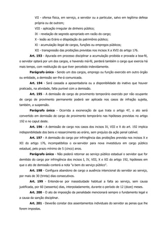 VII - ofensa física, em serviço, a servidor ou a particular, salvo em legítima defesa 
própria ou de outrem; 
VIII - aplicação irregular de dinheiro público; 
IX - revelação de segredo apropriado em razão do cargo; 
X - lesão ao Erário e dilapidação do patrimônio público; 
XI - acumulação ilegal de cargos, funções ou empregos públicos; 
XII - transgressão das proibições previstas nos incisos X a XVII do artigo 176. 
Art. 193 - Apurada em processo disciplinar a acumulação proibida e provada a boa-fé, 
o servidor optará por um dos cargos, e havendo má-fé, perderá também o cargo que exercia há 
mais tempo, com restituição do que tiver percebido indevidamente. 
Parágrafo único - Sendo um dos cargos, emprego ou função exercido em outro órgão 
ou entidade, a demissão ser-lhe-á comunicada. 
Art. 194 - Será cassada a aposentadoria ou a disponibilidade do inativo que houver 
praticado, na atividade, falta punível com a demissão. 
Art. 195 - A demissão de cargo de provimento temporário exercido por não ocupante 
de cargo de provimento permanente poderá ser aplicada nos casos de infração sujeita, 
também, a suspensão. 
Parágrafo único - Ocorrida a exoneração de que trata o artigo 47, o ato será 
convertido em demissão de cargo de provimento temporário nas hipóteses previstas no artigo 
192 e no caput deste. 
Art. 196 - A demissão de cargo nos casos dos incisos IV, VIII e X do art. 192 implica 
indisponibilidade dos bens e ressarcimento ao erário, sem prejuízo da ação penal cabível. 
Art. 197 - A demissão do cargo por infringência das proibições prevista nos incisos X e 
XII do artigo 176, incompatibiliza o ex-servidor para nova investidura em cargo público 
estadual, pelo prazo mínimo de 5 (cinco) anos. 
Parágrafo único - Não poderá retornar ao serviço público estadual o servidor que for 
demitido do cargo por infringência dos incisos I, IV, VIII, X e XII do artigo 192, hipóteses em 
que o ato de demissão conterá a nota "a bem do serviço público". 
Art. 198 - Configura abandono de cargo a ausência intencional do servidor ao serviço, 
por mais de 30 (trinta) dias consecutivos. 
Art. 199 - Entende-se por inassiduidade habitual a falta ao serviço, sem causa 
justificada, por 60 (sessenta) dias, interpoladamente, durante o período de 12 (doze) meses. 
Art. 200 - O ato de imposição da penalidade mencionará sempre o fundamento legal e 
a causa da sanção disciplinar. 
Art. 201 - Deverão constar dos assentamentos individuais do servidor as penas que lhe 
forem impostas. 
 
