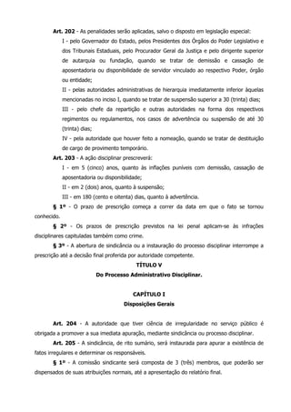 Art. 202 - As penalidades serão aplicadas, salvo o disposto em legislação especial: 
I - pelo Governador do Estado, pelos Presidentes dos Órgãos do Poder Legislativo e 
dos Tribunais Estaduais, pelo Procurador Geral da Justiça e pelo dirigente superior 
de autarquia ou fundação, quando se tratar de demissão e cassação de 
aposentadoria ou disponibilidade de servidor vinculado ao respectivo Poder, órgão 
ou entidade; 
II - pelas autoridades administrativas de hierarquia imediatamente inferior àquelas 
mencionadas no inciso I, quando se tratar de suspensão superior a 30 (trinta) dias; 
III - pelo chefe da repartição e outras autoridades na forma dos respectivos 
regimentos ou regulamentos, nos casos de advertência ou suspensão de até 30 
(trinta) dias; 
IV - pela autoridade que houver feito a nomeação, quando se tratar de destituição 
de cargo de provimento temporário. 
Art. 203 - A ação disciplinar prescreverá: 
I - em 5 (cinco) anos, quanto às inflações puníveis com demissão, cassação de 
aposentadoria ou disponibilidade; 
II - em 2 (dois) anos, quanto à suspensão; 
III - em 180 (cento e oitenta) dias, quanto à advertência. 
§ 1º - O prazo de prescrição começa a correr da data em que o fato se tornou 
conhecido. 
§ 2º - Os prazos de prescrição previstos na lei penal aplicam-se às infrações 
disciplinares capituladas também como crime. 
§ 3º - A abertura de sindicância ou a instauração do processo disciplinar interrompe a 
prescrição até a decisão final proferida por autoridade competente. 
TÍTULO V 
Do Processo Administrativo Disciplinar. 
CAPÍTULO I 
Disposições Gerais 
Art. 204 - A autoridade que tiver ciência de irregularidade no serviço público é 
obrigada a promover a sua imediata apuração, mediante sindicância ou processo disciplinar. 
Art. 205 - A sindicância, de rito sumário, será instaurada para apurar a existência de 
fatos irregulares e determinar os responsáveis. 
§ 1º - A comissão sindicante será composta de 3 (três) membros, que poderão ser 
dispensados de suas atribuições normais, até a apresentação do relatório final. 
 