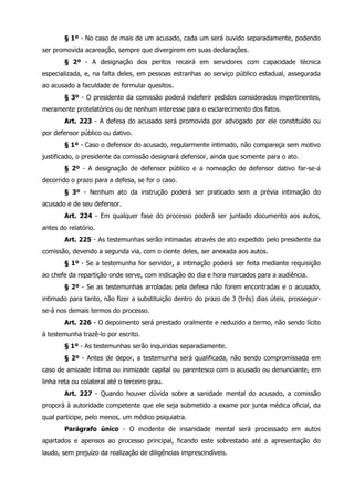 § 1º - No caso de mais de um acusado, cada um será ouvido separadamente, podendo 
ser promovida acareação, sempre que divergirem em suas declarações. 
§ 2º - A designação dos peritos recairá em servidores com capacidade técnica 
especializada, e, na falta deles, em pessoas estranhas ao serviço público estadual, assegurada 
ao acusado a faculdade de formular quesitos. 
§ 3º - O presidente da comissão poderá indeferir pedidos considerados impertinentes, 
meramente protelatórios ou de nenhum interesse para o esclarecimento dos fatos. 
Art. 223 - A defesa do acusado será promovida por advogado por ele constituído ou 
por defensor público ou dativo. 
§ 1º - Caso o defensor do acusado, regularmente intimado, não compareça sem motivo 
justificado, o presidente da comissão designará defensor, ainda que somente para o ato. 
§ 2º - A designação de defensor público e a nomeação de defensor dativo far-se-á 
decorrido o prazo para a defesa, se for o caso. 
§ 3º - Nenhum ato da instrução poderá ser praticado sem a prévia intimação do 
acusado e de seu defensor. 
Art. 224 - Em qualquer fase do processo poderá ser juntado documento aos autos, 
antes do relatório. 
Art. 225 - As testemunhas serão intimadas através de ato expedido pelo presidente da 
comissão, devendo a segunda via, com o ciente deles, ser anexada aos autos. 
§ 1º - Se a testemunha for servidor, a intimação poderá ser feita mediante requisição 
ao chefe da repartição onde serve, com indicação do dia e hora marcados para a audiência. 
§ 2º - Se as testemunhas arroladas pela defesa não forem encontradas e o acusado, 
intimado para tanto, não fizer a substituição dentro do prazo de 3 (três) dias úteis, prosseguir-se- 
á nos demais termos do processo. 
Art. 226 - O depoimento será prestado oralmente e reduzido a termo, não sendo lícito 
à testemunha trazê-lo por escrito. 
§ 1º - As testemunhas serão inquiridas separadamente. 
§ 2º - Antes de depor, a testemunha será qualificada, não sendo compromissada em 
caso de amizade íntima ou inimizade capital ou parentesco com o acusado ou denunciante, em 
linha reta ou colateral até o terceiro grau. 
Art. 227 - Quando houver dúvida sobre a sanidade mental do acusado, a comissão 
proporá à autoridade competente que ele seja submetido a exame por junta médica oficial, da 
qual participe, pelo menos, um médico psiquiatra. 
Parágrafo único - O incidente de insanidade mental será processado em autos 
apartados e apensos ao processo principal, ficando este sobrestado até a apresentação do 
laudo, sem prejuízo da realização de diligências imprescindíveis. 
 
