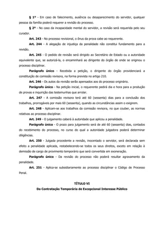 § 1º - Em caso de falecimento, ausência ou desaparecimento do servidor, qualquer 
pessoa da família poderá requerer a revisão do processo. 
§ 2º - No caso da incapacidade mental do servidor, a revisão será requerida pelo seu 
curador. 
Art. 243 - No processo revisional, o ônus da prova cabe ao requerente. 
Art. 244 - A alegação de injustiça da penalidade não constitui fundamento para a 
revisão. 
Art. 245 - O pedido de revisão será dirigido ao Secretário de Estado ou a autoridade 
equivalente que, se autorizá-la, o encaminhará ao dirigente do órgão de onde se originou o 
processo disciplinar. 
Parágrafo único - Recebida a petição, o dirigente do órgão providenciará a 
constituição de comissão revisora, na forma prevista no artigo 210. 
Art. 246 - Os autos da revisão serão apensados aos do processo originário. 
Parágrafo único - Na petição inicial, o requerente pedirá dia e hora para a produção 
de provas e inquirição das testemunhas que arrolar. 
Art. 247 - A comissão revisora terá até 60 (sessenta) dias para a conclusão dos 
trabalhos, prorrogáveis por mais 60 (sessenta), quando as circunstâncias assim o exigirem. 
Art. 248 - Aplicam-se aos trabalhos da comissão revisora, no que couber, as normas 
relativas ao processo disciplinar. 
Art. 249 - O julgamento caberá à autoridade que aplicou a penalidade. 
Parágrafo único - O prazo para julgamento será de até 60 (sessenta) dias, contados 
do recebimento do processo, no curso do qual a autoridade julgadora poderá determinar 
diligências. 
Art. 250 - Julgada procedente a revisão, inocentado o servidor, será declarada sem 
efeito a penalidade aplicada, restabelecendo-se todos os seus direitos, exceto em relação à 
demissão de cargo de provimento temporário que será convertida em exoneração. 
Parágrafo único - Da revisão do processo não poderá resultar agravamento da 
penalidade. 
Art. 251 - Aplica-se subsidiariamente ao processo disciplinar o Código de Processo 
Penal. 
TÍTULO VI 
Da Contratação Temporária de Excepcional Interesse Público 
 