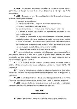 Art. 252 - Para atender a necessidades temporárias de excepcional interesse público, 
poderá haver contratação de pessoal, por tempo determinado e sob regime de direito 
administrativo. 
Art. 253 - Consideram-se como de necessidade temporária de excepcional interesse 
público as contratações que visem a: 
I - combater surtos epidêmicos; 
II - realizar recenseamentos e pesquisas, inadiáveis e imprescindíveis; 
III - atender a situações de calamidade pública; 
IV - substituir professor ou admitir professor visitante, inclusive estrangeiro; 
V - atender a serviços cuja natureza ou transitoriedade justifiquem a pré-determinação 
do prazo; 
VI - atender às necessidades do regular funcionamento das unidades escolares 
estaduais, enquanto não houver candidatos aprovados em concurso, em número 
suficiente para atender à demanda mínima e nos casos de substituição decorrentes 
de licença prêmio, licença maternidade ou licença médica dos ocupantes de cargos 
de magistério público estadual de ensino fundamental e médio. 
VII - atender a outras situações de urgência definidas em lei. 
§ 1º - As contratações de que trata este artigo terão dotação orçamentária específica e 
não poderão ultrapassar o prazo de 24 (vinte e quatro) meses, admitida uma única 
prorrogação, por igual período, podendo ser subdividido em etapas compatíveis com a 
necessidade do serviço a ser executado. 
§ 2º - O recrutamento será feito mediante o processo seletivo simplificado, segundo 
critérios definidos em regulamentos, exceto nas hipóteses previstas nos incisos I, III, VI e VII 
deste artigo. 
§ 3º - Poderá ser efetuada a recontratação de pessoa admitida na forma deste artigo, 
desde que o somatório das etapas de contratação não ultrapasse o prazo de 48 (quarenta e 
oito) meses. 
Art. 254 - É nulo de pleno direito o desvio de função da pessoa contratada, na forma 
deste título, sem prejuízo das sanções civil, administrativas e penal da autoridade responsável. 
Art. 255 - Nas contratações por tempo determinado, serão observados os padrões de 
vencimento dos planos de carreira do órgão ou da entidade contratante. 
TÍTULO VII 
Das Disposições Gerais 
Art. 256 - O Dia do Servidor Público estadual será comemorado em 28 de outubro. 
 