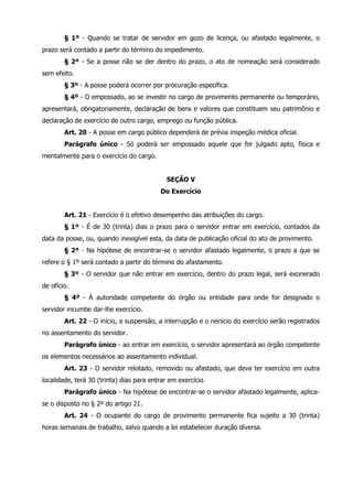 § 1º - Quando se tratar de servidor em gozo de licença, ou afastado legalmente, o 
prazo será contado a partir do término do impedimento. 
§ 2º - Se a posse não se der dentro do prazo, o ato de nomeação será considerado 
sem efeito. 
§ 3º - A posse poderá ocorrer por procuração específica. 
§ 4º - O empossado, ao se investir no cargo de provimento permanente ou temporário, 
apresentará, obrigatoriamente, declaração de bens e valores que constituem seu patrimônio e 
declaração de exercício de outro cargo, emprego ou função pública. 
Art. 20 - A posse em cargo público dependerá de prévia inspeção médica oficial. 
Parágrafo único - Só poderá ser empossado aquele que for julgado apto, física e 
mentalmente para o exercício do cargo. 
SEÇÃO V 
Do Exercício 
Art. 21 - Exercício é o efetivo desempenho das atribuições do cargo. 
§ 1º - É de 30 (trinta) dias o prazo para o servidor entrar em exercício, contados da 
data da posse, ou, quando inexigível esta, da data de publicação oficial do ato de provimento. 
§ 2º - Na hipótese de encontrar-se o servidor afastado legalmente, o prazo a que se 
refere o § 1º será contado a partir do término do afastamento. 
§ 3º - O servidor que não entrar em exercício, dentro do prazo legal, será exonerado 
de ofício. 
§ 4º - À autoridade competente do órgão ou entidade para onde for designado o 
servidor incumbe dar-lhe exercício. 
Art. 22 - O início, a suspensão, a interrupção e o reinicio do exercício serão registrados 
no assentamento do servidor. 
Parágrafo único - ao entrar em exercício, o servidor apresentará ao órgão competente 
os elementos necessários ao assentamento individual. 
Art. 23 - O servidor relotado, removido ou afastado, que deva ter exercício em outra 
localidade, terá 30 (trinta) dias para entrar em exercício. 
Parágrafo único - Na hipótese de encontrar-se o servidor afastado legalmente, aplica-se 
o disposto no § 2º do artigo 21. 
Art. 24 - O ocupante do cargo de provimento permanente fica sujeito a 30 (trinta) 
horas semanais de trabalho, salvo quando a lei estabelecer duração diversa. 
 
