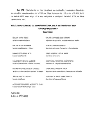 Art. 270 - Esta Lei entra em vigor na data da sua publicação, revogadas as disposições 
em contrário, especialmente a Lei nº 529, de 20 de dezembro de 1952, a Lei nº 2.323, de 11 
de abril de 1966, salvo artigo 182 e seus parágrafos, e o artigo 41 da Lei nº 6.354, de 30 de 
dezembro de 1991. 
PALÁCIO DO GOVERNO DO ESTADO DA BAHIA, em 26 de setembro de 1994 
ANTONIO IMBASSAHY 
Governador 
EDILSON SOUTO FREIRE 
Secretário da Administração 
WALTER DANTAS DE ASSIS BAPTISTA 
Secretário da Agricultura, Irrigação e Reforma Agrária 
DIRLENE MATOS MENDONÇA 
Secretário da Educação e Cultura 
RAIMUNDO MENDES DE BRITO 
Secretário de Energia, Transportes e Comunicações 
RODOLPHO TOURINHO NETO 
Secretário da Fazenda 
PEDRO HENRIQUE LINO DE SOUZA 
Secretário de Governo 
PAULO RENATO DANTAS GAUDENZI 
Secretário da Indústria, Comércio e Turismo 
SÔNIA MARIA MOREIRA DE SOUZA BASTOS 
Secretário da Justiça e Direitos Humanos 
LUIZ ANTONIO VASCONCELLOS CARREIRA 
Secretário do Planejamento, Ciência e Tecnologia 
LUIZ ALBERTO BRASIL DE SOUZA 
Secretário de Recursos Hídricos, Saneamento e Habitação 
JARDIVALDO COSTA BATISTA 
Secretário da Saúde 
FRANCISCO DE SOUZA ANDRADE NETTO 
Secretário da Segurança Pública 
ANTONIO RODRIGUES DO NASCIMENTO FILHO 
Secretário do Trabalho e Ação Social 
Publicação: 
D.O.E. de 27/09/1994 
