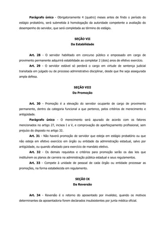 Parágrafo único - Obrigatoriamente 4 (quatro) meses antes de findo o período do 
estágio probatório, será submetida à homologação da autoridade competente a avaliação do 
desempenho do servidor, que será completada ao término do estágio. 
SEÇÃO VII 
Da Estabilidade 
Art. 28 - O servidor habilitado em concurso público e empossado em cargo de 
provimento permanente adquirirá estabilidade ao completar 2 (dois) anos de efetivo exercício. 
Art. 29 - O servidor estável só perderá o cargo em virtude de sentença judicial 
transitada em julgado ou de processo administrativo disciplinar, desde que lhe seja assegurada 
ampla defesa. 
SEÇÃO VIII 
Da Promoção 
Art. 30 - Promoção é a elevação do servidor ocupante de cargo de provimento 
permanente, dentro da categoria funcional a que pertence, pelos critérios de merecimento e 
antigüidade. 
Parágrafo único - O merecimento será apurado de acordo com os fatores 
mencionados no artigo 27, incisos I a V, e comprovação de aperfeiçoamento profissional, sem 
prejuízo do disposto no artigo 32. 
Art. 31 - Não haverá promoção de servidor que esteja em estágio probatório ou que 
não esteja em efetivo exercício em órgão ou entidade da administração estadual, salvo por 
antigüidade, ou quando afastado para exercício de mandato eletivo. 
Art. 32 - Os demais requisitos e critérios para promoção serão os das leis que 
instituírem os planos de carreira na administração pública estadual e seus regulamentos. 
Art. 33 - Compete à unidade de pessoal de cada órgão ou entidade processar as 
promoções, na forma estabelecida em regulamento. 
SEÇÃO IX 
Da Reversão 
Art. 34 - Reversão é o retorno do aposentado por invalidez, quando os motivos 
determinantes da aposentadoria forem declarados insubsistentes por junta médica oficial. 
 