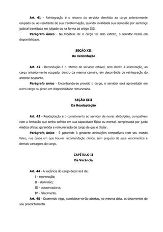 Art. 41 - Reintegração é o retorno do servidor demitido ao cargo anteriormente 
ocupado ou ao resultante de sua transformação, quando invalidada sua demissão por sentença 
judicial transitada em julgado ou na forma do artigo 250. 
Parágrafo único - Na hipótese de o cargo ter sido extinto, o servidor ficará em 
disponibilidade. 
SEÇÃO XII 
Da Recondução 
Art. 42 - Recondução é o retorno do servidor estável, sem direito à indenização, ao 
cargo anteriormente ocupado, dentro da mesma carreira, em decorrência de reintegração do 
anterior ocupante. 
Parágrafo único - Encontrando-se provido o cargo, o servidor será aproveitado em 
outro cargo ou posto em disponibilidade remunerada. 
SEÇÃO XIII 
Da Readaptação 
Art. 43 - Readaptação é o cometimento ao servidor de novas atribuições, compatíveis 
com a limitação que tenha sofrido em sua capacidade física ou mental, comprovada por junta 
médica oficial, garantida a remuneração do cargo de que é titular. 
Parágrafo único - É garantida à gestante atribuições compatíveis com seu estado 
físico, nos casos em que houver recomendação clínica, sem prejuízo de seus vencimentos e 
demais vantagens do cargo. 
CAPÍTULO II 
Da Vacância 
Art. 44 - A vacância do cargo decorrerá de: 
I - exoneração; 
II - demissão; 
III - aposentadoria; 
IV - falecimento. 
Art. 45 - Ocorrendo vaga, considerar-se-ão abertas, na mesma data, as decorrentes de 
seu preenchimento. 
 