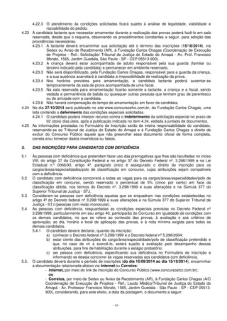 4.22.3 O atendimento às condições solicitadas ficará sujeito à análise de legalidade, viabilidade e 
- 10 - 
razoabilidade do pedido. 
4.23 A candidata lactante que necessitar amamentar durante a realização das provas poderá fazê-lo em sala 
reservada, desde que o requeira, observando os procedimentos constantes a seguir, para adoção das 
providências necessárias. 
4.23.1 A lactante deverá encaminhar sua solicitação até o término das inscrições (15/10/2014), via 
Sedex ou Aviso de Recebimento (AR), à Fundação Carlos Chagas (Coordenação de Execução 
de Projetos - Ref.: Solicitação/ Tribunal de Justiça do Estado do Amapá - Av. Prof. Francisco 
Morato, 1565, Jardim Guedala, São Paulo - SP - CEP 05513-900). 
4.23.2 A criança deverá estar acompanhada de adulto responsável pela sua guarda (familiar ou 
terceiro indicado pela candidata) e permanecer em ambiente reservado. 
4.23.3 Não será disponibilizado, pela Fundação Carlos Chagas, responsável para a guarda da criança, 
e a sua ausência acarretará à candidata a impossibilidade de realização da prova. 
4.23.4 Nos horários previstos para amamentação, a candidata lactante poderá ausentar-se 
temporariamente da sala de prova acompanhada de uma fiscal. 
4.23.5 Na sala reservada para amamentação ficarão somente a lactante, a criança e a fiscal, sendo 
vedada a permanência de babás ou quaisquer outras pessoas que tenham grau de parentesco 
ou de amizade com a candidata. 
4.23.6 Não haverá compensação do tempo de amamentação em favor da candidata. 
4.24 No dia 27/10/2014 será publicado no site www.concursosfcc.com.br, da Fundação Carlos Chagas, uma 
lista contendo o deferimento das condições especiais solicitadas. 
4.24.1 O candidato poderá interpor recurso contra o indeferimento da solicitação especial no prazo de 
02 (dois) dias úteis, após a publicação indicada no item 4.24, vedada a juntada de documentos. 
4.25 As informações prestadas no Formulário de Inscrição serão de inteira responsabilidade do candidato, 
reservando-se ao Tribunal de Justiça do Estado do Amapá e à Fundação Carlos Chagas o direito de 
excluir do Concurso Público aquele que não preencher esse documento oficial de forma completa, 
correta e/ou fornecer dados inverídicos ou falsos. 
5. DAS INSCRIÇÕES PARA CANDIDATOS COM DEFICIÊNCIA 
5.1 Às pessoas com deficiência que pretendam fazer uso das prerrogativas que lhes são facultadas no inciso 
VIII, do artigo 37 da Constituição Federal e no artigo 37 do Decreto Federal nº. 3.298/1999 e na Lei 
Estadual n.º 0066/93, artigo 4º, parágrafo único é assegurado o direito da inscrição para os 
cargos/áreas/especialidades/polo de classificação em concurso, cujas atribuições sejam compatíveis 
com a deficiência. 
5.2 O candidato com deficiência concorrerá a todas as vagas para os cargos/áreas/especialidades/polo de 
classificação em concurso, sendo reservado o percentual de 5% (cinco por cento) em face da 
classificação obtida, nos termos do Decreto nº. 3.298/1999 e suas alterações e na Súmula 377 do 
Superior Tribunal de Justiça - STJ. 
5.3 Consideram-se pessoas com deficiência aquelas que se enquadram nas condições estabelecidas no 
artigo 4º do Decreto federal nº 3.298/1999 e suas alterações e na Súmula 377 do Superior Tribunal de 
Justiça - STJ (pessoas com visão monocular). 
5.4 As pessoas com deficiência, resguardadas as condições especiais previstas no Decreto Federal nº 
3.298/1999, particularmente em seu artigo 40, participarão do Concurso em igualdade de condições com 
os demais candidatos, no que se refere ao conteúdo das provas, à avaliação e aos critérios de 
aprovação, ao dia, horário e local de aplicação das provas, e à nota mínima exigida para todos os 
demais candidatos. 
5.4.1 O candidato deverá declarar, quando da inscrição: 
a) conhecer o Decreto federal nº 3.298/1999 e o Decreto federal nº 5.296/2004; 
b) estar ciente das atribuições do cargo/área/especialidade/polo de classificação pretendido e 
que, no caso de vir a exercê-lo, estará sujeito à avaliação pelo desempenho dessas 
atribuições, para fins de habilitação durante o estágio probatório; 
c) ser pessoa com deficiência, especificando sua deficiência no Formulário de Inscrição e 
informando se deseja concorrer às vagas reservadas aos candidatos com deficiência. 
5.5. O candidato deverá durante o período de inscrições (do dia 15/09/2014 ao dia 15/10/2014), encaminhar 
a documentação relacionada abaixo via Internet ou Correios: 
- Internet, por meio do link de inscrição do Concurso Público (www.concursosfcc.com.br); 
ou 
- Correios, por meio de Sedex ou Aviso de Recebimento (AR), à Fundação Carlos Chagas (A/C 
Coordenação de Execução de Projetos - Ref.: Laudo Médico/Tribunal de Justiça do Estado do 
Amapá - Av. Professor Francisco Morato, 1565, Jardim Guedala - São Paulo - SP - CEP 05513- 
900), considerando, para este efeito, a data da postagem, o documento a seguir: 
 