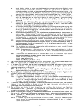 a) Laudo Médico (original ou cópia autenticada) expedido no prazo máximo de 12 (doze) meses 
antes do término das inscrições, atestando a espécie e o grau ou nível de deficiência, com 
expressa referência ao código correspondente da Classificação Internacional de Doenças – CID, 
bem como a provável causa da deficiência, inclusive para assegurar previsão de adaptação da 
sua prova, informando, também, o seu nome, documento de identidade (RG) e número do CPF; 
b) O candidato com deficiência visual, que necessitar de prova especial em Braile, ou Ampliada, ou 
leitura de sua prova, além do envio da documentação indicada na letra “a” deste item, deverá 
encaminhar solicitação por escrito, até o término das inscrições, especificando o tipo de 
deficiência; 
c) O candidato com deficiência auditiva, que necessitar do atendimento do intérprete de Língua 
Brasileira de Sinais, além do envio da documentação indicada na letra “a” deste item, deverá 
encaminhar solicitação por escrito, até o término das inscrições; 
d) O candidato com deficiência que necessitar de tempo adicional para realização das provas, além 
do envio da documentação indicada na letra “a” deste item, deverá encaminhar solicitação, por 
escrito, até o término das inscrições, com justificativa acompanhada de parecer emitido por 
especialista da área de sua deficiência. 
e) O candidato com deficiência física, que necessitar de atendimento especial, além do envio da 
documentação indicada na letra “a” deste item, deverá solicitar, por escrito, até o término das 
inscrições, mobiliário adaptado e espaços adequados para a realização da prova, designação de 
fiscal para auxiliar no manuseio das provas e transcrição das respostas, salas de fácil acesso, 
banheiros adaptados para cadeira de rodas etc. especificando o tipo de deficiência. 
5.5.1 Aos candidatos com deficiências visuais (cegos) que solicitarem prova especial em Braile serão 
oferecidas provas nesse sistema e suas respostas deverão ser transcritas também em Braile. Os 
referidos candidatos deverão levar para esse fim, no dia da aplicação da prova, reglete e punção, 
podendo utilizar-se de soroban. 
5.5.2 Aos candidatos com deficiências visuais (baixa visão) que solicitarem prova especial Ampliada 
serão oferecidas provas nesse sistema. 
5.5.2.1 O candidato deverá indicar o tamanho da fonte de sua prova Ampliada, entre 18, 24 ou 
28. Não havendo indicação de tamanho de fonte, a prova será confeccionada em fonte 
24. 
5.5.3 Os candidatos com deficiências visuais (cegos ou baixa visão), que solicitarem prova especial 
por meio da utilização de software, deverão indicar um dos relacionados a seguir: 
5.5.3.1 Dos Vox (sintetizador de voz); 
5.5.3.2 Jaws (Leitor de Tela); 
5.5.3.3 ZoomText (Ampliação ou Leitura). 
5.6 Na hipótese de serem verificados problemas técnicos no computador e/ou software mencionados no item 
5.5.3, será disponibilizado, ao candidato, fiscal ledor para leitura de sua prova. 
5.7 O candidato com deficiência que necessitar de tratamento diferenciado nos dias do concurso deverá 
requerê-lo, na forma e no prazo definidos neste Edital, indicando as condições especiais de que 
necessita para a realização das provas. 
5.7.1 O atendimento das condições especiais solicitadas para a realização das provas ficará sujeito à 
análise de viabilidade e razoabilidade do pedido. 
5.8 As instruções para envio do laudo médico no link de inscrição do Concurso, conforme disposto no item 
5.5 deste Capítulo, estarão disponíveis no site da Fundação Carlos Chagas. 
5.8.1 É de inteira responsabilidade do candidato o envio correto de arquivos. 
5.8.2 A Fundação Carlos Chagas e o Tribunal de Justiça do Estado do Amapá não se responsabilizam 
por falhas no envio dos arquivos, tais como: arquivos em branco ou incompletos, falhas de 
comunicação, congestionamento das linha de comunicação, bem como outros fatores de ordem 
técnica que impossibilitem a transferência de dados. 
5.9 O candidato que encaminhar laudo médico, de acordo com o especificado no item 5.5, e que, não tenha 
indicado no ato da inscrição se deseja concorrer às vagas reservadas, automaticamente será 
considerado como “concorrendo às vagas reservadas”. 
5.10 Os candidatos que, dentro do prazo do período das inscrições, não atenderem aos dispositivos 
mencionados no item 5.5 e subitens não concorrerão às vagas reservadas e não terão a prova e/ou 
condições especiais atendidas, seja qual for o motivo alegado. 
5.11 No dia 27/10/2014 será publicado no site www.concursosfcc.com.br, da Fundação Carlos Chagas, uma 
lista contendo o deferimento/indeferimento dos laudos médicos e das condições especiais solicitadas. 
5.11.1 Considerar-se-á deferido (válido) o laudo médico que estiver de acordo com a alínea “a”, item 
- 11 - 
5.5 deste Capítulo; 
5.11.2 O candidato cujo laudo seja considerado inválido ou tenha a solicitação indeferida poderá 
interpor recurso no prazo de dois dias úteis após a publicação indicada no item 5.11, vedada a 
juntada de documentos. 
 