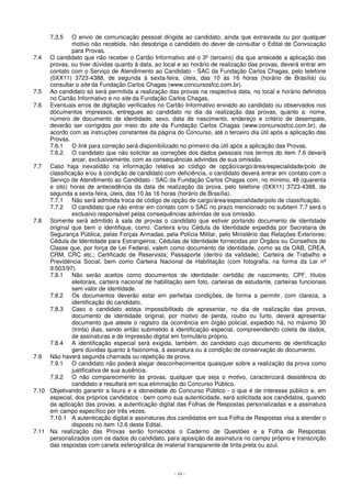 7.3.5 O envio de comunicação pessoal dirigida ao candidato, ainda que extraviada ou por qualquer 
motivo não recebida, não desobriga o candidato do dever de consultar o Edital de Convocação 
para Provas. 
7.4 O candidato que não receber o Cartão Informativo até o 3º (terceiro) dia que antecede a aplicação das 
provas, ou tiver dúvidas quanto à data, ao local e ao horário de realização das provas, deverá entrar em 
contato com o Serviço de Atendimento ao Candidato - SAC da Fundação Carlos Chagas, pelo telefone 
(0XX11) 3723-4388, de segunda à sexta-feira, úteis, das 10 às 16 horas (horário de Brasília) ou 
consultar o site da Fundação Carlos Chagas (www.concursosfcc.com.br). 
7.5 Ao candidato só será permitida a realização das provas na respectiva data, no local e horário definidos 
no Cartão Informativo e no site da Fundação Carlos Chagas. 
7.6 Eventuais erros de digitação verificados no Cartão Informativo enviado ao candidato ou observados nos 
documentos impressos, entregues ao candidato no dia da realização das provas, quanto a: nome, 
número de documento de identidade, sexo, data de nascimento, endereço e critério de desempate, 
deverão ser corrigidos por meio do site da Fundação Carlos Chagas (www.concursosfcc.com.br), de 
acordo com as instruções constantes da página do Concurso, até o terceiro dia útil após a aplicação das 
Provas. 
7.6.1 O link para correção será disponibilizado no primeiro dia útil após a aplicação das Provas. 
7.6.2 O candidato que não solicitar as correções dos dados pessoais nos termos do item 7.6 deverá 
arcar, exclusivamente, com as consequências advindas de sua omissão. 
7.7 Caso haja inexatidão na informação relativa ao código de opção/cargo/área/especialidade/polo de 
classificação e/ou à condição de candidato com deficiência, o candidato deverá entrar em contato com o 
Serviço de Atendimento ao Candidato - SAC da Fundação Carlos Chagas com, no mínimo, 48 (quarenta 
e oito) horas de antecedência da data de realização da prova, pelo telefone (0XX11) 3723-4388, de 
segunda a sexta-feira, úteis, das 10 às 16 horas (horário de Brasília). 
7.7.1 Não será admitida troca de código de opção de cargo/área/especialidade/polo de classificação. 
7.7.2 O candidato que não entrar em contato com o SAC no prazo mencionado no subitem 7.7 será o 
exclusivo responsável pelas consequências advindas de sua omissão. 
7.8 Somente será admitido à sala de provas o candidato que estiver portando documento de identidade 
original que bem o identifique, como: Carteira e/ou Cédula de Identidade expedida por Secretaria de 
Segurança Pública, pelas Forças Armadas, pela Polícia Militar, pelo Ministério das Relações Exteriores; 
Cédula de Identidade para Estrangeiros; Cédulas de Identidade fornecidas por Órgãos ou Conselhos de 
Classe que, por força de Lei Federal, valem como documento de identidade, como as da OAB, CREA, 
CRM, CRC etc.; Certificado de Reservista; Passaporte (dentro da validade); Carteira de Trabalho e 
Previdência Social, bem como Carteira Nacional de Habilitação (com fotografia, na forma da Lei nº 
9.503/97). 
7.8.1 Não serão aceitos como documentos de identidade: certidão de nascimento, CPF, títulos 
eleitorais, carteira nacional de habilitação sem foto, carteiras de estudante, carteiras funcionais 
sem valor de identidade. 
7.8.2 Os documentos deverão estar em perfeitas condições, de forma a permitir, com clareza, a 
- 14 - 
identificação do candidato. 
7.8.3 Caso o candidato esteja impossibilitado de apresentar, no dia de realização das provas, 
documento de identidade original, por motivo de perda, roubo ou furto, deverá apresentar 
documento que ateste o registro da ocorrência em órgão policial, expedido há, no máximo 30 
(trinta) dias, sendo então submetido à identificação especial, compreendendo coleta de dados, 
de assinaturas e de impressão digital em formulário próprio. 
7.8.4 A identificação especial será exigida, também, do candidato cujo documento de identificação 
gere dúvidas quanto à fisionomia, à assinatura ou à condição de conservação do documento. 
7.9 Não haverá segunda chamada ou repetição de prova. 
7.9.1 O candidato não poderá alegar desconhecimentos quaisquer sobre a realização da prova como 
justificativa de sua ausência. 
7.9.2 O não comparecimento às provas, qualquer que seja o motivo, caracterizará desistência do 
candidato e resultará em sua eliminação do Concurso Público. 
7.10 Objetivando garantir a lisura e a idoneidade do Concurso Público - o que é de interesse público e, em 
especial, dos próprios candidatos - bem como sua autenticidade, será solicitada aos candidatos, quando 
da aplicação das provas, a autenticação digital das Folhas de Respostas personalizadas e a assinatura 
em campo específico por três vezes. 
7.10.1 A autenticação digital e assinaturas dos candidatos em sua Folha de Respostas visa a atender o 
disposto no item 12.6 deste Edital. 
7.11 Na realização das Provas serão fornecidos o Caderno de Questões e a Folha de Respostas 
personalizados com os dados do candidato, para aposição da assinatura no campo próprio e transcrição 
das respostas com caneta esferográfica de material transparente de tinta preta ou azul. 
 