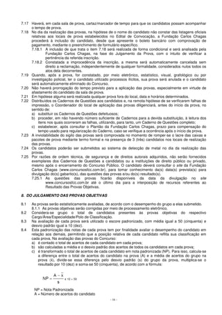 7.17 Haverá, em cada sala de prova, cartaz/marcador de tempo para que os candidatos possam acompanhar 
- 16 - 
o tempo de prova. 
7.18 No dia da realização das provas, na hipótese de o nome do candidato não constar das listagens oficiais 
relativas aos locais de prova estabelecidos no Edital de Convocação, a Fundação Carlos Chagas 
procederá à inclusão do candidato, desde que apresente o boleto bancário com comprovação de 
pagamento, mediante o preenchimento de formulário específico. 
7.18.1 A inclusão de que trata o item 7.18 será realizada de forma condicional e será analisada pela 
Fundação Carlos Chagas, na fase do Julgamento da Prova, com o intuito de verificar a 
pertinência da referida inscrição. 
7.18.2 Constatada a improcedência da inscrição, a mesma será automaticamente cancelada sem 
direito a reclamação, independentemente de qualquer formalidade, considerados nulos todos os 
atos dela decorrentes. 
7.19 Quando, após a prova, for constatado, por meio eletrônico, estatístico, visual, grafológico ou por 
investigação policial, ter o candidato utilizado processos ilícitos, sua prova será anulada e o candidato 
será automaticamente eliminado do Concurso. 
7.20 Não haverá prorrogação do tempo previsto para a aplicação das provas, especialmente em virtude de 
afastamento do candidato da sala de prova. 
7.21 Em hipótese alguma será realizada qualquer prova fora do local, data e horários determinados. 
7.22 Distribuídos os Cadernos de Questões aos candidatos e, na remota hipótese de se verificarem falhas de 
impressão, o Coordenador do local de aplicação das provas diligenciará, antes do início da prova, no 
sentido de: 
a) substituir os Cadernos de Questões defeituosos; 
b) proceder, em não havendo número suficiente de Cadernos para a devida substituição, à leitura dos 
itens nos quais ocorreram as falhas, utilizando, para tanto, um Caderno de Questões completo; 
c) estabelecer, após consultar o Plantão da Fundação Carlos Chagas, prazo para compensação do 
tempo usado para regularização do Caderno, caso se verifique a ocorrência após o início da prova. 
7.23 A inviolabilidade do sigilo das provas será comprovada no momento de romper-se o lacre das caixas e 
pacotes de prova mediante termo formal e na presença de 3 (três) candidatos nos locais de realização 
das provas. 
7.24 Os candidatos poderão ser submetidos ao sistema de detecção de metal no dia da realização das 
provas. 
7.25 Por razões de ordem técnica, de segurança e de direitos autorais adquiridos, não serão fornecidos 
exemplares dos Cadernos de Questões a candidatos ou a instituições de direito público ou privado, 
mesmo após o encerramento do Concurso Público. O candidato deverá consultar o site da Fundação 
Carlos Chagas (www.concursosfcc.com.br), para tomar conhecimento da(s) data(s) prevista(s) para 
divulgação do(s) gabarito(s), das questões das provas e/ou do(s) resultado(s). 
7.25.1 As questões das provas ficarão disponíveis da data da divulgação no site 
www.concursosfcc.com.br até o último dia para a interposição de recursos referentes ao 
Resultado das Provas Objetivas. 
8. DO JULGAMENTO DAS PROVAS OBJETIVAS 
8.1 As provas serão estatisticamente avaliadas, de acordo com o desempenho do grupo a elas submetido. 
8.1.1 As provas objetivas serão corrigidas por meio de processamento eletrônico. 
8.2 Considera-se grupo o total de candidatos presentes às provas objetivas do respectivo 
Cargo/Área/Especialidade/Polo de Classificação. 
8.3 Na avaliação de cada prova será utilizado o escore padronizado, com média igual a 50 (cinquenta) e 
desvio padrão igual a 10 (dez). 
8.4 Esta padronização das notas de cada prova tem por finalidade avaliar o desempenho do candidato em 
relação aos demais, permitindo que a posição relativa de cada candidato reflita sua classificação em 
cada prova. Na avaliação das provas do Concurso: 
a) é contado o total de acertos de cada candidato em cada prova; 
b) são calculadas a média e o desvio padrão dos acertos de todos os candidatos em cada prova; 
c) é transformado o total de acertos de cada candidato em nota padronizada (NP). Para isso, calcula-se 
a diferença entre o total de acertos do candidato na prova (A) e a média de acertos do grupo na 
prova (), divide-se essa diferença pelo desvio padrão (s) do grupo da prova, multiplica-se o 
resultado por 10 (dez) e soma-se 50 (cinquenta), de acordo com a fórmula: 
NP = Nota Padronizada 
A = Número de acertos do candidato 
 