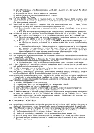 b) ao indeferimento das condições especiais de acordo com o subitem 4.24.1 do Capítulo 4 e subitem 
- 19 - 
5.10 do Capítulo 5; 
c) à aplicação das Provas Objetivas e Prática de Taquigrafia; 
d) às questões e gabaritos preliminares das Provas Objetivas; 
e) aos resultados das Provas. 
11.2 Sob pena de não conhecimento, os recursos deverão ser interpostos no prazo de 02 (dois) dias úteis 
após a ocorrência do evento que lhes der causa, tendo como termo inicial o 1º dia útil subsequente à 
data do evento objeto do recurso. 
11.3 Admitir-se-á um único recurso por candidato para cada evento referido no item 11.1 deste Capítulo, 
devidamente fundamentado, sendo desconsiderado recurso de igual teor. 
11.3.1 Somente serão considerados os recursos interpostos no prazo estipulado para a fase a que se 
referem. 
11.3.2 Não serão aceitos os recursos interpostos em prazo destinado a evento diverso do questionado. 
11.4 Os recursos deverão ser interpostos exclusivamente pela Internet, no site da Fundação Carlos Chagas 
(www.concursosfcc.com.br), de acordo com as instruções constantes na página do Concurso Público. 
11.4.1 Somente serão apreciados os recursos interpostos e transmitidos conforme as instruções 
contidas neste Edital e no site da Fundação Carlos Chagas. 
11.4.2 No espaço reservado às razões do recurso fica VEDADA QUALQUER IDENTIFICAÇÃO (nome 
do candidato ou qualquer outro meio que o identifique) sob pena de não conhecimento do 
recurso. 
11.4.3 A Fundação Carlos Chagas e o Tribunal de Justiça do Estado do Amapá não se responsabilizam 
por recursos não recebidos por motivo de ordem técnica dos computadores, falha de 
comunicação, congestionamento das linhas de comunicação, falta de energia elétrica, bem 
como outros fatores de ordem técnica que impossibilitem a transferência de dados. 
11.5 O candidato deverá ser claro, consistente e objetivo em seu pleito. 
11.6 Não serão aceitos recursos interpostos por fac-símile (fax), telegrama, e-mail ou outro meio que não seja 
o especificado neste Edital. 
11.7 Será concedida vista da Folha de Respostas das Provas a todos os candidatos que realizaram a prova, 
no período recursal referente ao resultado preliminar das Provas. 
11.7.1 As instruções para a vista de prova estarão disponíveis no site da Fundação Carlos Chagas. 
11.8 A Banca Examinadora constitui última instância para recurso, sendo soberana em suas decisões, razão 
pela qual não caberão recursos adicionais. 
11.9 O gabarito divulgado poderá ser alterado, em função dos recursos interpostos, e as provas serão 
corrigidas de acordo com o gabarito oficial definitivo. 
11.10 O(s) ponto(s) relativo(s) à(s) questão(ões) eventualmente anulada(s) será(ão) atribuído(s) a todos os 
candidatos presentes à prova, independentemente de formulação de recurso. 
11.11 Na ocorrência do disposto nos itens 11.9 e 11.10 e/ou em caso de provimento de recurso poderá ocorrer 
a classificação ou desclassificação do candidato que obtiver, ou não, a nota mínima exigida para a 
prova, bem como a reclassificação, mesmo que o candidato não tenha interposto recursos. 
11.12 Serão indeferidos os recursos: 
a) cujo teor desrespeite a Banca Examinadora; 
b) que estejam em desacordo com as especificações contidas neste Capítulo; 
c) cuja fundamentação não corresponda à questão recursada; 
d) sem fundamentação e/ou com fundamentação inconsistente, incoerente ou os intempestivos; 
e) encaminhados por meio da Imprensa e/ou de “redes sociais on-line”. 
11.13 As respostas de todos os recursos, quer procedentes ou improcedentes, serão levadas ao conhecimento 
de todos os candidatos inscritos no Concurso por meio do site da Fundação Carlos Chagas 
(www.concursosfcc.com.br), não tendo qualquer caráter didático, e ficarão disponíveis pelo prazo de 7 
(sete) dias a contar da data de sua divulgação. 
12. DO PROVIMENTO DOS CARGOS 
12.1 O provimento dos cargos ficará a critério da Administração do Tribunal de Justiça do Estado do Amapá e 
obedecerá, rigorosamente, à ordem de classificação por cargo/área/especialidade/polo de classificação. 
12.2 O candidato convocado para nomeação deverá apresentar os seguintes documentos para fins de posse: 
a) Comprovação dos pré-requisitos/escolaridade constantes do Capítulo 2 deste Edital; 
b) Comprovação dos requisitos enumerados no item 3.1 do Capítulo 3; 
c) Certidão de nascimento ou casamento, com as respectivas averbações, se for o caso; 
d) Título de eleitor, com o comprovante de votação na última eleição ou certidão de quitação eleitoral; 
e) Certificado de Reservista ou de Dispensa de Incorporação, para os candidatos do sexo masculino; 
f) Cédula de Identidade; 
 