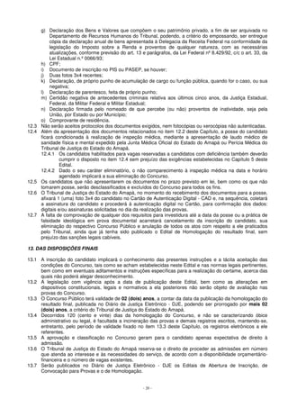g) Declaração dos Bens e Valores que compõem o seu patrimônio privado, a fim de ser arquivada no 
Departamento de Recursos Humanos do Tribunal, podendo, a critério do empossando, ser entregue 
cópia da declaração anual de bens apresentada à Delegacia da Receita Federal na conformidade da 
legislação do Imposto sobre a Renda e proventos de qualquer natureza, com as necessárias 
atualizações, conforme previsão do art. 13 e parágrafos, da Lei Federal nº 8.429/92, c/c o art. 33, da 
Lei Estadual n.º 0066/93; 
h) CPF; 
i) Documento de inscrição no PIS ou PASEP, se houver; 
j) Duas fotos 3x4 recentes; 
k) Declaração, de próprio punho de acumulação de cargo ou função pública, quando for o caso, ou sua 
- 20 - 
negativa; 
l) Declaração de parentesco, feita de próprio punho; 
m) Certidão negativa de antecedentes criminais relativa aos últimos cinco anos, da Justiça Estadual, 
Federal, da Militar Federal e Militar Estadual; 
n) Declaração firmada pelo nomeado de que percebe (ou não) proventos de inatividade, seja pela 
União, por Estado ou por Município; 
o) Comprovante de residência. 
12.3 Não serão aceitos protocolos dos documentos exigidos, nem fotocópias ou xerocópias não autenticadas. 
12.4 Além da apresentação dos documentos relacionados no item 12.2 deste Capítulo, a posse do candidato 
ficará condicionada à realização de inspeção médica, mediante a apresentação de laudo médico de 
sanidade física e mental expedido pela Junta Médica Oficial do Estado do Amapá ou Perícia Médica do 
Tribunal de Justiça do Estado do Amapá. 
12.4.1 Os candidatos habilitados para vagas reservadas a candidatos com deficiência também deverão 
cumprir o disposto no item 12.4 sem prejuízo das exigências estabelecidas no Capítulo 5 deste 
Edital. 
12.4.2 Dado o seu caráter eliminatório, o não comparecimento à inspeção médica na data e horário 
agendado implicará a sua eliminação do Concurso. 
12.5 Os candidatos que não apresentarem os documentos no prazo previsto em lei, bem como os que não 
tomarem posse, serão desclassificados e excluídos do Concurso para todos os fins. 
12.6 O Tribunal de Justiça do Estado do Amapá, no momento do recebimento dos documentos para a posse, 
afixará 1 (uma) foto 3x4 do candidato no Cartão de Autenticação Digital - CAD e, na sequência, coletará 
a assinatura do candidato e procederá à autenticação digital no Cartão, para confirmação dos dados: 
digitais e/ou assinaturas solicitadas no dia da realização das provas. 
12.7 A falta de comprovação de qualquer dos requisitos para investidura até a data da posse ou a prática de 
falsidade ideológica em prova documental acarretará cancelamento da inscrição do candidato, sua 
eliminação do respectivo Concurso Público e anulação de todos os atos com respeito a ele praticados 
pelo Tribunal, ainda que já tenha sido publicado o Edital de Homologação do resultado final, sem 
prejuízo das sanções legais cabíveis. 
13. DAS DISPOSIÇÕES FINAIS 
13.1 A inscrição do candidato implicará o conhecimento das presentes instruções e a tácita aceitação das 
condições do Concurso, tais como se acham estabelecidas neste Edital e nas normas legais pertinentes, 
bem como em eventuais aditamentos e instruções específicas para a realização do certame, acerca das 
quais não poderá alegar desconhecimento. 
13.2 A legislação com vigência após a data de publicação deste Edital, bem como as alterações em 
dispositivos constitucionais, legais e normativos a ela posteriores não serão objeto de avaliação nas 
provas do Concurso. 
13.3 O Concurso Público terá validade de 02 (dois) anos, a contar da data da publicação da homologação do 
resultado final, publicada no Diário de Justiça Eletrônico - DJE, podendo ser prorrogado por mais 02 
(dois) anos, a critério do Tribunal de Justiça do Estado do Amapá. 
13.4 Decorridos 120 (cento e vinte) dias da homologação do Concurso, e não se caracterizando óbice 
administrativo ou legal, é facultada a incineração das provas e demais registros escritos, mantendo-se, 
entretanto, pelo período de validade fixado no item 13.3 deste Capítulo, os registros eletrônicos a ele 
referentes. 
13.5 A aprovação e classificação no Concurso geram para o candidato apenas expectativa de direito à 
admissão. 
13.6 O Tribunal de Justiça do Estado do Amapá reserva-se o direito de proceder as admissões em número 
que atenda ao interesse e às necessidades do serviço, de acordo com a disponibilidade orçamentário-financeira 
e o número de vagas existentes. 
13.7 Serão publicados no Diário de Justiça Eletrônico - DJE os Editais de Abertura de Inscrição, de 
Convocação para Provas e o de Homologação. 
 