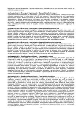 bibliotecas e centros de pesquisa. Executar qualquer outra atividade que, por sua natureza, esteja inserida no 
âmbito de suas atribuições. 
Analista Judiciário – Área Apoio Especializado – Especialidade Enfermagem 
Supervisionar os procedimentos de enfermagem e realizá-los sempre que necessário. Gerenciar os recursos 
materiais, equipamentos e instrumentos: controle de estoque e das condições de uso, esterilização, 
desinfecção e limpeza. Efetuar o controle de medicamentos quanto a estoque, prazo de validade e guarda. 
Supervisionar e prestar assistência de enfermagem em urgência e emergência e nos agravos à saúde. 
Desenvolver atividades de gerenciamento de enfermagem e de recursos humanos. Participar em projetos 
pertinentes a área de atuação, programas de educacionais. Elaborar relatórios e planos de trabalho e fornecer 
dados estatísticos inerentes a área de atuação. Executar outras tarefas de acordo com a legislação de 
enfermagem. 
Analista Judiciário – Área Apoio Especializado – Especialidade Engenharia Civil 
Realizar perícias, exames, vistorias, avaliações e estudos técnicos; coletar e analisar dados documentais e de 
campo; prestar informações técnicas sob a forma de pareceres, laudos e relatórios, indicando a fundamentação 
técnica, métodos e parâmetros aplicados; atuar em processos administrativos e judiciais como assistente 
técnico; participar de eventos externos e reuniões técnicas quando determinado pela autoridade competente; 
planejar, orientar, coordenar, fiscalizar e acompanhar a execução de projetos, obras e serviços técnicos; 
prestar assessoria na contratação dos serviços relativos à área da Engenharia Civil; e assessorar 
tecnicamente comissões, grupos e equipes de trabalho constituído pela autoridade competente. 
Analista Judiciário – Área Apoio Especializado – Especialidade Engenharia Elétrica 
Realizar perícias, exames, vistorias, avaliações e estudos técnicos; coletar e analisar dados documentais e de 
campo; prestar informações técnicas sob a forma de pareceres, laudos e relatórios, indicando a fundamentação 
técnica, métodos e parâmetros aplicados; atuar em processos administrativos e judiciais como assistente 
técnico; participar de eventos externos e reuniões técnicas quando determinado pela autoridade competente; 
planejar, orientar, coordenar, fiscalizar e acompanhar a execução de projetos, obras e serviços técnicos; 
prestar assessoria na contratação dos serviços relativos à área de Engenharia Elétrica; e assessorar 
tecnicamente comissões, grupos e equipes de trabalho constituído pela autoridade competente. 
Analista Judiciário - Área Apoio Especializado – Especialidade História 
Realizar atividades relacionadas com pesquisas historiográficas, preservação documental, produção de 
conhecimento ligado ao processo histórico e à defesa do patrimônio histórico-cultural do Poder Judiciário; 
guardar e preservar o patrimônio histórico documental e móvel; gerenciar as atividades de organização, 
manutenção, segurança e conservação do acervo histórico, visando o funcionamento do Museu do Judiciário; 
coletar estudo e pesquisa do acervo documental e móvel, visando a valorização da memória histórica judicial; 
catalogar e preparar tecnicamente o material histórico destinado às exposições no Museu e à pesquisa 
histórica em geral; prestar assessoria técnico-cultural ao Poder Judiciário e à comunidade, nos assuntos 
relacionados ao acervo histórico; promover a divulgação da memória do Poder Judiciário. Desenvolver 
pesquisas históricas que permitam subsidiar decisões, atividades e programas do Tribunal, em especial 
aqueles relacionados com a gestão de documentos e a preservação e difusão da memória institucional; e 
executar outras atividades correlatas. 
Analista Judiciário - Área Apoio Especializado – Especialidade Jornalismo 
Redigir e distribuir noticiário para veículos de comunicação social, registrar através de imagens e de sons, 
interpretar, organizar, revisar, ditar informações e notícias a serem difundidas em todos os meios de 
comunicação, expondo, analisando e comentando os acontecimentos; apurar, redigir e editar notícias e 
informações da atualidade e outros textos de natureza comunicacional para divulgação pelas mídias 
impressas, eletrônicas e on-line; revisar textos a serem publicados, atentando para as expressões utilizadas, 
sintaxe, ortografia e pontuação, adequando a linguagem aos padrões gramaticais e de comunicação e 
alertando o autor em relação a informações incoerentes, equivocadas ou mal formuladas; realizar a difusão oral 
de acontecimentos ou entrevista pelo rádio ou Tv, no instante ou no local em que ocorram; selecionar, revisar, 
preparar e distribuir matérias para publicação; pesquisar, colher e redigir notícias e informações de interesse 
humano, artístico e científico, adaptando à linguagem jornalística; preparar roteiros para programas de rádio e 
televisão, organizar e consultar arquivos e bancos de dados, procedendo à pesquisa das respectivas 
informações para elaboração da noticia; captar e editar informações mo jornalismo on-line; fotografar e 
participar da edição de material fotográfico; executar distribuição gráfica do texto, fotografia ou ilustração de 
caráter jornalístico para fim de divulgação; zelar pela guarda, conservação, manutenção e limpeza dos 
equipamentos, instrumentos e materiais utilizados, bem como do local de trabalho; manter-se atualizado em 
relação às tendências e inovações tecnológicas de sua área de atuação e das necessidades do 
setor/departamento; pesquisar, produzir e coordenar reportagens e programas de televisão. Elaborar pautas e 
coordenar a equipe responsável pela sua realização; executar outras tarefas correlatas, conforme necessidade 
ou a critério de seu superior. 
- 24 - 
 