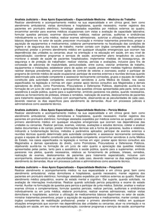 Analista Judiciário – Área Apoio Especializado – Especialidade Medicina –Medicina do Trabalho 
Realizar atendimento e acompanhamento médico na sua especialidade e em clínica geral, bem como 
atendimento ambulatorial, visitas domiciliares e hospitalares, quando necessário; manter registros dos 
pacientes em prontuário eletrônico; homologar atestados expedidos por médicos externos ao quadro; 
encaminhar servidor para exames médicos ocupacionais com vistas a avaliação de capacidade laborativa; 
formular quesitos periciais; examinar documentos médicos; realizar perícias, auditorias e sindicâncias 
individualmente ou em junta médica; realizar exames admissionais; autorizar a utilização de medicamentos 
básicos disponíveis no setor de saúde; prescrever imunização e ministrar tratamentos preventivos; propor a 
aquisição de equipamentos e medicamentos; colaborar permanentemente na fiscalização das condições de 
higiene e de segurança dos locais de trabalho; manter contato com órgãos competentes de reabilitação 
profissional; prestar o primeiro atendimento médico em quaisquer situações emergenciais que ocorram nas 
dependências das unidades ou cercanias; atuar na orientação e na educação em saúde, em seu nível de 
especialização; coordenar programas e serviços de saúde; acompanhar plano terapêutico do usuário; 
monitorar o estado de saúde de pacientes hospitalizados; implementar medidas de biossegurança, de 
segurança e de proteção do trabalhador; realizar vistorias, perícias e avaliações, inclusive para fins de 
concessão de adicionais de insalubridade, periculosidade, entre outros; vistoriar ambientes de trabalho, 
equipamentos e instalações; estabelecer plano de ações em saúde; prescrever medidas higiênico dietéticas; 
rastrear doenças prevalentes; promover ações de controle de vetores e zoonoses; avaliar e participar de 
programa de controle médico de saúde ocupacional; participar de eventos externos e reuniões técnicas quando 
determinado pela autoridade competente e assessorar tecnicamente comissões, grupos e equipes de trabalho 
constituído pela autoridade competente; encaminhar servidores à Junta Médica do Estado, nos casos 
especificados na legislação e normas em vigor; prestar apoio técnico consultivo aos Magistrados e demais 
operadores do direito, como Promotores, Procuradores e Defensores Públicos, objetivando auxiliá-los na 
formação de um juízo de valor quanto a apreciação das questões clínicas apresentadas pela parte, tanto para 
assistência à saúde pública, quanto para a suplementar, emitindo pareceres nos pleitos, quando necessários, 
relativos ao fornecimento de próteses, órteses e remédios, realização de exames, deslocamentos de pacientes 
para tratamento especializado, inclusive com acompanhante, observando-se as peculiaridades de cada caso, 
devendo reservar os dias específicos para atendimento às demandas. Atuar em processos judiciais e 
administrativos como assistente técnico. 
Analista Judiciário – Área Apoio Especializado – Especialidade Medicina – Perícia Médica 
Realizar atendimento e acompanhamento médico na sua especialidade e em clínica geral, bem como 
atendimento ambulatorial, visitas domiciliares e hospitalares, quando necessário; manter registros dos 
pacientes em prontuário eletrônico; homologar atestados expedidos por médicos externos ao quadro; prestar o 
primeiro atendimento médico em quaisquer situações emergenciais que ocorram nas dependências das 
unidades ou cercanias. Realizar perícias, exames, vistorias, avaliações e estudos técnicos, coletar e analisar 
dados documentais e de campo; prestar informações técnicas sob a forma de pareceres, laudos e relatórios, 
indicando a fundamentação técnica, métodos e parâmetros aplicados; participar de eventos externos e 
reuniões técnicas quando determinado pela autoridade competente; e assessorar tecnicamente comissões, 
grupos e equipes de trabalho constituído pela autoridade competente; encaminhar servidores à Junta Médica 
do Estado, nos casos especificados na legislação e normas em vigor; prestar apoio técnico consultivo aos 
Magistrados e demais operadores do direito, como Promotores, Procuradores e Defensores Públicos, 
objetivando auxiliá-los na formação de um juízo de valor quanto a apreciação das questões médicas 
apresentadas pelas partes, tanto para a assistência à saúde pública, quanto para a suplementar, emitindo 
pareceres nos pleitos, quando necessários, relativos ao fornecimento de próteses, órteses, remédios, 
realização de exames, deslocamentos de pacientes para tratamento especializado, inclusive com 
acompanhante, observando-se as peculiaridades de cada caso, devendo reservar os dias específicos para 
atendimento às demandas. Atuar em processos judiciais e administrativos como assistente técnico. 
Analista Judiciário -– Área Apoio Especializado – Especialidade Medicina – Psiquiatria 
Realizar atendimento e acompanhamento médico na sua especialidade e em clínica geral, bem como 
atendimento ambulatorial, visitas domiciliares e hospitalares, quando necessário; manter registros dos 
pacientes em prontuário eletrônico; homologar atestados expedidos por médicos externos ao quadro. Realizar 
atendimento médico psiquiátrico, exame do estado mental e cognitivo. Dar suporte, quando solicitado, na 
avaliação de internações involuntárias. Realizar quando solicitado perícia psiquiátrica e exame do estado 
mental. Auxiliar na formulação de quesitos para perícia e participar de junta médica. Solicitar, analisar e realizar 
exames clínicos e complementares; formular quesitos periciais; realizar perícias, auditoriais e sindicâncias 
individualmente ou em junta médica; elaborar prontuários; realizar exames admissionais; realizar visitas 
domiciliares e hospitalares; autorizar a utilização de medicamentos básicos disponíveis no setor de saúde; 
ministrar tratamentos preventivos; propor a aquisição de equipamentos e medicamentos; manter contato com 
órgãos competentes de reabilitação profissional; prestar o primeiro atendimento médico em quaisquer 
situações emergenciais que ocorram nas dependências das unidades ou cercanias; atuar na orientação e na 
educação em saúde, em seu nível de especialização; coordenar programas e serviços de saúde; acompanhar 
- 25 - 
 