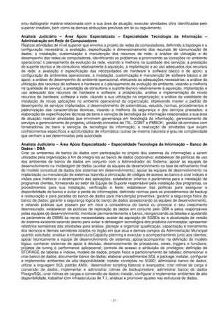 e/ou datilografar matéria relacionada com a sua área de atuação; executar atividades afins identificadas pelo 
superior imediato, bem como as demais atribuições previstas em lei ou regulamento. 
Analista Judiciário – Área Apoio Especializado – Especialidade Tecnologia da Informação – 
Administração em Rede de Computadores 
Realizar atividades de nível superior que envolva o projeto de redes de computadores, definindo a topologia e a 
configuração necessária; a avaliação, especificação e dimensionamento dos recursos de comunicação de 
dados; a instalação, customização e manutenção dos recursos de rede; a análise de utilização e do 
desempenho das redes de computadores, identificando os problemas e promovendo as correções no ambiente 
operacional; o planejamento da evolução da rede, visando a melhoria na qualidade dos serviços; a prestação 
do suporte técnico e de consultoria relativamente à aquisição, à implantação e ao uso adequados dos recursos 
de rede; a avaliação e especificação das necessidades de hardware e software básico e de apoio; a 
configuração de ambientes operacionais; a instalação, customização e manutenção de software básico e de 
apoio; a análise do desempenho do ambiente operacional, efetuando as adequações necessárias; a análise da 
utilização dos recursos de software e hardware e o planejamento da evolução do ambiente, visando a melhoria 
na qualidade do serviço; a prestação de consultoria e suporte técnico relativamente à aquisição, implantação e 
uso adequado dos recursos de hardware e software; a prospecção, análise e implementação de novos 
recursos de hardware, software e rede, visando a sua utilização na organização; a análise da viabilidade de 
instalação de novas aplicações no ambiente operacional da organização, objetivando manter o padrão de 
desempenho de serviços implantados; o desenvolvimento de sistemáticas, estudos, normas, procedimentos e 
padronização das características técnicas, visando a melhoria da segurança e dos serviços prestados; a 
elaboração de especificações técnicas de bens e serviços de tecnologia da informação relacionados a sua área 
de atuação; realizar atividades que envolvam governança em tecnologia da informação, gerenciamento de 
serviços e gerenciamento de projetos; utilizando conceitos de ITIL, COBIT e PMBOK; gestão de contratos com 
fornecedores de bens e serviços de tecnologia da informação; a realização de atividades que exijam 
conhecimentos específicos e aprofundados de informática; outras de mesma natureza e grau de complexidade 
que venham a ser determinadas pela autoridade 
Analista Judiciário – Área Apoio Especializado – Especialidade Tecnologia da Informação – Banco de 
Dados – DBA 
Criar os ambientes de banco de dados com participação no projeto dos sistemas de informações a serem 
utilizados pela organização a fim de integrá-los ao banco de dados corporativo; estabelecer de políticas de uso 
dos ambientes de banco de dados em conjunto com o Administrador do Sistema; apoiar às equipes de 
desenvolvimento na modelagem de dados (auxiliar as equipes de desenvolvimento na fase de refinamento final 
do modelo conceitual de dados dos sistemas em desenvolvimento); apoiar às equipes de desenvolvimento na 
implantação ou manutenção de sistemas fazendo a otimização de códigos de acesso ao banco e criar índices e 
visões para melhorar o desempenho das aplicações; estabelecer critérios e parâmetros para a instalação de 
programas clientes, fornecendo ao setor da Equipe de Suporte responsável pela instalação dos programas, os 
procedimentos para sua instalação, verificação e teste; estabelecer das políticas para assegurar a 
disponibilidade do banco e evitar a perda de informações, definindo normas para os procedimentos de backup 
e restauração e para paradas do banco de dados para manutenção preventiva; garantir a segurança física do 
banco de dados; garantir a segurança lógica do banco de dados assessorando as equipes de desenvolvimento, 
e vetando práticas que possam por em risco a consistência do banco ou provocar o seu crescimento 
desmesurado; estabelecer de políticas de replicação de dados em conjunto pelo DBA e pelos responsáveis 
pelas equipes de desenvolvimento; monitorar permanentemente o banco, reorganizando as tabelas e ajustando 
os parâmetros do DBMS às novas necessidades; avaliar da aquisição de SGBDs ou a atualização de versão 
do sistema existente estando atento para evitar a defasagem tecnológica dos produtos contratados; apresentar 
relatórios semestrais das atividades para análise; planejar e organizar qualificação, capacitação e treinamento 
dos técnicos e demais servidores lotados no órgão em que atua e demais campos da Administração Municipal 
quando solicitado; analisar a infraestrutura/Capacity-planning e executar o acompanhamento junto aos clientes; 
apoiar tecnicamente a equipe de desenvolvimento de sistemas; apoiar/acompanhar na definição do modelo 
lógico; conhecer sistemas de apoio à decisão, desenvolvimento de procedures, views, triggers e functions; 
projetos de tuning e performance aplicacional; controle de acesso e atribuição de privilégios; definição de 
STORAGE de tabelas e índices, modelo de dados, projeto físico e particionamento de tabelas; dimensionar e 
criar banco de dados; documentar banco de dados; elaborar procedimentos SQL e package; instalar, configurar 
e implementar ambientes de alta disponibilidade; instalar correções no SGBD; administrar banco de dados; 
utilizar a linguagem SQL padrão ANSI; desenvolver scripting básicos e avançados; criar rotinas de carga e 
conversão de dados; implementar e administrar rotinas de backup/restore; administrar banco de dados 
PostgreSQL; criar rotinas de cargas e conversão de dados; instalar, configurar e implementar ambientes de alta 
disponibilidade; trabalhar com infraestruturas de T.I.; analisar e promover ajustes nas estruturas de dados. 
- 27 - 
 