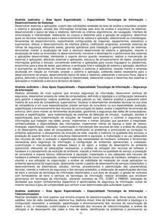 Analista Judiciário – Área Apoio Especializado – Especialidade Tecnologia da Informação – 
Desenvolvimento de Sistemas 
Desenvolver sistemas e aplicações, a partir das solicitações recebidas da área de analise e arquitetos; projetar 
o sistema e aplicação, através das informações fornecidas pela área de analise e arquitetura de sistemas, 
desenvolvendo o layout de telas e relatórios, definindo os critérios ergonômicos, de navegação, interface de 
comunicação e interatividade, elaborando os croquis e desenhos para a geração do programa; determinar 
quais os recursos necessários para o desenvolvimento do sistema e aplicação, selecionando as metodologias, 
ferramentas de desenvolvimento, especificando configurações de maquinas, equipamentos, acessórios e 
suprimentos; efetuar o desenvolvimento da interface gráfica, codificando programas, provendo sistemas de 
rotinas de segurança, efetuando testes, gerando aplicativos para instalação e gerenciamento de sistemas; 
documentar manter a atualização de toda a estrutura desenvolvida do sistema e aplicações, visando a 
atualização de todos os envolvidos no desenvolvimento; monitorar o desempenho e performance dos sistemas 
e aplicações desenvolvidas, oferecendo o suporte técnico quando necessários; realizar a manutenção de 
sistemas e aplicações, alterando sistemas e aplicações, estrutura de armazenamento de dados, atualizando 
informações gráficas e textuais, convertendo sistemas e aplicações para outras linguagens ou plataformas; 
encaminhar para a área de testes, para efetuar a verificação final e validação do sistema e aplicação; identificar 
e acompanhar as demandas de mercado em relação a sistemas e aplicativos, visando manter a empresa 
atualizada em relação ao mercado; projetar o sistema e aplicação, coletando dados necessários para o 
desenvolvimento do projeto, desenvolvendo layout de telas e relatórios, elaborando a estrutura física, lógica e 
gráfica, definindo a interface de comunicação e interatividade, elaborando croquis e desenhos dos sistemas e 
aplicações e modelando a estrutura de banco de dados. 
Analista Judiciário – Área Apoio Especializado – Especialidade Tecnologia da Informação – Segurança 
da Informação 
Realizar atividades de nível superior que envolva segurança da informação, desenvolver políticas de 
segurança, desenvolver projetos de redes de computadores, definindo a topologia e a configuração necessária 
para garantir a segurança; realizar auditorias, perícias judiciais ou não; elaborar projetos e pareceres sobre 
matéria de sua área de competência; supervisionar, fiscalizar e desempenhar atividades técnicas na sua área 
de competência e em suas especializações; prestar serviços de consultoria na sua especialidade; avaliação, 
especificação e dimensionamento dos recursos de comunicação de dados; avaliar e especificar ferramentas de 
antivírus, bem como manter as ferramentas atualizadas, garantindo a segurança das redes de computadores; 
estudos e especificações para implementação de sistemas de detecção de intrusos; avaliação, estudos e 
especificações para implementação de soluções de firewalls para garantir o controle e segurança das 
informações que trafegam nas redes; prover, implementar e manter soluções que garantam a integridade, 
confidencialidade e disponibilidade das informações; implementar rotinas de backup e teste de restore; 
Avaliação, especificação, instalação, customização e manutenção dos recursos de rede; a análise de utilização 
e do desempenho das redes de computadores, identificando os problemas e promovendo as correções no 
ambiente operacional; o planejamento da evolução da rede, visando a melhoria na qualidade dos serviços; a 
prestação do suporte técnico e de consultoria relativamente à aquisição, à implantação e ao uso adequados 
dos recursos de rede; a avaliação e especificação das necessidades de hardware, softwares e ferramentas 
necessárias para segurança da informação; a configuração de ambientes operacionais; a instalação, 
customização e manutenção de software básico e de apoio; a análise do desempenho do ambiente 
operacional, efetuando as adequações necessárias; a análise da utilização dos recursos de software e 
hardware e o planejamento da evolução do ambiente, visando a melhoria na qualidade do serviço; a prestação 
de consultoria e suporte técnico relativamente à aquisição, implantação e uso adequado dos recursos de 
hardware e software; a prospecção, análise e implementação de novos recursos de hardware, software e rede, 
visando a sua utilização na organização; a análise da viabilidade de instalação de novas aplicações no 
ambiente operacional da organização, objetivando manter o padrão de desempenho de serviços implantados; o 
desenvolvimento de sistemáticas, estudos, normas, procedimentos e padronização das características 
técnicas, visando a melhoria da segurança e dos serviços prestados; a elaboração de especificações técnicas 
de bens e serviços de tecnologia da informação relacionados a sua área de atuação; a gestão de contratos 
com fornecedores de bens e serviços de tecnologia da informação; realizar atividades que envolvam 
governança em tecnologia da informação, utilizando conceitos de ITIL, COBIT e PMBOK; realização de 
atividades que exijam conhecimentos específicos e aprofundados de segurança da informação; outras de 
mesma natureza e grau de complexidade que venham a ser determinadas pela autoridade superior. 
Analista Judiciário – Área Apoio Especializado – Especialidade Tecnologia da Informação – 
Telecomunicações 
Realizar atividades de nível superior que envolva projetos de telecomunicações, voip, fibras ópticas, links de 
satélites, links de rádio, backbones, telefonia fixa, telefonia móvel, links de Internet, definindo a topologia e a 
configuração necessária; a avaliação, especificação e dimensionamento dos recursos de comunicação de 
dados e voz; a instalação, customização e manutenção dos recursos de telecomunicações; a análise de 
utilização e do desempenho das redes e links de dados, identificando os problemas e promovendo as 
- 28 - 
 