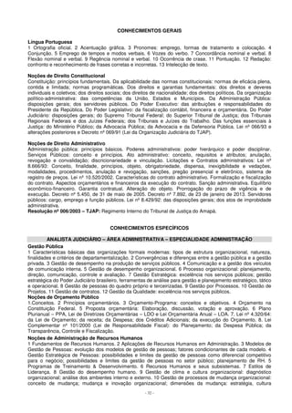 CONHECIMENTOS GERAIS 
Língua Portuguesa 
1 Ortografia oficial. 2 Acentuação gráfica. 3 Pronomes: emprego, formas de tratamento e colocação. 4 
Conjunção. 5 Emprego de tempos e modos verbais. 6 Vozes do verbo. 7 Concordância nominal e verbal. 8 
Flexão nominal e verbal. 9 Regência nominal e verbal. 10 Ocorrência de crase. 11 Pontuação. 12 Redação: 
confronto e reconhecimento de frases corretas e incorretas. 13 Intelecção de texto. 
Noções de Direito Constitucional 
Constituição: princípios fundamentais. Da aplicabilidade das normas constitucionais: normas de eficácia plena, 
contida e limitada; normas programáticas. Dos direitos e garantias fundamentais: dos direitos e deveres 
individuais e coletivos; dos direitos sociais; dos direitos de nacionalidade; dos direitos políticos. Da organização 
político-administrativa: das competências da União, Estados e Municípios. Da Administração Pública: 
disposições gerais; dos servidores públicos. Do Poder Executivo: das atribuições e responsabilidades do 
Presidente da República. Do Poder Legislativo: da fiscalização contábil, financeira e orçamentária. Do Poder 
Judiciário: disposições gerais; do Supremo Tribunal Federal; do Superior Tribunal de Justiça; dos Tribunais 
Regionais Federais e dos Juízes Federais; dos Tribunais e Juízes do Trabalho. Das funções essenciais à 
Justiça: do Ministério Público; da Advocacia Pública; da Advocacia e da Defensoria Pública. Lei nº 066/93 e 
alterações posteriores e Decreto nº 069/91 (Lei da Organização Judiciária do TJAP). 
Noções de Direito Administrativo 
Administração pública: princípios básicos. Poderes administrativos: poder hierárquico e poder disciplinar. 
Serviços Públicos: conceito e princípios. Ato administrativo: conceito, requisitos e atributos; anulação, 
revogação e convalidação; discricionariedade e vinculação. Licitações e Contratos administrativos: Lei nº 
8.666/93: Conceito, finalidade, princípios, objeto, obrigatoriedade, dispensa, inexigibilidade e vedações, 
modalidades, procedimentos, anulação e revogação, sanções, pregão presencial e eletrônico, sistema de 
registro de preços. Lei nº 10.520/2002. Características do contrato administrativo. Formalização e fiscalização 
do contrato. Aspectos orçamentários e financeiros da execução do contrato. Sanção administrativa. Equilíbrio 
econômico-financeiro. Garantia contratual. Alteração do objeto. Prorrogação do prazo de vigência e de 
execução. Decreto nº 5.450, de 31 de maio de 2005. Decreto nº 7.892, de 23 de janeiro de 2013. Servidores 
públicos: cargo, emprego e função públicos. Lei nº 8.429/92: das disposições gerais; dos atos de improbidade 
administrativa. 
Resolução nº 006/2003 – TJAP: Regimento Interno do Tribunal de Justiça do Amapá. 
CONHECIMENTOS ESPECÍFICOS 
ANALISTA JUDICIÁRIO – ÁREA ADMINISTRATIVA – ESPECIALIDADE ADMINISTRAÇÃO 
Gestão Pública 
1 Características básicas das organizações formais modernas: tipos de estrutura organizacional, natureza, 
finalidades e critérios de departamentalização. 2 Convergências e diferenças entre a gestão pública e a gestão 
privada. 3 Gestão de desempenho na produção de serviços públicos. 4 Comunicação e a gestão dos veículos 
de comunicação interna. 5 Gestão de desempenho organizacional. 6 Processo organizacional: planejamento, 
direção, comunicação, controle e avaliação. 7 Gestão Estratégica: excelência nos serviços públicos; gestão 
estratégica do Poder Judiciário brasileiro, ferramentas de análise para gestão e planejamento estratégico, tático 
e operacional. 8 Gestão de pessoas do quadro próprio e terceirizadas. 9 Gestão por Processos. 10 Gestão de 
Projetos. 11 Gestão de contratos. 12 Gestão da Qualidade: excelência nos serviços públicos. 
Noções de Orçamento Público 
1.Conceitos. 2 Princípios orçamentários. 3 Orçamento-Programa: conceitos e objetivos. 4 Orçamento na 
Constituição Federal. 5 Proposta orçamentária: Elaboração, discussão, votação e aprovação. 6 Plano 
Plurianual – PPA, Lei de Diretrizes Orçamentárias – LDO e Lei Orçamentária Anual – LOA. 7. Lei nº 4.320/64: 
da Lei de Orçamento; da receita; da Despesa; dos Créditos Adicionais; da execução do Orçamento. 8. Lei 
Complementar nº 101/2000 (Lei de Responsabilidade Fiscal): do Planejamento; da Despesa Pública; da 
Transparência, Controle e Fiscalização. 
Noções de Administração de Recursos Humanos 
1 Fundamentos de Recursos Humanos. 2 Aplicações de Recursos Humanos em Administração. 3 Modelos de 
Gestão de Pessoas: evolução dos modelos de gestão de pessoas; fatores condicionantes de cada modelo. 4 
Gestão Estratégica de Pessoas: possibilidades e limites da gestão de pessoas como diferencial competitivo 
para o negócio; possibilidades e limites da gestão de pessoas no setor público; planejamento de RH. 5 
Programas de Treinamento  Desenvolvimento. 6 Recursos Humanos e seus subsistemas. 7 Estilos de 
Liderança. 8 Gestão do desempenho humano. 9 Gestão de clima e cultura organizacional: diagnóstico 
organizacional; análise dos ambientes interno e externo. 10 Gestão de processos de mudança organizacional: 
conceito de mudança; mudança e inovação organizacional; dimensões da mudança: estratégia, cultura 
- 32 - 
 