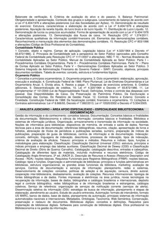 Balancete de verificação. 8. Critérios de avaliação do ativo e do passivo. 9. Balanço Patrimonial: 
Obrigatoriedade e apresentação. Conteúdo dos grupos e subgrupos. Levantamento do balanço de acordo com 
a Lei nº 6.404/1976 e alterações posteriores (Lei das Sociedades por Ações). 10. Demonstração do resultado 
do exercício: Estrutura, características e elaboração de acordo com a Lei nº 6.404/1976 e alterações 
posteriores. Apuração da receita líquida, do lucro bruto e do lucro líquido. 11. Distribuição do Lucro Líquido. 12. 
Demonstração de lucros ou prejuízos acumulados: Forma de apresentação de acordo com a Lei nº 6.404/1976 
e alterações posteriores. 13. Demonstração dos fluxos de caixa. 14. Resolução CFC nº 1.374/2011: 
Características qualitativas da informação contábil-financeira útil. Elementos das demonstrações contábeis. 
Reconhecimento e mensuração dos elementos das demonstrações contábeis. 15. Resolução CFC nº 803/1996 
e alterações (Código de Ética Profissional do Contabilista). 
Contabilidade Pública 
1 Conceito, objeto e regime. Campo de aplicação. Legislação básica (Lei nº 4.320/1964 e Decreto nº 
93.872/1986). 2. Princípios de Contabilidade sob a perspectiva do Setor Público (aprovados pelo Conselho 
Federal de Contabilidade pela Resolução CFC nº 1111/2007 e alterações). NBC T 16 – Normas Brasileiras de 
Contabilidade Aplicadas ao Setor Público. Manual de Contabilidade Aplicada ao Setor Público: Parte I – 
Procedimentos Contábeis Orçamentários. Parte II – Procedimentos Contábeis Patrimoniais. Parte IV – Plano 
de Contas Aplicado ao Setor Público. Parte V – Demonstrações Contábeis Aplicadas ao Setor Público. 3 
Sistema Integrado de Administração Financeira do Governo Federal – SIAFI: Conceito, objetivos, principais 
documentos contábeis. Tabela de eventos: conceito, estrutura e fundamentos lógicos. 
Orçamento Público 
1 Conceitos e princípios orçamentários. 2. Orçamento-programa. 3. Ciclo orçamentário: elaboração, aprovação, 
execução e avaliação. 4. Constituição Federal de 1988: Plano Plurianual, Lei de Diretrizes Orçamentárias e Lei 
Orçamentária Anual. 5. Dívida ativa. 6. Restos a pagar. 7. Despesas de exercícios anteriores. 8. Créditos 
adicionais. 9. Descentralização de créditos. 10. Lei nº 4.320/1964 e Decreto nº 93.872/1986. 11. Lei 
Complementar nº 101/2000 (Lei de Responsabilidade Fiscal): Definições, limites e controle das despesas com 
pessoal. Das Disponibilidades de Caixa. Da Preservação do Patrimônio Público. Da Escrituração e 
Consolidação das Contas. Do Relatório de Gestão Fiscal. 12. Controle Interno e Externo: Conceito e 
Finalidade. Constituição Federal de 1988: Da fiscalização contábil, financeira e orçamentária. 13. Licitações e 
Contratos administrativos: Lei nº 8.666/93, Decreto nº 7.892/2013, Lei nº 10520/2002 e Decreto nº 5.504/2005. 
ANALISTA JUDICIÁRIO – ÁREA APOIO ESPECIALIZADO – ESPECIALIDADE BIBLIOTECONOMIA/ 
DOCUMENTAÇÃO 
Gestão da informação e do conhecimento: conceitos básicos. Documentação: Conceitos básicos e finalidades 
da documentação. Biblioteconomia e ciência da informação: conceitos básicos e finalidades. Biblioteca e 
sistemas de informação jurídicos. Organização, armazenamento e transmissão da informação na sociedade. 
Noções de informática para bibliotecas: dispositivos de memória, de entrada e saída de dados. Normas 
técnicas para a área de documentação: referências bibliográficas, resumos, citação, apresentação de livros e 
folhetos, abreviação de títulos de periódicos e publicações seriadas, sumário, preparação de índices de 
publicações, preparação de guias de bibliotecas, centros de informação e de documentação. Indexação: 
conceito, definição, linguagens de indexação, descritores, processos de indexação, tipos de indexação, 
critérios de avaliação de eficácia. Tesauro: princípios e métodos. Resumos e índices: tipos, funções e 
metodologias para elaboração. Classificação: Classificação Decimal Universal (CDU): estrutura, princípios e 
índices principais e emprego das tabelas auxiliares. Classificação Decimal de Dewey (CDD) e Classificação 
Decimal de Direito (Dóris de Queiroz Carvalho). Catalogação: catalogação descritiva, entradas e cabeçalhos. 
Catalogação de diferentes tipos de materiais, incluindo multimeios e recursos eletrônicos. Código de 
Catalogação Anglo-Americano, 2ª ed. (AACR 2). Descrição de Recursos e Acesso (Resource Description and 
Access - RDA): noções básicas. Requisitos Funcionais para Registros Bibliográficos (FRBR): noções básicas. 
Catálogo: tipos e funções. Organização e administração de bibliotecas: princípios e funções administrativas em 
bibliotecas, estrutura organizacional, as grandes áreas funcionais da biblioteca, marketing; avaliação de 
serviços. Centros de documentação e serviços de informação: planejamento, redes e sistemas. 
Desenvolvimento de coleções: conceitos, políticas de seleção e de aquisição, censura, direito autoral, 
cooperação inter-bibliotecária, desbastamento, avaliação de coleções. Recursos informacionais: tipologia de 
fontes bibliográficas e de dados. Fontes impressas e eletrônicas na área jurídica, novas tecnologias na 
recuperação da informação, bases de dados, bibliografias e catálogos brasileiros e internacionais, depósito 
legal e controle bibliográfico, redes bibliográficas e de informação brasileiras e estrangeiras, catálogos 
coletivos. Serviço de referência: organização de serviços de notificação corrente (serviços de alerta). 
Disseminação seletiva da informação (DSI): estratégia de busca de informação, planejamento e etapas de 
elaboração, atendimento ao usuário. Estudo de usuário-entrevista. Automação: formato de intercâmbio, formato 
US MARC, banco de dados, base de dados, planejamento da automação, principais sistemas de informação 
automatizados nacionais e internacionais. Metadados. Ontologias. Taxonomia. Web Semântica. Conservação, 
preservação e restauro de documentos. Bibliotecas digitais: conceitos e definições. Requisitos para 
implantação de bibliotecas digitais. Softwares para construção de bibliotecas digitais. Ética profissional na 
Biblioteconomia e na gestão da informação. 
- 34 - 
 
