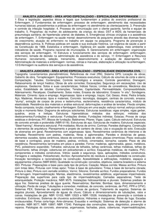 ANALISTA JUDICIÁRIO – ÁREA APOIO ESPECIALIZADO – ESPECIALIDADE ENFERMAGEM 
1 Ética e legislação: aspectos éticos e legais que fundamentam a prática do exercício profissional da 
Enfermagem. 2 Fundamentos de enfermagem: processo de enfermagem; atendimento das necessidades 
humanas básicas; procedimentos e práticas da enfermagem no atendimento ao cliente/paciente. 3. Prevenção 
e controle da infecção hospitalar; 4. Processo de comunicação com o cliente paciente, família e equipe de 
trabalho. 5. Programas: da mulher; do adolescente; da criança; do idoso; DST e AIDS; da hanseníase; de 
pneumologia sanitária; de hipertensão arterial; de diabetes. 6. Emergências clínicas cirúrgicas e a assistência 
de enfermagem. 7. Enfermagem na saúde mental: desenvolvimento do psiquismo através das diversas fases 
do crescimento; atuação do enfermeiro no trabalho em equipe na psiquiatria. Programa de prevenção à 
dependência química. 8. Politicas públicas em saúde e sua evolução histórica. Lei orgânica de saúde a partir 
da Constituição de 1988. Estatística e enfermagem. Vigilância em saúde: epidemiologia, meio ambiente e 
indicadores de saúde. Programa nacional de imunizações. 9. Gerenciamento em enfermagem: organização 
dos serviços de enfermagem. 10 Estrutura e funcionamento dos serviços de enfermagem: enfermagem; 
enfermeiro; tomada de decisão na administração da assistência e do serviço. 11 Enfermagem e Recursos 
Humanos: recrutamento, seleção, treinamento, desenvolvimento e avaliação de desempenho. 12 
Administração de materiais e enfermagem: normas, rotinas e manuais, elaboração e utilização na enfermagem. 
13 Enfermagem na auditoria dos serviços e da assistência. 
ANALISTA JUDICIÁRIO - ÁREA APOIO ESPECIALIZADO – ESPECIALIDADE ENGENHARIA CIVIL 
Topografia: Levantamentos planialtimétricos; Referências de nível (RN); Sistema GPS; Locação de obras; 
Gabarito de obra. Terraplenagem: Equipamentos; Processos executivos; Cálculo de volumes de corte e aterro; 
Compactação; Taludes; Contenções; Controle tecnológico e ensaios; Controle geométrico; Drenagem; 
Rebaixamento de lençol freático; Obras de arte correntes; Escavações; Segurança em escavações; Uso de 
explosivos. Geotecnia: Solos e suas características; Índices físicos; Limites de consistência; Mecânica dos 
solos; Estabilidade de taludes; Contenções; Tensões; Capilaridade; Permeabilidade; Compressibilidade; 
Adensamento; Recalques; Cisalhamento; Solos moles; Ensaios de laboratório; Ensaios “in situ”; Sondagens. 
Materiais: Cimento: tipos e emprego; Argamassas: tipos e emprego, traços; Cal; Gesso; Areia; Pedra britada; 
Aço; Madeiras; Alvenarias: tipos e materiais; Concreto: tecnologia, dosagem, centrais de concreto, ensaios: 
“slump”, extração de corpos de prova e testemunhos, esclerometria, resistência característica, módulo de 
elasticidade. Resistência dos materiais e análise estrutural: deformações e análise de tensões. Flexão simples; 
flexão composta; torção; cisalhamento e flambagem. Esforços em uma seção: esforço normal; esforço cortante; 
torção e momento fletor. Diagrama de esforços solicitantes. Estruturas isostáticas: vigas simples, vigas gerber, 
quadros, arcos e treliças. Estruturas hiperestáticas: métodos dos esforços; métodos dos 
deslocamentos.Fundações e estruturas: Fundações diretas; Fundações indiretas; Estacas; Provas de carga 
estáticas e dinâmicas; PIT; Blocos de fundação; Baldrames; Pilares; Vigas; Lajes; Cálculo estrutural; Estruturas 
de concreto armado e protendido (NBR 6118); Estruturas de aço; Estruturas de madeira; Estruturas especiais; 
“Steel-framing”; Alvenaria estrutural; Pré-moldados; Muros de arrimo; Cortinas; Paredes diafragma. Construção 
e elementos de arquitetura: Planejamento e projeto de canteiro de obras; Uso e ocupação do solo; Execução 
de alvenarias em geral; Revestimentos com argamassas: tipos; Revestimentos cerâmicos de interiores e de 
fachadas; Revestimento com pedras, madeiras, fibras e aglomerados; Paredes e divisórias de gesso, 
elementos vazados, tijolos cerâmicos, blocos de concreto, tijolos de vidro, placas cimentícias; Pisos: execução 
de base e contrapiso, pisos de madeira, pedras, vinílicos, cimentados, borracha; carpete; Pisos de alta 
resistência; Revestimentos laminados em pisos e paredes; Forros: madeiras, aglomerados, gesso, metálicos, 
PVC, poliestireno expandido; Telhados: estruturas de telhados, telhas cerâmicas, telhas metálicas, telhas de 
fibrocimento, telhas shingle, coberturas em policarbonato e acrílico; Esquadrias metálicas, de madeira, PVC: 
componentes e métodos construtivos. Vidros: saúde e segurança, tipos, aplicações, métodos construtivos. 
Ferragens e vedações. Policarbonato; Acrílico; Aproveitamento de resíduos e sustentabilidade na construção; 
Inovação tecnológica e racionalização na construção; Acessibilidade a edificações, mobiliário, espaços e 
equipamentos urbanos (NBR 9050); Qualidade na construção: conceitos, objetivos, sistema brasileiro e sistema 
ISO. Pinturas: Preparações e base para cada tipo de pintura; Caiação; Massa corrida; Massa acrílica; Pintura 
com tintas látex; Pinturas com tintas epóxi; Tintas á base de poliuretano; Tintas à base de borracha clorada; 
Pintura à óleo; Pintura com esmalte sintético; Verniz; Silicone; Esmalte acrílico; Fundos preparadores; Fundos 
anti-ferrugem. Impermeabilização: Mantas, elastômeros, revestimentos asfálticos, argamassas impermeáveis; 
Preparação das superfícies para cada tipo de impermeabilização; Camadas separadoras; Teste de 
estanqueidade; Proteção mecânica; NBR 9575. Instalações hidrossanitárias e pluviais: Sistemas prediais de 
água fria; Sistemas prediais de água quente; Reservatórios; Barrilete; Bombas: tipos, dimensionamento e 
utilização; Perda de carga; Tubulações e conexões: metálicas, de concreto, cerâmicas, de PVC, PPR e CPVC; 
Sistemas PEX; Sistemas de esgotos sanitários; Caixas de gordura; Tratamento de esgotos; Sistemas de 
esgotos pluviais; Aproveitamento de águas da chuva; Cálculo e dimensionamento de tubulações, ralos e 
caixas. Instalações de gás: NBR 13103; NBR 13523 e NBR 15526. Instalações de prevenção e combate a 
incêndios: Extintores; Sistemas de chuveiros automáticos; Hidrantes e mangueiras; Rotas de fuga; Escadas 
enclausuradas; Portas corta-fogo; Ante-câmaras; Exaustão e ventilação; Sistemas de detecção e alarme de 
incêndio; NBR 9077; NBR 10897; NBR 17240. Patologias das construções: tipos, diagnóstico, prevenção e 
reparos. Patologias do concreto, alvenarias, argamassas, fachadas, pisos, coberturas, impermeabilizações; 
- 35 - 
 