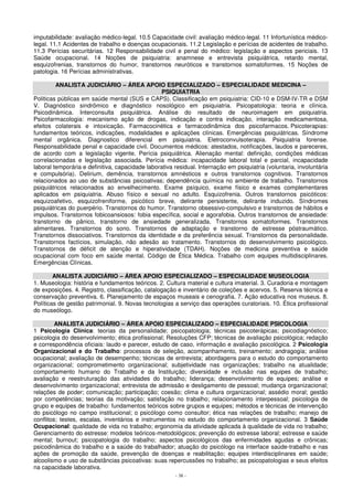 imputabilidade: avaliação médico-legal. 10.5 Capacidade civil: avaliação médico-legal. 11 Infortunística médico-legal. 
11.1 Acidentes de trabalho e doenças ocupacionais. 11.2 Legislação e perícias de acidentes de trabalho. 
11.3 Perícias securitárias. 12 Responsabilidade civil e penal do médico: legislação e aspectos periciais. 13 
Saúde ocupacional. 14 Noções de psiquiatria: anamnese e entrevista psiquiátrica, retardo mental, 
esquizofrenias, transtornos do humor, transtornos neuróticos e transtornos somatoformes. 15 Noções de 
patologia. 16 Perícias administrativas. 
ANALISTA JUDICIÁRIO – ÁREA APOIO ESPECIALIZADO – ESPECIALIDADE MEDICINA – 
PSIQUIATRIA 
Politicas públicas em saúde mental (SUS e CAPS). Classificação em psiquiatria: CID-10 e DSM-IV-TR e DSM 
V. Diagnóstico sindrômico e diagnóstico nosológico em psiquiatria. Psicopatologia: teoria e clínica. 
Psicodinâmica. Interconsulta psiquiátrica. Análise do resultado de neuroimagem em psiquiatria. 
Psicofarmacologia: mecanismo ação de drogas, indicação e contra indicação, interação medicamentosa, 
efeitos colaterais e intoxicação. Farmacocinética e farmacodinâmica dos psicofarmacos. Psicoterapias: 
fundamentos teóricos, indicações, modalidades e aplicações clínicas. Emergências psiquiátricas. Síndrome 
mental orgânica. Diagnostico diferencial em psiquiatria. Eletroconvulsoterapia. Psiquiatria forense. 
Responsabilidade penal e capacidade civil. Documentos médicos: atestados, notificações, laudos e pareceres, 
de acordo com a legislação vigente. Perícia psiquiátrica. Alienação mental: definição, condições médicas 
correlacionadas e legislação associada. Perícia médica: incapacidade laboral total e parcial, incapacidade 
laboral temporária e definitiva, capacidade laborativa residual. Internação em psiquiatria (voluntaria, involuntária 
e compulsória). Delirium, demência, transtornos amnésticos e outros transtornos cognitivos. Transtornos 
relacionados ao uso de substâncias psicoativas; dependência química no ambiente de trabalho. Transtornos 
psiquiátricos relacionados ao envelhecimento. Exame psíquico, exame físico e exames complementares 
aplicados em psiquiatria. Abuso físico e sexual no adulto. Esquizofrenia. Outros transtornos psicóticos: 
esquizoafetivo, esquizofreniforme, psicótico breve, delirante persistente, delirante induzido. Síndromes 
psiquiátricas do puerpério. Transtornos do humor. Transtorno obsessivo-compulsivo e transtornos de hábitos e 
impulsos. Transtornos fobicoansiosos: fobia específica, social e agorafobia. Outros transtornos de ansiedade: 
transtorno de pânico, transtorno de ansiedade generalizada. Transtornos somatoformes. Transtornos 
alimentares. Transtornos do sono. Transtornos de adaptação e transtorno de estresse póstraumático. 
Transtornos dissociativos. Transtornos da identidade e da preferência sexual. Transtornos da personalidade. 
Transtornos factícios, simulação, não adesão ao tratamento. Transtornos do desenvolvimento psicológico. 
Transtornos de déficit de atenção e hiperatividade (TDAH). Noções de medicina preventiva e saúde 
ocupacional com foco em saúde mental. Código de Ética Médica. Trabalho com equipes multidisciplinares. 
Emergências Clínicas. 
ANALISTA JUDICIÁRIO – ÁREA APOIO ESPECIALIZADO – ESPECIALIDADE MUSEOLOGIA 
1. Museologia: história e fundamentos teóricos. 2. Cultura material e cultura imaterial. 3. Curadoria e montagem 
de exposições. 4. Registro, classificação, catalogação e inventário de coleções e acervos. 5. Reserva técnica e 
conservação preventiva. 6. Planejamento de espaços museais e cenografia. 7. Ação educativa nos museus. 8. 
Políticas de gestão patrimonial. 9. Novas tecnologias a serviço das operações curatoriais. 10. Ética profissional 
do museólogo. 
ANALISTA JUDICIÁRIO – ÁREA APOIO ESPECIALIZADO – ESPECIALIDADE PSICOLOGIA 
1 Psicologia Clínica: teorias da personalidade; psicopatologia; técnicas psicoterápicas; psicodiagnóstico; 
psicologia do desenvolvimento; ética profissional; Resoluções CFP; técnicas de avaliação psicológica; redação 
e correspondência oficiais: laudo e parecer, estudo de caso, informação e avaliação psicológica. 2 Psicologia 
Organizacional e do Trabalho: processos de seleção, acompanhamento, treinamento; andragogia; análise 
ocupacional; avaliação de desempenho; técnicas de entrevista; abordagens para o estudo do comportamento 
organizacional; comprometimento organizacional; subjetividade nas organizações; trabalho na atualidade; 
comportamento humano do Trabalho e da Instituição; diversidade e inclusão nas equipes de trabalho; 
avaliação e reestruturação das atividades do trabalho; liderança; desenvolvimento de equipes; análise e 
desenvolvimento organizacional; entrevista de admissão e desligamento de pessoal; mudança organizacional; 
relações de poder; comunicação; participação; coesão; clima e cultura organizacional; assédio moral; gestão 
por competências; teorias da motivação; satisfação no trabalho; relacionamento interpessoal; psicologia de 
grupo e equipes de trabalho: fundamentos teóricos sobre grupos e equipes; métodos e técnicas de intervenção 
do psicólogo no campo institucional; o psicólogo como consultor; ética nas relações de trabalho; manejo de 
conflitos; testes, escalas, inventários e instrumentos no estudo do comportamento organizacional. 3 Saúde 
Ocupacional: qualidade de vida no trabalho; ergonomia da atividade aplicada à qualidade de vida no trabalho; 
Gerenciamento do estresse: modelos teóricos-metodológicos; prevenção do estresse laboral; estresse e saúde 
mental; burnout; psicopatologia do trabalho; aspectos psicológicos das enfermidades agudas e crônicas; 
psicodinâmica do trabalho e a saúde do trabalhador; atuação do psicólogo na interface saúde-trabalho e nas 
ações de promoção da saúde, prevenção de doenças e reabilitação; equipes interdisciplinares em saúde; 
alcoolismo e uso de substâncias psicoativas: suas repercussões no trabalho; as psicopatologias e seus efeitos 
na capacidade laborativa. 
- 38 - 
 