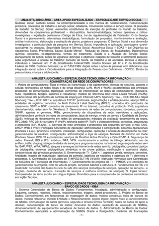 ANALISTA JUDICIÁRIO – ÁREA APOIO ESPECIALIZADO – ESPECIALIDADE SERVIÇO SOCIAL 
Questão social, políticas sociais na contemporaneidade e nos marcos do neoliberalismo. Reestruturação 
produtiva, processos de trabalho e serviço social; cidadania, movimentos sociais e serviço social. O processo 
de trabalho do Serviço Social: elementos constitutivos da inserção da profissão no mundo do trabalho, 
dimensões da competência profissional – ético-política, teoricometodológica, técnico operativa e crítico-investigativa 
– legislação profissional (Código de Ética, Lei de regulamentação da Profissão). O do Serviço 
Social e o planejamento: alternativas metodológicas, formulação de propostas, monitoramento e avaliação, 
análise institucional, elaboração e avaliação de planos, projetos e programas. O Serviço Social e sua dimensão 
investigativa: a particularidade da pesquisa em Serviço Social, importância e aplicação; abordagens quanti-qualitativas 
na pesquisa. Seguridade Social e Serviço Social: Assistência Social – LOAS – Lei Orgânica da 
Assistência Social, Previdência, Saúde (Saúde Mental - Redução de Danos, do Trabalhador). Dependência 
química; conceitos, co-dependência, formas de tratamento. Saúde e a Atuação do Serviço Social: 
planejamento de ações; ações de vigilância: definição e objetivos; relações de trabalho e sofrimento psíquico; 
ação ergonômica e análise do trabalho: conceito de tarefa, de trabalho e de atividade. Direitos e deveres 
individuais e coletivos: art. 5º da Constituição Federal/1988. Direitos Sociais: art. 6º e 7º da Constituição 
Federal de 1988. Políticas Setoriais; Lei nº 7.853/1989: dispõe sobre o apoio às pessoas com deficiência, sua 
integração social, sobre a Coordenadoria para a Integração da Pessoa com Deficiência - CORDE. Direito da 
pessoa idosa, criança e adolescente. 
ANALISTA JUDICIÁRIO – ESPECIALIDADE TECNOLOGIA DA INFORMAÇÃO – 
ADMINISTRAÇÃO EM REDE DE COMPUTADORES 
1. Redes de computadores: Tipos e meios de transmissão e de cabeamento; técnicas de circuitos, pacotes e 
células; tecnologias de redes locais e de longa distância (LAN, MAN e WAN); características dos principais 
protocolos de comunicação; topologias; elementos de interconexão de redes de computadores (gateways, 
hubs, repetidores, bridges, switches e roteadores); modelo de referência OSI; redes Locais Virtuais (VLAN); 
características dos protocolos de controle de looping em Ethernet EAPS, Spanning Tree – IEEE 802.1d e Rapid 
Spanning Tree – IEEE 802.1w; arquitetura TCP/IP: protocolos, segmentação e endereçamento, serviço DNS e 
entidades de registros; conceitos do Multi Protocol Label Switching (MPLS); conceitos dos protocolos de 
roteamento OSPF e BGP; conceitos de roteamento IP na Internet; conceitos do protocolo IPv6; arquitetura 
cliente/servidor; redes sem fio (Wireless). 2. Gerenciamento de redes de computadores: conceitos, protocolo 
SNMP, agentes e gerentes, MIBs, gerenciamento de dispositivos de rede, servidores e aplicações; 
administração e gerência de redes de computadores; tipos de serviço, níveis de serviço e Qualidade de Serviço 
(QoS); métricas de desempenho em redes de computadores; métodos de avaliação desempenho de redes; 
RFC 2889; RFC 2544; voz sobre IP (VoIP), telefonia sobre IP (ToIP) e videoconferência: conceitos, arquiteturas 
e protocolos (SIP, H.323). 3. Serviços de rede: princípios e protocolos dos seguintes serviços: e-mail, DNS, 
DHCP, Web e Proxy; Principais Servidores de Aplicação: administração e configuração; sistemas operacionais 
Windows e Linux: princípios, conceitos, instalação, configuração, operação e análise de desempenho da rede; 
gerenciamento de usuários; configuração, administração e logs de serviços. Modelos de domínio em Rede 
Windows Server 2008 R2 e posteriores; serviços de Diretório Active Directory e OpenLDAP. 4. Segurança de 
redes: Firewall, IDS e IPS, antivírus, NAT, VPN, monitoramento e análise de tráfego; Wireshark; uso de 
sniffers; traffic shaping; tráfego de dados de serviços e programas usados na Internet; segurança de redes sem 
fio: EAP, WEP, WPA, WPA2; ataques e ameaças da Internet e de redes sem fio; criptografia; conceitos básicos 
de criptografia; sistemas criptográficos simétricos e de chave pública; certificação e assinatura digital; 
características dos principais protocolos. 5. Governança de TI - Cobit 4.1: aspectos gerais, estrutura, conceitos, 
finalidade, modelo de maturidade, objetivos de controle, objetivos de negócios e objetivos de TI, domínios e 
processos. 6. Contratação de Soluções de TI:MPOG/SLTI IN 04/2010 (Instrução Normativa para Contratação 
de Soluções de Tecnologia da Informação). 7. Gerenciamento de projetos de TI – PMBOK V.4: conceitos de 
gerenciamento de projetos, ciclo de vida de projeto, conceitos básicos e estrutura. 8. Fundamentos da ITIL v.3 
atualizada: conceitos das fases do ciclo de vida dos serviços (estratégia de serviços, operação de serviços - e 
funções, desenho de serviços, transição de serviços e melhoria contínua de serviços). 9. Inglês técnico: 
Compreensão de texto escrito em Língua Inglesa. Gramática para a compreensão de conteúdos semânticos 
em Inglês Técnico. 
ANALISTA JUDICIÁRIO – ESPECIALIDADE TECNOLOGIA DA INFORMAÇÃO – 
BANCO DE DADOS – DBA 
1. Sistema Gerenciador de Banco de Dados: Fundamentos. Instalação, administração e configuração. 
Esquema, campos, registros, índices, relacionamentos, triggers, stored procedures. 2. Projeto de Banco de 
Dados: Conhecimentos em ferramentas de modelagem de dados; modelo conceitual; tipos de bancos de 
dados; modelo relacional; modelo Entidade x Relacionamento; projeto lógico; projeto físico e particionamento 
de tabelas; normalização de dados (primeira, segunda e terceira formas normais); bases de dados de apoio à 
decisão; documentação de banco de dados; dicionário de dados; avaliação da aquisição de SGBDs, 
dimensionamento de equipamentos servidores de banco de dados. 3. Administração de Banco de Dados: 
Conhecimentos avançados e administração de SGBDs Oracle e PostgreSQL. Gerência de Transações 
- 39 - 
 