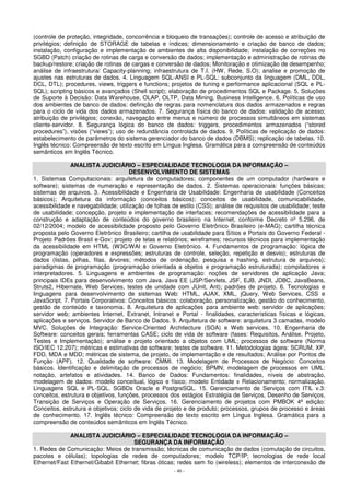 (controle de proteção, integridade, concorrência e bloqueio de transações); controle de acesso e atribuição de 
privilégios; definição de STORAGE de tabelas e índices; dimensionamento e criação de banco de dados; 
instalação, configuração e implementação de ambientes de alta disponibilidade; instalação de correções no 
SGBD (Patch) criação de rotinas de carga e conversão de dados; implementação e administração de rotinas de 
backup/restore; criação de rotinas de cargas e conversão de dados; Monitoração e otimização de desempenho; 
análise de infraestrutura/ Capacity-planning; infraestrutura de T.I. (HW, Rede, S.O); analise e promoção de 
ajustes nas estruturas de dados. 4. Linguagem SQL-ANSI e PL-SQL: subconjunto da linguagem (DML, DDL, 
DCL, DTL); procedures, views, triggers e functions; projetos de tuning e performance aplicacional (SQL e PL-SQL); 
scripting básicos e avançados (Shell script); elaboração de procedimentos SQL e Package. 5. Soluções 
de Suporte à Decisão: Data Warehouse, OLAP, OLTP, Data Mining, Business Intelligence. 6. Políticas de uso 
dos ambientes de banco de dados: definição de regras para nomenclatura dos dados armazenados e regras 
para o ciclo de vida dos dados armazenados. 7. Segurança física do banco de dados: validação de acesso; 
atribuição de privilégios; conexão, navegação entre menus e número de processos simultâneos em sistemas 
cliente-servidor. 8. Segurança lógica do banco de dados: triggers, procedimentos armazenados (“stored 
procedures”), visões (“views”); uso de redundância controlada de dados. 9. Políticas de replicação de dados: 
estabelecimento de parâmetros do sistema gerenciador do banco de dados (DBMS); replicação de tabelas. 10. 
Inglês técnico: Compreensão de texto escrito em Língua Inglesa. Gramática para a compreensão de conteúdos 
semânticos em Inglês Técnico. 
ANALISTA JUDICIÁRIO – ESPECIALIDADE TECNOLOGIA DA INFORMAÇÃO – 
DESENVOLVIMENTO DE SISTEMAS 
1. Sistemas Computacionais: arquitetura de computadores; componentes de um computador (hardware e 
software); sistemas de numeração e representação de dados. 2. Sistemas operacionais: funções básicas; 
sistemas de arquivos. 3. Acessibilidade e Engenharia de Usabilidade: Engenharia de usabilidade (Conceitos 
básicos); Arquitetura da informação (conceitos básicos); conceitos de usabilidade, comunicabilidade, 
acessibilidade e navegabilidade; utilização de folhas de estilo (CSS); análise de requisitos de usabilidade; teste 
de usabilidade; concepção, projeto e implementação de interfaces; recomendações de acessibilidade para a 
construção e adaptação de conteúdos do governo brasileiro na Internet, conforme Decreto nº 5.296, de 
02/12/2004; modelo de acessibilidade proposto pelo Governo Eletrônico Brasileiro (e-MAG); cartilha técnica 
proposta pelo Governo Eletrônico Brasileiro; cartilha de usabilidade para Sítios e Portais do Governo Federal - 
Projeto Padrões Brasil e-Gov; projeto de telas e relatórios; wireframes; recursos técnicos para implementação 
da acessibilidade em HTML (W3C/WAI e Governo Eletrônico. 4. Fundamentos de programação: lógica de 
programação (operadores e expressões; estruturas de controle, seleção, repetição e desvio); estruturas de 
dados (listas, pilhas, filas, árvores; métodos de ordenação, pesquisa e hashing, estrutura de arquivos); 
paradigmas de programação (programação orientada a objetos e programação estruturada); compiladores e 
interpretadores. 5. Linguagens e ambientes de programação: noções de servidores de aplicação Java; 
principais IDEs para desenvolvimento com Java. Java EE (JSP/Servlets, JSF, EJB, JNDI, JDBC, JavaBeans, 
Struts2, Hibernate, Web Services, testes de unidade com JUnit, Ant); padrões de projeto. 6. Tecnologias e 
linguagens para desenvolvimento de sistemas Web: HTML, AJAX, XML, jQuery, Web Services, CSS e 
JavaScript. 7. Portais Corporativos: Conceitos básicos: colaboração, personalização, gestão do conhecimento, 
gestão de conteúdo e taxonomia. 8. Arquitetura de aplicações para ambiente web: servidor de aplicações; 
servidor web; ambientes Internet, Extranet, Intranet e Portal - finalidades, características físicas e lógicas, 
aplicações e serviços. Servidor de Banco de Dados. 9. Arquitetura de software: arquitetura 3 camadas, modelo 
MVC. Soluções de Integração: Service-Oriented Architecture (SOA) e Web services. 10. Engenharia de 
Software: conceitos gerais; ferramentas CASE; ciclo de vida de software (fases: Requisitos, Análise, Projeto, 
Testes e Implementação); análise e projeto orientado a objetos com UML; processos de software (Norma 
ISO/IEC 12.207); métricas e estimativas de software; testes de software. 11. Metodologias ágeis: SCRUM, XP, 
FDD, MDA e MDD; métricas de sistema, de projeto, de implementação e de resultados; Análise por Pontos de 
Função (APF). 12. Qualidade de software: CMMI. 13. Modelagem de Processos de Negócio: Conceitos 
básicos. Identificação e delimitação de processos de negócio; BPMN; modelagem de processos em UML: 
notação, artefatos e atividades. 14. Banco de Dados: Fundamentos: finalidades, níveis de abstração, 
modelagem de dados: modelo conceitual, lógico e físico; modelo Entidade x Relacionamento; normalização. 
Linguagens SQL e PL-SQL. SGBDs Oracle e PostgreSQL. 15. Gerenciamento de Serviços com ITIL v.3: 
conceitos, estrutura e objetivos, funções, processos dos estágios Estratégia de Serviços, Desenho de Serviços, 
Transição de Serviços e Operação de Serviços. 16. Gerenciamento de projetos com PMBOK 4ª edição: 
Conceitos, estrutura e objetivos; ciclo de vida de projeto e de produto; processos, grupos de processo e áreas 
de conhecimento. 17. Inglês técnico: Compreensão de texto escrito em Língua Inglesa. Gramática para a 
compreensão de conteúdos semânticos em Inglês Técnico. 
ANALISTA JUDICIÁRIO – ESPECIALIDADE TECNOLOGIA DA INFORMAÇÃO – 
SEGURANÇA DA INFORMAÇÃO 
1. Redes de Comunicação: Meios de transmissão; técnicas de comunicação de dados (comutação de circuitos, 
pacotes e células); topologias de redes de computadores; modelo TCP/IP; tecnologias de rede local 
Ethernet/Fast Ethernet/Gibabit Ethernet; fibras óticas; redes sem fio (wireless); elementos de interconexão de 
- 40 - 
 