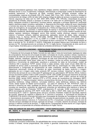 redes de computadores (gateways, hubs, repetidores, bridges, switches, roteadores). 2. Sistemas Operacionais 
Windows Server e Linux: Fundamentos, Instalação, Administração e configuração; análise do desempenho do 
ambiente operacional. 3. Segurança de Rede: conceitos básicos; principais ameaças; análise de 
vulnerabilidades; sistemas de proteção (IDS, IPS, firewall, DMZ, Proxy, NAC, VLANs, Antivirus e Antispam); 
monitoramento de tráfego; sniffer de rede; traffic shaping; tráfego de dados de serviços e programas usados na 
Internet; segurança de redes sem fio: EAP, WEP, WPA, WPA2; VPN; VPN-SSL; interpretação de pacotes; 
arquiteturas de firewalls; ataques e ameaças na Internet e de redes sem fio (phishing/scam, spoofing, DoS, 
flood); criptografia simétrica e assimétrica: conceitos básicos, aplicações e principais algoritimos; certificação 
digital e assinatura digital: conceitos e aplicações. 4. Segurança da Informação: análise de riscos; classificação 
e controle dos ativos de informação; controles de acesso físico e lógico; Plano de Continuidade de Negócio 
(plano de contingência, de recuperação de desastres etc.); Política de Segurança da Informação; Avaliação de 
Segurança de Aplicações; Conceitos e implementação de backup e recuperação de dados; Tratamento de 
incidentes e problemas; Identificação de tipos de códigos maliciosos: vírus e outros malware (cavalos de tróia, 
adware, spyware, backdoors, keyloggers, worms, bots, botnets, rootkits, phishing); ataques e proteções 
relativos a hardware, software, sistemas operacionais, aplicações, bancos de dados, redes, pessoas e 
ambiente físico. 5. Normas ISO/IEC 27001:2006; ISO/IEC 27001:2013; ISO/IEC 27002:2005; ISO/IEC 
27002:2013; ISO/IEC 27005:2011. 6. ITIL v3, COBIT 4.1 e CMMI 1.3: Objetivos, estrutura e aplicabilidade. 7. 
Gerência de projetos: PMBoK 4ª edição. 8. Contratação de bens e serviços de TIC: Noções da contratação de 
bens e serviços de TIC. IN MPOG nº 04/2010. Elaboração de projetos básicos para contratação de bens e 
serviços de TIC. Acompanhamento de contratos de TIC. 9. Inglês técnico: Compreensão de texto escrito em 
Língua Inglesa. Gramática para a compreensão de conteúdos semânticos em Inglês Técnico. 
ANALISTA JUDICIÁRIO – ESPECIALIDADE TECNOLOGIA DA INFORMAÇÃO – 
TELECOMUNICAÇÕES 
1. Protocolos de Comunicação de Redes: Conceito de rede; tipos e meios de transmissão; topologias de redes 
de computadores; técnicas de comunicação de dados: comutação de circuitos, pacotes e células; arquitetura e 
protocolos de redes de comunicação de dados; elementos de interconexão de redes de computadores (hubs, 
bridges, switches, roteadores, gateways); tecnologias de rede local Ethernet/Fast Ethernet/Gibabit Ethernet; 
cabeamento estruturado; fibras óticas; redes sem fio (wireless); noções de sniffing; serviços de mensagem 
eletrônica e ferramentas de colaboração; arquitetura e protocolos de redes de comunicação: modelo de 
referência OSI e arquitetura TCP/IP; acesso remoto e redes wireless; redes locais virtuais (IEEE 802.1Q). 
qualidade de serviço (QoS) e priorização de pacotes (IEEE 802.1p); autenticação em redes (IEEE 802.1x); 
gerenciamento e configuração de equipamentos de redes (roteadores, switches, firewalls); sistemas de 
cabeamento estruturado; controle de inventário de redes; transmissão de dados, áudio/voz e imagem; 
aplicações de voz e imagem sobre redes; protocolo SIP; serviços multicast; “streaming” de áudio e vídeo; 
elementos dos serviços de voz e vídeo sobre IP (gateways de voz, gate-keepers, SIP Servers, MCUs, Codecs); 
serviços de diretório padrão X 500 e LDAP; protocolo TCP/IP, UDP e ICMP; técnicas de roteamento de pacotes 
de dados (rotas estáticas e protocolos de roteamento dinâmico RIP, OSPF e BGP); serviços de nomes de 
domínios (DNS); serviço DHCP; serviços HTTP e HTTPS; serviço de transferência de mensagens SMTP; 
protocolo SNMP. 2. Telecomunicações: telefonia (características técnicas da linha telefônica e instalação de 
aparelhos telefônicos, tráfego telefônico, comutação telefônica, redes telefônicas; telefonia fixa, telefonia 
móvel); Global System for Mobile Communications; voz sobre IP; telefonia IP, SIP, RTP/RTCP; vídeo on 
demand e streaming de vídeo; qualidade de Serviço (QoS); técnicas para otimização e controle de banda; 
conceitos de roteamento; protocolos de roteamento; protocolos de redundância para tolerância à falhas de 
default Gateway; pilha de Protocolos TCP/IP; endereçamento IP; sub-rede; VLSM; sumarização de rotas; 
MPLS; tecnologias de switching: STP, RSTP, VLAN, 802.1q, 802.1x, DHCP, DNS, redes sem fio, NAT/PAT. 3. 
Governança de TI - Cobit 4.1: aspectos gerais, estrutura, conceitos, finalidade, modelo de maturidade, objetivos 
de controle, objetivos de negócios e objetivos de TI, domínios e processos. 4. Contratação de Soluções de 
TI:MPOG/SLTI IN 04/2010 (Instrução Normativa para Contratação de Soluções de Tecnologia da Informação). 
5. Gerenciamento de projetos de TI – PMBOK V.4: conceitos de gerenciamento de projetos, ciclo de vida de 
projeto, conceitos básicos e estrutura. 6. Fundamentos da ITIL v.3 atualizada: conceitos das fases do ciclo de 
vida dos serviços (estratégia de serviços, operação de serviços - e funções, desenho de serviços, transição de 
serviços e melhoria contínua de serviços). 7. Inglês técnico: Compreensão de texto escrito em Língua Inglesa. 
Gramática para a compreensão de conteúdos semânticos em Inglês Técnico. 
PARA OS CARGOS DE ANALISTA JUDICIÁRIO – APOIO ESPECIALIZADO – ESPECIALIDADE REVISÃO 
DE TEXTO E ANALISTA JUDICIÁRIO – ÁREA APOIO ESPECIALIZADO – ESPECIALIDADE 
TAQUIGRAFIA 
CONHECIMENTOS GERAIS 
Noções de Direito Constitucional 
Constituição: princípios fundamentais. Da aplicabilidade das normas constitucionais: normas de eficácia plena, 
contida e limitada; normas programáticas. Dos direitos e garantias fundamentais: dos direitos e deveres 
- 41 - 
 