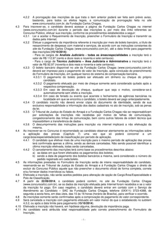 4.2.2 A prorrogação das inscrições de que trata o item anterior poderá ser feita sem prévio aviso, 
bastando, para todos os efeitos legais, a comunicação de prorrogação feita no site 
www.concursosfcc.com.br, da Fundação Carlos Chagas. 
4.3 Para inscrever-se, o candidato deverá acessar a página da Fundação Carlos Chagas na internet 
(www.concursosfcc.com.br) durante o período das inscrições e, por meio dos links referentes ao 
Concurso Público, efetuar sua inscrição, conforme os procedimentos estabelecidos a seguir: 
4.3.1 Ler e aceitar o Requerimento de Inscrição, preencher o Formulário de Inscrição e transmitir os 
- 7 - 
dados pela Internet; 
4.3.2 Efetuar o pagamento da importância referente à inscrição por meio de boleto bancário, a título de 
ressarcimento de despesas com material e serviços, de acordo com as instruções constantes do 
site da Fundação Carlos Chagas (www.concursosfcc.com.br), até a data limite para pagamento 
das inscrições (15/10/2014): 
- Para os cargos de Analista Judiciário - todas as áreas/especialidades a inscrição terá o 
valor de R$ 112,97 (cento e doze reais e noventa e sete centavos). 
- Para o cargo de Técnico Judiciário – Área Judiciária e Administrativa a inscrição terá o 
valor de R$ 92,97 (noventa e dois reais e noventa e sete centavos). 
4.3.3 O boleto bancário disponível no site da Fundação Carlos Chagas (www.concursosfcc.com.br) 
deverá ser impresso para o pagamento do valor da Inscrição, após conclusão do preenchimento 
do Formulário de Inscrição, em qualquer banco do sistema de compensação bancária. 
4.3.3.1 O pagamento do boleto poderá ser efetuado em dinheiro ou cheque do próprio 
candidato. 
4.3.3.2 O pagamento efetuado por meio de cheque somente será considerado quitado após a 
respectiva compensação. 
4.3.3.3 Em caso de devolução do cheque, qualquer que seja o motivo, considerar-se-á 
automaticamente sem efeito a inscrição. 
4.3.3.4 Em caso de feriado ou evento que acarrete o fechamento de agências bancárias na 
localidade em que se encontra o candidato, o boleto deverá ser pago antecipadamente. 
4.3.4 O candidato inscrito não deverá enviar cópia do documento de identidade, sendo de sua 
exclusiva responsabilidade a informação dos dados cadastrais no ato de inscrição, sob as penas 
da lei. 
4.3.5 O Tribunal de Justiça do Estado do Amapá e a Fundação Carlos Chagas não se responsabilizam 
por solicitações de inscrições não recebidas por motivo de falhas de comunicação, 
congestionamento das linhas de comunicação, bem como outros fatores de ordem técnica que 
impossibilitem a transferência de dados. 
4.3.6 O descumprimento das instruções para inscrição via internet implicará a não efetivação da 
mesma. 
4.4 Ao inscrever-se no Concurso é recomendado ao candidato observar atentamente as informações sobre 
a aplicação das provas (Capítulo 7) uma vez que só poderá concorrer a um 
cargo/área/especialidade/polo de classificação por período de aplicação. 
4.4.1 O candidato que efetivar mais de uma inscrição para o mesmo período de aplicação das provas 
terá confirmada apenas a última, sendo as demais canceladas. Não sendo possível identificar a 
última inscrição efetivada, todas serão canceladas. 
4.4.2 O cancelamento das inscrições terá como base os procedimentos descritos abaixo: 
a) as datas em que forem efetivados os pagamentos dos boletos; 
b) sendo a data de pagamento dos boletos bancários a mesma, será considerado o número do 
pedido registrado em cada boleto. 
4.5 As informações prestadas no Formulário de Inscrição serão de inteira responsabilidade do candidato, 
reservando-se ao Tribunal de Justiça do Estado do Amapá e à Fundação Carlos Chagas o direito de 
excluir do Concurso Público aquele que não preencher o documento oficial de forma completa, correta 
e/ou fornecer dados inverídicos ou falsos. 
4.6 Efetivada a inscrição, não serão aceitos pedidos para alteração de opção de Cargo/Área/Especialidade e 
Polo de Classificação. 
4.7 A partir de 22/09/2014, o candidato poderá conferir, no site da Fundação Carlos Chagas 
(www.concursosfcc.com.br), se os dados da inscrição efetuada pela Internet foram recebidos e se o valor 
da inscrição foi pago. Em caso negativo, o candidato deverá entrar em contato com o Serviço de 
Atendimento ao Candidato – SAC da Fundação Carlos Chagas, telefone (0XX11) 3723-4388, de 
segunda a sexta-feira, em dias úteis, das 10 às 16 horas (horário de Brasília), para verificar o ocorrido. 
4.8 As inscrições somente serão confirmadas após a comprovação do pagamento do valor correspondente. 
4.9 Será cancelada a inscrição com pagamento efetuado em valor menor do que o estabelecido no subitem 
4.3.2, ou após a data limite para pagamento (15/10/2014). 
4.10 Efetivada a inscrição não haverá, em hipótese alguma, devolução da importância paga. 
4.11 Ao candidato será atribuída total responsabilidade pelo correto preenchimento do Formulário de 
Inscrição. 
 