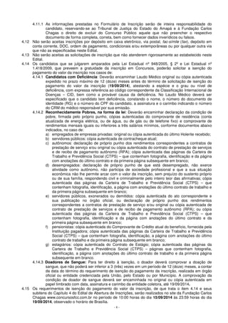 4.11.1 As informações prestadas no Formulário de Inscrição serão de inteira responsabilidade do 
candidato, reservando-se ao Tribunal de Justiça do Estado do Amapá e à Fundação Carlos 
Chagas o direito de excluir do Concurso Público aquele que não preencher o respectivo 
documento de forma completa, correta, bem como fornecer dados inverídicos ou falsos. 
4.12 Não serão aceitas inscrições por depósito em caixa eletrônico, via postal, fac-símile (fax), depósito em 
conta corrente, DOC, ordem de pagamento, condicionais e/ou extemporâneas ou por qualquer outra via 
que não as especificadas neste Edital. 
4.13 Não serão aceitas as solicitações de inscrição que não atenderem rigorosamente ao estabelecido neste 
- 8 - 
Edital. 
4.14 Os candidatos que se julgarem amparados pela Lei Estadual nº 948/2005, § 2º e Lei Estadual nº 
1.418/2009, que preveem a gratuidade da inscrição em Concursos, poderão solicitar a isenção do 
pagamento do valor da inscrição nos casos de: 
4.14.1 Candidatos com Deficiência: Deverão encaminhar Laudo Médico original ou cópia autenticada 
expedido no prazo máximo de 12 (doze) meses antes do término de solicitação de isenção do 
pagamento do valor da inscrição (19/09/2014), atestando a espécie e o grau ou nível de 
deficiência, com expressa referência ao código correspondente da Classificação Internacional de 
Doenças – CID, bem como a provável causa da deficiência. No Laudo Médico deverá ser 
especificado que o candidato tem deficiência, constando o nome, o número do documento de 
identidade (RG) e o número do CPF do candidato, a assinatura e o carimbo indicando o número 
do CRM do médico responsável por sua emissão. 
4.14.2 Reconhecidamente Pobres, na forma da lei: Deverão encaminhar declaração da condição de 
pobre, firmada pelo próprio punho, cópias autenticadas do comprovante de residência (conta 
atualizada de energia elétrica, ou de água, ou de gás ou de telefone fixo) e comprovante de 
rendimentos mensais iguais ou inferiores a três salários mínimos, conforme documentos abaixo 
indicados, no caso de: 
a) empregados de empresas privadas: original ou cópia autenticada do último Holerite recebido; 
b) servidores públicos: cópia autenticada de contracheque atual; 
c) autônomos: declaração de próprio punho dos rendimentos correspondentes a contratos de 
prestação de serviço e/ou original ou cópia autenticada do contrato de prestação de serviços 
e de recibo de pagamento autônomo (RPA); cópia autenticada das páginas da Carteira de 
Trabalho e Previdência Social (CTPS) – que contenham fotografia, identificação e da página 
com anotações do último contrato e da primeira página subsequente em branco; 
d) desempregados: declaração de próprio punho de que está desempregado, não exerce 
atividade como autônomo, não participa de sociedade profissional e que a sua situação 
econômica não lhe permite arcar com o valor da inscrição, sem prejuízo do sustento próprio 
ou de sua família, respondendo civil e criminalmente pelo inteiro teor das afirmativas; cópia 
autenticada das páginas da Carteira de Trabalho e Previdência Social (CTPS) – que 
contenham fotografia, identificação, a página com anotações do último contrato de trabalho e 
da primeira página subsequente em branco; 
e) servidores públicos, exonerados ou demitidos: cópia autenticada do ato correspondente e 
sua publicação no órgão oficial, ou declaração de próprio punho dos rendimentos 
correspondentes a contratos de prestação de serviço e/ou original ou cópia autenticada de 
contrato de prestação de serviços e de recibo de pagamento autônomo (RPA); ou cópia 
autenticada das páginas da Carteira de Trabalho e Previdência Social (CTPS) – que 
contenham fotografia, identificação e da página com anotações do último contrato e da 
primeira página subsequente em branco; 
f) pensionistas: cópia autenticada do Comprovante de Crédito atual do benefício, fornecida pela 
Instituição pagadora; cópia autenticada das páginas da Carteira de Trabalho e Previdência 
Social (CTPS) – que contenham fotografia, identificação, a página com anotações do último 
contrato de trabalho e da primeira página subsequente em branco; 
g) estagiários: cópia autenticada do Contrato de Estágio; cópia autenticada das páginas da 
Carteira de Trabalho e Previdência Social (CTPS) – páginas que contenham fotografia, 
identificação, a página com anotações do último contrato de trabalho e da primeira página 
subsequente em branco. 
4.14.3 Doadores de Sangue: Para ter direito à isenção, o doador deverá comprovar a doação de 
sangue, que não poderá ser inferior a 3 (três) vezes em um período de 12 (doze) meses, a contar 
da data do término do requerimento de isenção do pagamento da inscrição, realizada em órgão 
oficial ou entidade credenciada pela União, pelo Estado ou por Município. A comprovação da 
condição de doador de sangue deverá ser encaminhada no original ou cópia autenticada em 
papel timbrado com data, assinatura e carimbo da entidade coletora, até 19/09/2014. 
4.15 Os requerimentos de isenção do pagamento do valor da inscrição, de que trata o item 4.14 e seus 
subitens do Capítulo 4 do Edital de Abertura de Inscrições, serão realizados no site da Fundação Carlos 
Chagas www.concursosfcc.com.br no período de 10:00 horas do dia 15/09/2014 às 23:59 horas do dia 
19/09/2014, observado o horário de Brasília. 
 