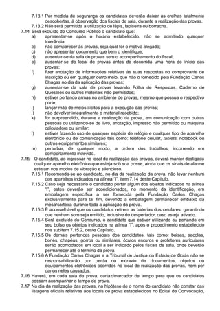 7.13.1 Por medida de segurança os candidatos deverão deixar as orelhas totalmente 
descobertas, à observação dos fiscais de sala, durante a realização das provas. 
7.13.2 Não será permitida a utilização de lápis, lapiseira ou borracha. 
7.14 Será excluído do Concurso Público o candidato que: 
a) apresentar-se após o horário estabelecido, não se admitindo qualquer 
tolerância; 
b) não comparecer às provas, seja qual for o motivo alegado; 
c) não apresentar documento que bem o identifique; 
d) ausentar-se da sala de provas sem o acompanhamento do fiscal; 
e) ausentar-se do local de provas antes de decorrida uma hora do início das 
provas; 
f) fizer anotação de informações relativas às suas respostas no comprovante de 
inscrição ou em qualquer outro meio, que não o fornecido pela Fundação Carlos 
Chagas no dia da aplicação das provas; 
g) ausentar-se da sala de provas levando Folha de Respostas, Caderno de 
Questões ou outros materiais não permitidos; 
h) estiver portando armas no ambiente de provas, mesmo que possua o respectivo 
porte; 
i) lançar mão de meios ilícitos para a execução das provas; 
j) não devolver integralmente o material recebido; 
k) for surpreendido, durante a realização da prova, em comunicação com outras 
pessoas ou utilizando-se de livro, anotação, impresso não permitido ou máquina 
calculadora ou similar; 
l) estiver fazendo uso de qualquer espécie de relógio e qualquer tipo de aparelho 
eletrônico ou de comunicação tais como: telefone celular, tablets, notebook ou 
outros equipamentos similares; 
m) perturbar, de qualquer modo, a ordem dos trabalhos, incorrendo em 
comportamento indevido. 
7.15 O candidato, ao ingressar no local de realização das provas, deverá manter desligado 
qualquer aparelho eletrônico que esteja sob sua posse, ainda que os sinais de alarme 
estejam nos modos de vibração e silencioso. 
7.15.1 Recomenda-se ao candidato, no dia da realização da prova, não levar nenhum 
dos aparelhos indicados na alínea “l”, item 7.14 deste Capítulo. 
7.15.2 Caso seja necessário o candidato portar algum dos objetos indicados na alínea 
“l”, estes deverão ser acondicionados, no momento da identificação, em 
embalagem específica a ser fornecida pela Fundação Carlos Chagas 
exclusivamente para tal fim, devendo a embalagem permanecer embaixo da 
mesa/carteira durante toda a aplicação da prova. 
7.15.3 É aconselhável que os candidatos retirem as baterias dos celulares, garantindo 
que nenhum som seja emitido, inclusive do despertador, caso esteja ativado. 
7.15.4 Será excluído do Concurso, o candidato que estiver utilizando ou portando em 
seu bolso os objetos indicados na alínea “l”, após o procedimento estabelecido 
nos subitem 7.15.2, deste Capítulo. 
7.15.5 Os demais pertences pessoais dos candidatos, tais como: bolsas, sacolas, 
bonés, chapéus, gorros ou similares, óculos escuros e protetores auriculares 
serão acomodados em local a ser indicado pelos fiscais de sala, onde deverão 
permanecer até o término da prova. 
7.15.6 A Fundação Carlos Chagas e a Tribunal de Justiça do Estado de Goiás não se 
responsabilizarão por perda ou extravio de documentos, objetos ou 
equipamentos eletrônicos ocorridos no local de realização das provas, nem por 
danos neles causados. 
7.16 Haverá, em cada sala de prova, cartaz/marcador de tempo para que os candidatos 
possam acompanhar o tempo de prova. 
7.17 No dia da realização das provas, na hipótese de o nome do candidato não constar das 
listagens oficiais relativas aos locais de prova estabelecidos no Edital de Convocação, 
 