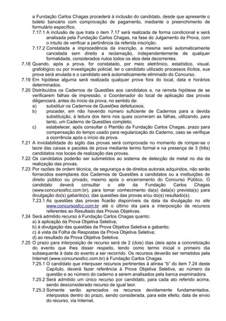 a Fundação Carlos Chagas procederá à inclusão do candidato, desde que apresente o 
boleto bancário com comprovação de pagamento, mediante o preenchimento de 
formulário específico. 
7.17.1 A inclusão de que trata o item 7.17 será realizada de forma condicional e será 
analisada pela Fundação Carlos Chagas, na fase do Julgamento da Prova, com 
o intuito de verificar a pertinência da referida inscrição. 
7.17.2 Constatada a improcedência da inscrição, a mesma será automaticamente 
cancelada sem direito a reclamação, independentemente de qualquer 
formalidade, considerados nulos todos os atos dela decorrentes. 
7.18 Quando, após a prova, for constatado, por meio eletrônico, estatístico, visual, 
grafológico ou por investigação policial, ter o candidato utilizado processos ilícitos, sua 
prova será anulada e o candidato será automaticamente eliminado do Concurso. 
7.19 Em hipótese alguma será realizada qualquer prova fora do local, data e horários 
determinados. 
7.20 Distribuídos os Cadernos de Questões aos candidatos e, na remota hipótese de se 
verificarem falhas de impressão, o Coordenador do local de aplicação das provas 
diligenciará, antes do início da prova, no sentido de: 
a) substituir os Cadernos de Questões defeituosos; 
b) proceder, em não havendo número suficiente de Cadernos para a devida 
substituição, à leitura dos itens nos quais ocorreram as falhas, utilizando, para 
tanto, um Caderno de Questões completo; 
c) estabelecer, após consultar o Plantão da Fundação Carlos Chagas, prazo para 
compensação do tempo usado para regularização do Caderno, caso se verifique 
a ocorrência após o início da prova. 
7.21 A inviolabilidade do sigilo das provas será comprovada no momento de romper-se o 
lacre das caixas e pacotes de prova mediante termo formal e na presença de 3 (três) 
candidatos nos locais de realização das provas. 
7.22 Os candidatos poderão ser submetidos ao sistema de detecção de metal no dia da 
realização das provas. 
7.23 Por razões de ordem técnica, de segurança e de direitos autorais adquiridos, não serão 
fornecidos exemplares dos Cadernos de Questões a candidatos ou a instituições de 
direito público ou privado, mesmo após o encerramento do Concurso Público. O 
candidato deverá consultar o site da Fundação Carlos Chagas 
(www.concursosfcc.com.br), para tomar conhecimento da(s) data(s) prevista(s) para 
divulgação do(s) gabarito(s), das questões das provas e/ou do(s) resultado(s). 
7.23.1 As questões das provas ficarão disponíveis da data da divulgação no site 
www.concursosfcc.com.br até o último dia para a interposição de recursos 
referentes ao Resultado das Provas Objetivas. 
7.24 Será admitido recurso à Fundação Carlos Chagas quanto: 
a) à aplicação da Prova Objetiva Seletiva; 
b) à divulgação das questões da Prova Objetiva Seletiva e gabarito; 
c) à vista da Folha de Respostas da Prova Objetiva Seletiva; 
d) ao resultado da Prova Objetiva Seletiva. 
7.25 O prazo para interposição de recurso será de 2 (dois) dias úteis após a concretização 
do evento que lhes disser respeito, tendo como termo inicial o primeiro dia 
subsequente à data do evento a ser recorrido. Os recursos deverão ser remetidos pela 
Internet (www.concursosfcc.com.br) à Fundação Carlos Chagas. 
7.25.1 O candidato que interpuser recursos pertinentes à alínea “b” do item 7.24 deste 
Capítulo, deverá fazer referência à Prova Objetiva Seletiva, ao número da 
questão e ao número do caderno a serem analisados pela banca examinadora. 
7.25.2 Será admitido um único recurso por candidato, para cada ato referido acima, 
sendo desconsiderado recurso de igual teor. 
7.25.3 Somente serão apreciados os recursos devidamente fundamentados, 
interpostos dentro do prazo, sendo considerada, para este efeito, data de envio 
do recurso, via Internet. 
 