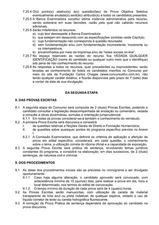 7.25.4 O(s) ponto(s) relativo(s) à(s) questão(ões) da Prova Objetiva Seletiva 
eventualmente anulada(s) será(ão) atribuído(s) a todos os candidatos presentes. 
7.25.5 A Banca Examinadora constitui última instância administrativa para recurso, 
sendo soberana em suas decisões, razão pela qual não caberão recursos 
adicionais. 
7.25.6 Serão indeferidos os recursos: 
a) cujo teor desrespeite a Banca Examinadora; 
b) que estejam em desacordo com as especificações contidas neste Capítulo; 
c) cuja fundamentação não corresponda à questão recursada; 
d) sem fundamentação e/ou com fundamentação inconsistente, incoerente ou 
os intempestivos; 
e) encaminhados por meio da Imprensa e/ou de “redes sociais on-line”. 
7.25.7 No espaço reservado às razões do recurso fica VEDADA QUALQUER 
IDENTIFICAÇÃO (nome do candidato ou qualquer outro meio que o identifique) 
sob pena de não conhecimento do recurso. 
7.25.8 As respostas a todos os recursos, quer procedentes ou improcedentes, serão 
levadas ao conhecimento de todos os candidatos inscritos no Concurso por 
meio do site da Fundação Carlos Chagas (www.concursosfcc.com.br), não 
tendo qualquer caráter didático, e ficarão disponíveis pelo prazo de 7 (sete) dias 
a contar da data de sua divulgação. 
DA SEGUNDA ETAPA 
8. DAS PROVAS ESCRITAS 
8.1 A segunda etapa do Concurso será composta de 2 (duas) Provas Escritas, podendo o 
candidato consultar a legislação desacompanhada de anotação ou comentário, vedada 
a consulta a obras doutrinárias, súmulas e orientação jurisprudencial. 
8.1.1 Em todas as provas considerar-se-á também o conhecimento do vernáculo. 
8.2 A primeira Prova Escrita será discursiva e consistirá: 
I. de questões relativas a Noções Gerais de Direito e Formação Humanística; 
II. de questões sobre quaisquer pontos do programa específico previsto no Anexo 
I. 
8.2.1 A Comissão Examinadora, que definirá os critérios de aplicação e aferição da 
prova em edital específico, considerará, em cada questão, o conhecimento 
sobre o tema, a utilização correta do idioma oficial e a capacidade de exposição. 
8.3 A segunda Prova Escrita será prática de sentença, envolvendo temas jurídicos 
constantes do programa, e consistirá na elaboração, em dias sucessivos, de 2 (duas) 
sentenças, de natureza civil e criminal. 
9. DOS PROCEDIMENTOS 
9.1 As datas dos procedimentos iniciais são as previstas no cronograma a ser divulgado 
oportunamente. 
9.1.1 Caso haja alguma alteração, o candidato aprovado será convocado, com 
antecedência mínima de 15 (quinze) dias, para realizar a prova em dia, hora e 
local determinado, nos termos do edital de convocação. 
9.1.2 O tempo mínimo de duração de cada prova será de 4 (quatro) horas. 
9.2 As Provas Escritas serão manuscritas, com utilização de caneta de material 
transparente de tinta azul ou preta indelével, de qualquer espécie, vedado o uso de 
líquido corretor de texto ou caneta hidrográfica fluorescente. 
9.3 A correção da Prova Prática de sentença dependerá da aprovação do candidato na 
prova discursiva. 
 