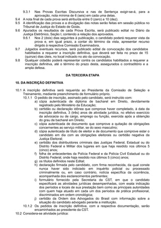 9.3.1 Nas Provas Escritas Discursiva e nas de Sentença exigir-se-á, para a 
aprovação, nota mínima de 6 (seis) em cada uma delas. 
9.4 A nota final de cada prova será atribuída entre 0 (zero) a 10 (dez). 
9.5 A identificação das provas e a divulgação das notas serão feitas em sessão pública no 
Tribunal de Justiça do Estado de Goiás. 
9.6 Apurados os resultados de cada Prova Escrita, será publicado edital no Diário da 
Justiça Eletrônico, Seção I, contendo a relação dos aprovados. 
9.6.1 Nos 2 (dois) dias seguintes à publicação, o candidato poderá requerer vista da 
prova e, em igual prazo, a contar do término da vista, apresentar recurso 
dirigido à respectiva Comissão Examinadora. 
9.7 Julgados eventuais recursos, será publicado edital de convocação dos candidatos 
habilitados a requerer a inscrição definitiva, que deverá ser feita no prazo de 15 
(quinze) dias úteis, no local indicado no ato da convocação. 
9.8 Qualquer cidadão poderá representar contra os candidatos habilitados a requerer a 
inscrição definitiva, até o término do prazo desta, assegurados o contraditório e a 
ampla defesa. 
DA TERCEIRA ETAPA 
10. DA INSCRIÇÃO DEFINITIVA 
10.1 A inscrição definitiva será requerida ao Presidente da Comissão de Seleção e 
Treinamento, mediante preenchimento de formulário próprio. 
10.1.1 O pedido de inscrição, assinado pelo candidato, será instruído com: 
a) cópia autenticada de diploma de bacharel em Direito, devidamente 
registrado pelo Ministério da Educação; 
b) certidão ou declaração idônea que comprove haver completado, à data da 
inscrição definitiva, 3 (três) anos de atividade jurídica, no efetivo exercício 
da advocacia ou de cargo, emprego ou função, exercida após a obtenção 
do grau de bacharel em Direito; 
c) cópia autenticada de documento que comprove a quitação de obrigações 
concernentes ao serviço militar, se do sexo masculino; 
d) cópia autenticada de título de eleitor e de documento que comprove estar o 
candidato em dia com as obrigações eleitorais ou certidão negativa da 
Justiça Eleitoral; 
e) certidão dos distribuidores criminais das Justiças Federal, Estadual ou do 
Distrito Federal e Militar dos lugares em que haja residido nos últimos 5 
(cinco) anos; 
f) folha de antecedentes da Polícia Federal e da Polícia Civil Estadual ou do 
Distrito Federal, onde haja residido nos últimos 5 (cinco) anos; 
g) os títulos definidos neste Edital; 
h) declaração firmada pelo candidato, com firma reconhecida, da qual conste 
nunca haver sido indiciado em inquérito policial ou processado 
criminalmente ou, em caso contrário, notícia específica da ocorrência, 
acompanhada dos esclarecimentos pertinentes; 
i) formulário fornecido pela Secretaria da CST, em que o candidato 
especificará as atividades jurídicas desempenhadas, com exata indicação 
dos períodos e locais de sua prestação bem como as principais autoridades 
com quem haja atuado em cada um dos períodos de prática profissional, 
discriminados em ordem cronológica; 
j) certidão da Ordem dos Advogados do Brasil com informação sobre a 
situação do candidato advogado perante a instituição. 
10.1.2 Os pedidos de inscrição definitiva, com a respectiva documentação, serão 
encaminhados ao presidente da CST. 
10.2 Considera-se atividade jurídica: 
 
