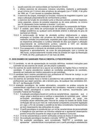 I. aquela exercida com exclusividade por bacharel em Direito; 
II. o efetivo exercício de advocacia, inclusive voluntária, mediante a participação 
anual mínima em 5 (cinco) atos privativos de advogado (Lei nº 8.906, 4 de julho 
de 1994, art. 1º) em causas ou questões distintas; 
III. o exercício de cargos, empregos ou funções, inclusive de magistério superior, que 
exija a utilização preponderante de conhecimento jurídico; 
IV. o exercício da função de conciliador junto a tribunais judiciais, juizados especiais, 
varas especiais, anexos de juizados especiais ou de varas judiciais, no mínimo 
por 16 (dezesseis) horas mensais e durante 1 (um) ano; 
V. o exercício da atividade de mediação ou de arbitragem na composição de litígios. 
10.2.1 É vedada, para efeito de comprovação de atividade jurídica, a contagem do 
estágio acadêmico ou qualquer outra atividade anterior à obtenção do grau de 
bacharel em Direito. 
10.2.2 A comprovação do tempo de atividade jurídica relativamente a cargos, 
empregos ou funções não privativos de bacharel em Direito será realizada 
mediante certidão circunstanciada, expedida pelo órgão competente, indicando 
as respectivas atribuições e a prática reiterada de atos que exijam a utilização 
preponderante de conhecimento jurídico, cabendo à CST, em decisão 
fundamentada, analisar a validade do documento. 
10.2.3 Fica assegurado o cômputo de atividade jurídica decorrente da conclusão, com 
frequência e aproveitamento, de curso de pós-graduação, com o mínimo de 
360 horas, comprovadamente iniciado antes da entrada em vigor da Resolução 
nº 75/09, do CNJ, publicada em 21 de maio de 2009. 
11. DOS EXAMES DE SANIDADE FÍSICA E MENTAL E PSICOTÉCNICO 
11.1 O candidato, no ato de apresentação da inscrição definitiva, receberá instruções para 
submeter-se aos exames de saúde, por ele próprio custeados. 
11.2 Os exames de saúde destinam-se a apurar as condições de higidez física e mental do 
candidato. O exame psicotécnico avaliará as condições psicológicas do candidato, 
devendo ser realizado por médico psiquiatra ou por psicólogo. 
11.3 O candidato fará o exame psicotécnico com profissional do Tribunal de Justiça, ou por 
este indicado, que encaminhará laudo à CST. 
11.4 Os exames de sanidade física e mental e psicotécnico não poderão ser realizados por 
profissionais que sejam parentes, até o terceiro grau, de qualquer dos candidatos (Art. 
60, § 3º, da Resolução 012/09). 
11.5 A avaliação psicológica, de caráter eliminatório, consistirá na análise conjunta de 
características cognitivas e de personalidade dos candidatos, mediante o emprego de 
entrevistas, testes psicológicos e outras técnicas de exames, reconhecidos pelo 
Conselho Federal de Psicologia. 
11.5.1 A avaliação psicológica levará em conta as características especiais que o 
cargo exige e destinar-se-á a verificar a capacidade do candidato para utilizar 
as funções psicológicas necessárias ao desempenho do cargo, nas 
condições atuais oferecidas pelo Tribunal de Justiça do Estado de Goiás. Essa 
verificação dar-se-á por meio de instrumental competente,consoante legislação 
em vigor, a fim de constatar a existência de fatos considerados imprescindíveis 
ao bom desempenho das atribuições do cargo. 
11.5.2 O perfil psicológico é constituído por um rol de características de personalidade 
e inteligência que permitam ao individuo adaptar-se e apresentar desempenho 
positivo enquanto ocupante do cargo a que se destina o Concurso. 
11.5.3 O rol de características a serem verificadas consta do Anexo IV deste Edital. 
11.5.4 Da avaliação psicológica resultará o conceito “APTO” ou “INAPTO”. 
11.5.5 Na avaliação psicológica, será considerado “INAPTO” o candidato que 
apresentar características incompatíveis com o perfil psicológico estabelecido 
 