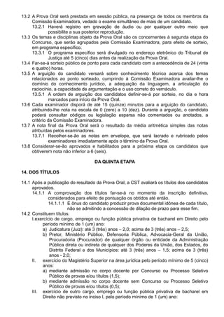 13.2 A Prova Oral será prestada em sessão pública, na presença de todos os membros da 
Comissão Examinadora, vedado o exame simultâneo de mais de um candidato. 
13.2.1 Haverá registro em gravação de áudio ou por qualquer outro meio que 
possibilite a sua posterior reprodução. 
13.3 Os temas e disciplinas objeto da Prova Oral são os concernentes à segunda etapa do 
Concurso, que serão agrupados pela Comissão Examinadora, para efeito de sorteio, 
em programa específico. 
13.3.1 O programa específico será divulgado no endereço eletrônico do Tribunal de 
Justiça até 5 (cinco) dias antes da realização da Prova Oral. 
13.4 Far-se-á sorteio público de ponto para cada candidato com a antecedência de 24 (vinte 
e quatro) horas. 
13.5 A arguição do candidato versará sobre conhecimento técnico acerca dos temas 
relacionados ao ponto sorteado, cumprindo à Comissão Examinadora avaliar-lhe o 
domínio do conhecimento jurídico, a adequação da linguagem, a articulação do 
raciocínio, a capacidade de argumentação e o uso correto do vernáculo. 
13.5.1 A ordem de arguição dos candidatos definir-se-á por sorteio, no dia e hora 
marcados para início da Prova Oral. 
13.6 Cada examinador disporá de até 15 (quinze) minutos para a arguição do candidato, 
atribuindo-lhe nota na escala de 0 (zero) a 10 (dez). Durante a arguição, o candidato 
poderá consultar códigos ou legislação esparsa não comentados ou anotados, a 
critério da Comissão Examinadora. 
13.7 A nota final da Prova Oral será o resultado da média aritmética simples das notas 
atribuídas pelos examinadores. 
13.7.1 Recolher-se-ão as notas em envelope, que será lacrado e rubricado pelos 
examinadores imediatamente após o término da Prova Oral. 
13.8 Considerar-se-ão aprovados e habilitados para a próxima etapa os candidatos que 
obtiverem nota não inferior a 6 (seis). 
DA QUINTA ETAPA 
14. DOS TÍTULOS 
14.1 Após a publicação do resultado da Prova Oral, a CST avaliará os títulos dos candidatos 
aprovados. 
14.1.1 A comprovação dos títulos far-se-á no momento da inscrição definitiva, 
considerados para efeito de pontuação os obtidos até então. 
14.1.1.1 É ônus do candidato produzir prova documental idônea de cada título, 
não se admitindo a concessão de dilação de prazo para esse fim. 
14.2 Constituem títulos: 
I.exercício de cargo, emprego ou função pública privativa de bacharel em Direito pelo 
período mínimo de 1 (um) ano: 
a) Judicatura (Juiz): até 3 (três) anos – 2,0; acima de 3 (três) anos – 2,5; 
b) Pretor, Ministério Público, Defensoria Pública, Advocacia-Geral da União, 
Procuradoria (Procurador) de qualquer órgão ou entidade da Administração 
Pública direta ou indireta de qualquer dos Poderes da União, dos Estados, do 
Distrito Federal e dos Municípios: até 3 (três) anos – 1,5; acima de 3 (três) 
anos - 2,0; 
II. exercício do Magistério Superior na área jurídica pelo período mínimo de 5 (cinco) 
anos: 
a) mediante admissão no corpo docente por Concurso ou Processo Seletivo 
Público de provas e/ou títulos (1,5); 
b) mediante admissão no corpo docente sem Concurso ou Processo Seletivo 
Público de provas e/ou títulos (0,5); 
III. exercício de outro cargo, emprego ou função pública privativa de bacharel em 
Direito não previsto no inciso I, pelo período mínimo de 1 (um) ano: 
 