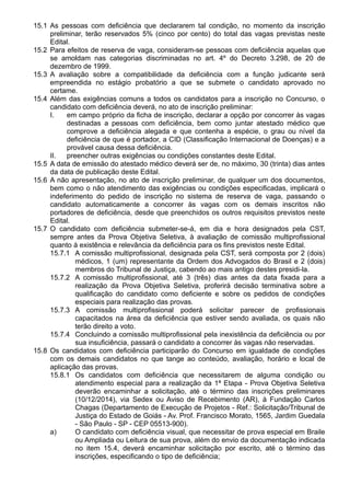 15.1 As pessoas com deficiência que declararem tal condição, no momento da inscrição 
preliminar, terão reservados 5% (cinco por cento) do total das vagas previstas neste 
Edital. 
15.2 Para efeitos de reserva de vaga, consideram-se pessoas com deficiência aquelas que 
se amoldam nas categorias discriminadas no art. 4º do Decreto 3.298, de 20 de 
dezembro de 1999. 
15.3 A avaliação sobre a compatibilidade da deficiência com a função judicante será 
empreendida no estágio probatório a que se submete o candidato aprovado no 
certame. 
15.4 Além das exigências comuns a todos os candidatos para a inscrição no Concurso, o 
candidato com deficiência deverá, no ato de inscrição preliminar: 
I. em campo próprio da ficha de inscrição, declarar a opção por concorrer às vagas 
destinadas a pessoas com deficiência, bem como juntar atestado médico que 
comprove a deficiência alegada e que contenha a espécie, o grau ou nível da 
deficiência de que é portador, a CID (Classificação Internacional de Doenças) e a 
provável causa dessa deficiência. 
II. preencher outras exigências ou condições constantes deste Edital. 
15.5 A data de emissão do atestado médico deverá ser de, no máximo, 30 (trinta) dias antes 
da data de publicação deste Edital. 
15.6 A não apresentação, no ato de inscrição preliminar, de qualquer um dos documentos, 
bem como o não atendimento das exigências ou condições especificadas, implicará o 
indeferimento do pedido de inscrição no sistema de reserva de vaga, passando o 
candidato automaticamente a concorrer às vagas com os demais inscritos não 
portadores de deficiência, desde que preenchidos os outros requisitos previstos neste 
Edital. 
15.7 O candidato com deficiência submeter-se-á, em dia e hora designados pela CST, 
sempre antes da Prova Objetiva Seletiva, à avaliação de comissão multiprofissional 
quanto à existência e relevância da deficiência para os fins previstos neste Edital. 
15.7.1 A comissão multiprofissional, designada pela CST, será composta por 2 (dois) 
médicos, 1 (um) representante da Ordem dos Advogados do Brasil e 2 (dois) 
membros do Tribunal de Justiça, cabendo ao mais antigo destes presidi-la. 
15.7.2 A comissão multiprofissional, até 3 (três) dias antes da data fixada para a 
realização da Prova Objetiva Seletiva, proferirá decisão terminativa sobre a 
qualificação do candidato como deficiente e sobre os pedidos de condições 
especiais para realização das provas. 
15.7.3 A comissão multiprofissional poderá solicitar parecer de profissionais 
capacitados na área da deficiência que estiver sendo avaliada, os quais não 
terão direito a voto. 
15.7.4 Concluindo a comissão multiprofissional pela inexistência da deficiência ou por 
sua insuficiência, passará o candidato a concorrer às vagas não reservadas. 
15.8 Os candidatos com deficiência participarão do Concurso em igualdade de condições 
com os demais candidatos no que tange ao conteúdo, avaliação, horário e local de 
aplicação das provas. 
15.8.1 Os candidatos com deficiência que necessitarem de alguma condição ou 
atendimento especial para a realização da 1ª Etapa - Prova Objetiva Seletiva 
deverão encaminhar a solicitação, até o término das inscrições preliminares 
(10/12/2014), via Sedex ou Aviso de Recebimento (AR), à Fundação Carlos 
Chagas (Departamento de Execução de Projetos - Ref.: Solicitação/Tribunal de 
Justiça do Estado de Goiás - Av. Prof. Francisco Morato, 1565, Jardim Guedala 
- São Paulo - SP - CEP 05513-900). 
a) O candidato com deficiência visual, que necessitar de prova especial em Braile 
ou Ampliada ou Leitura de sua prova, além do envio da documentação indicada 
no item 15.4, deverá encaminhar solicitação por escrito, até o término das 
inscrições, especificando o tipo de deficiência; 
 