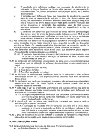 b) O candidato com deficiência auditiva, que necessitar do atendimento do 
Intérprete de Língua Brasileira de Sinais, além do envio da documentação 
indicada no item 15.4, deverá encaminhar solicitação por escrito, até o término 
das inscrições; 
c) O candidato com deficiência física, que necessitar de atendimento especial, 
além do envio da documentação indicada no item 15.4, deverá solicitar, por 
escrito, até o término das inscrições, mobiliário adaptado e espaços adequados 
para a realização da prova, designação de fiscal para auxiliar no manuseio das 
provas discursivas e transcrição das respostas, salas de fácil acesso, 
banheiros adaptados para cadeira de rodas etc, especificando o tipo de 
deficiência; 
d) O candidato com deficiência que necessitar de tempo adicional para realização 
das provas, além do envio da documentação indicada no item 15.4, deverá 
encaminhar solicitação com justificativa acompanhada de parecer emitido por 
especialista da área de sua deficiência, até o término das inscrições. 
15.9 Aos candidatos com deficiência visual (cegos) que solicitarem prova especial em Braile 
serão oferecidas provas nesse sistema e suas respostas deverão ser transcritas 
também em Braile. Os referidos candidatos deverão levar para esse fim, no dia da 
aplicação da prova, reglete e punção, podendo, ainda, utilizar-se de soroban. 
15.10 Aos candidatos com deficiência visual (baixa visão) que solicitarem prova especial 
Ampliada serão oferecidas provas nesse sistema. 
15.10.1 O candidato deverá indicar o tamanho da fonte de sua prova Ampliada, entre 
18, 24 ou 28. Não havendo indicação de tamanho de fonte, a prova será 
confeccionada em fonte 24. 
15.11 Os candidatos com deficiências visuais (cegos ou baixa visão), que solicitarem prova 
especial por meio da utilização de software, deverão indicar um dos relacionados a 
seguir: 
15.11.1 Dos Vox (Sintetizador de Voz); 
15.11.2 Jaws (Leitor de Tela); 
15.11.3 ZoomText (Ampliação ou Leitura). 
15.12 Na hipótese de verificarem-se problemas técnicos no computador e/ou software 
mencionados no item 15.11, será disponibilizado ao candidato fiscal ledor para Leitura 
de sua prova. 
15.13 Os candidatos que, dentro do período das inscrições, não atenderem aos dispositivos 
mencionados no item 15.4, deste Capítulo e seus subitens poderão não ter as 
condições especiais atendidas. 
15.14 A cada etapa a CST ou a Comissão Examinadora fará publicar, além da lista geral de 
aprovados, listagem composta exclusivamente dos candidatos com deficiência que 
alcançarem a nota mínima exigida. 
15.14.1 As vagas não preenchidas reservadas aos candidatos com deficiência serão 
aproveitadas pelos demais candidatos habilitados, em estrita observância da 
ordem de classificação no Concurso. 
15.15 A classificação de candidatos com deficiência obedecerá aos mesmos critérios 
adotados para os demais candidatos. 
15.15.1 A publicação do resultado final do Concurso será feita em 2 (duas) listas, 
contendo, a primeira, a pontuação de todos os candidatos, inclusive a dos 
com deficiência, e, a segunda, somente a pontuação destes últimos, os quais 
serão chamados na ordem das vagas reservadas às pessoas com deficiência. 
15.16 O grau de deficiência de que for portador o candidato ao ingressar na magistratura 
não poderá ser invocado como causa de aposentadoria por invalidez. 
16. DAS DISPOSIÇÕES FINAIS 
16.1 Será admitido recurso à Comissão de Seleção e Treinamento quanto: 
a) ao Edital de Abertura de Inscrições; 
 