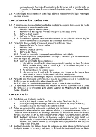 executadas pela Comissão Examinadora do Concurso, sob a coordenação da 
Comissão de Seleção e Treinamento do Tribunal de Justiça do Estado de Goiás 
- CST. 
2.2 A participação do candidato em cada etapa ocorrerá necessariamente após habilitação 
na etapa anterior. 
3. DA CLASSIFICAÇÃO E DA MÉDIA FINAL 
3.1 A classificação dos candidatos habilitados obedecerá à ordem decrescente da média 
final, observada a seguinte ponderação: 
I. da Prova Objetiva Seletiva: peso 1; 
II. da Primeira e da Segunda Prova Escrita: peso 3 para cada prova; 
III. da Prova Oral: peso 2; 
IV. da Prova de Títulos: peso 1. 
3.1.1 Em nenhuma hipótese haverá arredondamento de nota, desprezadas as frações 
além do centésimo nas avaliações de cada etapa do certame. 
3.2 Para efeito de desempate, prevalecerá a seguinte ordem de notas: 
I. das duas Provas Escritas somadas; 
II. da Prova Oral; 
III. da Prova Objetiva Seletiva; 
IV. da Prova de Títulos. 
3.2.1 Persistindo o empate, prevalecerá o candidato de maior idade. 
3.3 Considerar-se-á aprovado para provimento do cargo o candidato que for habilitado em 
todas as etapas do Concurso. 
3.3.1 Ocorrerá eliminação do candidato que: 
I. não obtiver classificação, observado o redutor previsto no item 7.4 deste 
Edital, ficando assegurada a classificação dos candidatos empatados na 
última posição de classificação; 
II. for contraindicado na terceira etapa; 
III. não comparecer à realização de qualquer das provas no dia, hora e local 
determinados, munido de documento oficial de identificação; 
IV. for excluído da realização da prova por comportamento inconveniente. 
3.4 Aprovado pela Comissão Examinadora, o quadro classificatório será o resultado final 
do Concurso e será submetido à homologação pela CST. 
3.4.1 A ordem de classificação prevalecerá para a nomeação dos candidatos. 
3.5 Os aprovados, quando convocados pelo Tribunal de Justiça, submeter-se-ão a Curso 
de Formação a ser ministrado pela Escola Superior da Magistratura do Estado de 
Goiás – ESMEG. 
4. DA PUBLICAÇÃO 
4.1 Este Edital será divulgado mediante: 
I. publicação integral, uma vez, no Diário da Justiça Eletrônico, Seção I; 
II. publicação integral no endereço eletrônico do Tribunal de Justiça e do CNJ; 
III. afixação no quadro de avisos da Secretaria da CST. 
4.2 Todas as comunicações individuais e coletivas aos candidatos inscritos no Concurso 
serão consideradas efetuadas, para todos os efeitos, por sua publicação em edital no 
Diário da Justiça Eletrônico, no endereço eletrônico do Tribunal de Justiça do Estado 
de Goiás (www.tjgo.jus.br) ou da Fundação Carlos Chagas (www.concursosfcc.com.br). 
4.2.1 Qualquer candidato inscrito no Concurso poderá impugnar este Edital, em 
petição escrita e fundamentada endereçada ao Presidente da CST, no prazo de 
5 (cinco) dias, após o término do prazo para a inscrição preliminar ao Concurso, 
sob pena de preclusão 
4.3 Qualquer alteração nas datas e locais de realização de cada etapa do Concurso será 
divulgada através do endereço eletrônico do Tribunal de Justiça do Estado de Goiás 
 