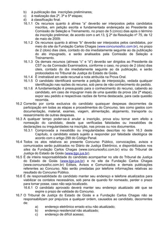 b) à publicação das inscrições preliminares; 
c) à realização das 2ª, 3ª e 5ª etapas; 
d) à classificação final. 
16.1.1 Os recursos quanto à alínea “a” deverão ser interpostos pelos candidatos 
inscritos, em petição escrita e fundamentada endereçada ao Presidente da 
Comissão de Seleção e Treinamento, no prazo de 5 (cinco) dias após o término 
da inscrição preliminar, de acordo com o art.13, § 2º da Resolução nº 75, de 12 
de maio de 2009; 
16.1.2 Os recursos quanto à alínea “b” deverão ser interpostos pelos candidatos, por 
meio do site da Fundação Carlos Chagas (www.concursosfcc.com.br), no prazo 
de 2 (dois) dias úteis, contado do dia imediatamente seguinte ao da publicação 
do ato impugnado, e serão analisados pela Comissão de Seleção e 
Treinamento. 
16.1.3 Os demais recursos (alíneas “c” e “d”) deverão ser dirigidos ao Presidente da 
CST ou da Comissão Examinadora, conforme o caso, no prazo de 2 (dois) dias 
úteis, contado do dia imediatamente seguinte ao da publicação, e serão 
protocolados no Tribunal de Justiça do Estado de Goiás. 
16.1.4 É irretratável em sede recursal a nota atribuída na Prova Oral. 
16.1.5 O candidato identificará somente a petição de interposição, vedada qualquer 
identificação nas razões do recurso, sob pena de não conhecimento do pedido. 
16.1.6 A fundamentação é pressuposto para o conhecimento do recurso, cabendo ao 
candidato, em caso de impugnar mais de uma questão da prova (da 2ª etapa), 
expor seu pedido e respectivas razões de forma destacada, para cada questão 
recorrida. 
16.2 Correrão por conta exclusiva do candidato quaisquer despesas decorrentes da 
participação em todas as etapas e procedimentos do Concurso, tais como gastos com 
documentação, material, exames, viagem, alimentação, alojamento, transporte ou 
ressarcimento de outras despesas. 
16.3 A qualquer tempo poder-se-á anular a inscrição, prova e/ou tornar sem efeito a 
nomeação do candidato, desde que verificadas falsidades ou inexatidões de 
declarações ou irregularidades na inscrição, nas provas ou nos documentos. 
16.3.1 Comprovada a inexatidão ou irregularidades descritas no item 16.3 deste 
Capítulo, o candidato estará sujeito a responder por falsidade ideológica de 
acordo com o artigo 299 do Código Penal. 
16.4 Todos os atos relativos ao presente Concurso Público, convocações, avisos e 
comunicados serão publicados no Diário de Justiça Eletrônico, e disponibilizados nos 
sites da Fundação Carlos Chagas (www.concursosfcc.com.br) e/ou do Tribunal de 
Justiça do Estado de Goiás (www.tjgo.jus.br). 
16.5 É de inteira responsabilidade do candidato acompanhar no site do Tribunal de Justiça 
do Estado de Goiás (www.tjgo.jus.br) e no site da Fundação Carlos Chagas 
(www.concursosfcc.com.br) Editais, Avisos e Comunicados e demais publicações 
referentes ao Concurso. Não serão prestadas por telefone informações relativas ao 
resultado do Concurso Público. 
16.6 É de responsabilidade do candidato manter seu endereço e telefone atualizados para 
viabilizar os contatos necessários, sob pena de quando for nomeado, perder o prazo 
para tomar posse, caso não seja localizado. 
16.6.1 O candidato aprovado deverá manter seu endereço atualizado até que se 
expire o prazo de validade do Concurso. 
16.7 O Tribunal de Justiça do Estado de Goiás e a Fundação Carlos Chagas não se 
responsabilizam por prejuízos a qualquer ordem, causados ao candidato, decorrentes 
de: 
a) endereço eletrônico errado e/ou não atualizado; 
b) endereço residencial não atualizado; 
c) endereço de difícil acesso; 
 