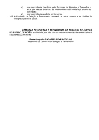d) correspondência devolvida pela Empresa de Correios e Telégrafos – 
ECT por razões diversas de fornecimento e/ou endereço errado do 
candidato; 
e) correspondência recebida por terceiros. 
16.8 A Comissão de Seleção e Treinamento resolverá os casos omissos e as dúvidas de 
interpretação deste Edital. 
COMISSÃO DE SELEÇÃO E TREINAMENTO DO TRIBUNAL DE JUSTIÇA 
DO ESTADO DE GOIÁS, em Goiânia, aos três dias do mês de novembro do ano de dois mil 
e quatorze (03/11/2014). 
Desembargador ZACARIAS NEVES COELHO 
Presidente da Comissão de Seleção e Treinamento 
 