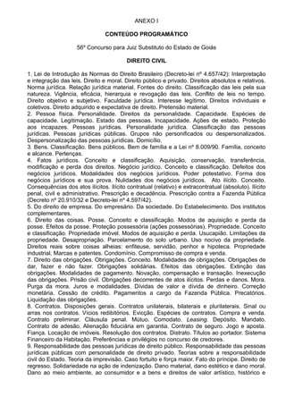 ANEXO I 
CONTEÚDO PROGRAMÁTICO 
56º Concurso para Juiz Substituto do Estado de Goiás 
DIREITO CIVIL 
1. Lei de Introdução às Normas do Direito Brasileiro (Decreto-lei nº 4.657/42): Interpretação 
e integração das leis. Direito e moral. Direito público e privado. Direitos absolutos e relativos. 
Norma jurídica. Relação jurídica material. Fontes do direito. Classificação das leis pela sua 
natureza. Vigência, eficácia, hierarquia e revogação das leis. Conflito de leis no tempo. 
Direito objetivo e subjetivo. Faculdade jurídica. Interesse legítimo. Direitos individuais e 
coletivos. Direito adquirido e expectativa de direito. Pretensão material. 
2. Pessoa física. Personalidade. Direitos da personalidade. Capacidade. Espécies de 
capacidade. Legitimação. Estado das pessoas. Incapacidade. Ações de estado. Proteção 
aos incapazes. Pessoas jurídicas. Personalidade jurídica. Classificação das pessoas 
jurídicas. Pessoas jurídicas públicas. Grupos não personificados ou despersonalizados. 
Despersonalização das pessoas jurídicas. Domicílio. 
3. Bens. Classificação. Bens públicos. Bem de família e a Lei nº 8.009/90. Família, conceito 
e alcance. Pertenças. 
4. Fatos jurídicos. Conceito e classificação. Aquisição, conservação, transferência, 
modificação e perda dos direitos. Negócio jurídico. Conceito e classificação. Defeitos dos 
negócios jurídicos. Modalidades dos negócios jurídicos. Poder potestativo. Forma dos 
negócios jurídicos e sua prova. Nulidades dos negócios jurídicos. Ato ilícito. Conceito. 
Consequências dos atos ilícitos. Ilícito contratual (relativo) e extracontratual (absoluto). Ilícito 
penal, civil e administrativo. Prescrição e decadência. Prescrição contra a Fazenda Pública 
(Decreto nº 20.910/32 e Decreto-lei nº 4.597/42). 
5. Do direito de empresa. Do empresário. Da sociedade. Do Estabelecimento. Dos institutos 
complementares. 
6. Direito das coisas. Posse. Conceito e classificação. Modos de aquisição e perda da 
posse. Efeitos da posse. Proteção possessória (ações possessórias). Propriedade. Conceito 
e classificação. Propriedade imóvel. Modos de aquisição e perda. Usucapião. Limitações da 
propriedade. Desapropriação. Parcelamento do solo urbano. Uso nocivo da propriedade. 
Direitos reais sobre coisas alheias: enfiteuse, servidão, penhor e hipoteca. Propriedade 
industrial. Marcas e patentes. Condomínio. Compromisso de compra e venda. 
7. Direito das obrigações. Obrigações. Conceito. Modalidades de obrigações. Obrigações de 
dar, fazer e não fazer. Obrigações solidárias. Efeitos das obrigações. Extinção das 
obrigações. Modalidades de pagamento. Novação, compensação e transação. Inexecução 
das obrigações. Prisão civil. Obrigações decorrentes de atos ilícitos. Perdas e danos. Mora. 
Purga da mora. Juros e modalidades. Dívidas de valor e dívida de dinheiro. Correção 
monetária. Cessão de crédito. Pagamentos a cargo da Fazenda Pública. Precatórios. 
Liquidação das obrigações. 
8. Contratos. Disposições gerais. Contratos unilaterais, bilaterais e plurilaterais. Sinal ou 
arras nos contratos. Vícios redibitórios. Evicção. Espécies de contratos. Compra e venda. 
Contrato preliminar. Cláusula penal. Mútuo. Comodato. Leasing. Depósito. Mandato. 
Contrato de adesão. Alienação fiduciária em garantia. Contrato de seguro. Jogo e aposta. 
Fiança. Locação de imóveis. Resolução dos contratos. Distrato. Títulos ao portador. Sistema 
Financeiro da Habitação. Preferências e privilégios no concurso de credores. 
9. Responsabilidade das pessoas jurídicas de direito público. Responsabilidade das pessoas 
jurídicas públicas com personalidade de direito privado. Teorias sobre a responsabilidade 
civil do Estado. Teoria da imprevisão. Caso fortuito e força maior. Fato do príncipe. Direito de 
regresso. Solidariedade na ação de indenização. Dano material, dano estético e dano moral. 
Dano ao meio ambiente, ao consumidor e a bens e direitos de valor artístico, histórico e 
 