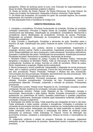 paisagístico. Efeitos da sentença penal no juízo cível. Exclusão de responsabilidade civil. 
Abuso do direito. Responsabilidade subjetiva e objetiva 
10. Direito de família. Do Direito Pessoal. Do Direito Patrimonial. Da União Estável. Da 
Tutela e da Curatela. Do Casamento. Separação e Divórcio. Alimentos. Poder familiar. 
11. Do Direito das Sucessões. Da sucessão em geral. Da sucessão legítima. Da sucessão 
testamentária. Do inventário e da partilha. 
12. Das disposições finais e transitórias do Código Civil. 
DIREITO PROCESSUAL CIVIL 
1. Jurisdição e competência. Princípios fundamentais da jurisdição. Divisões da jurisdição. 
Jurisdição contenciosa. Princípios e Regras Gerais da Jurisdição Voluntária. Jurisdição 
constitucional das liberdades. Classificação da competência. Competência internacional e 
competência interna. Modificações da competência. Conexão de causas. Prevenção. 
Perpetuação da jurisdição. Declaração de incompetência. Exceção de incompetência. 
Conflito de competência. 
2. Ação. Conceito e classificação. Condições e elementos da ação. Questões sobre o 
exercício da ação. Classificação das ações. Espécies de ações. Concurso e cumulação de 
ações. 
3. Sujeitos processuais. Juiz: poderes, deveres e responsabilidade. Impedimento e 
suspeição. Ativismo judicial. Partes e procuradores. Capacidade processual. Litigância de 
má-fé. Responsabilidade por dano processual e multa processual. Honorários advocatícios. 
Sucessão e substituição das partes. Substituição dos procuradores. Substituição processual. 
Pluralidade de partes: litisconsórcio e assistência. Intervenção de terceiros. 
4. Ministério Público e Auxiliares da Justiça. Funções do Ministério Público. Intervenção 
obrigatória e facultativa do Ministério Público. Falta de intervenção do Ministério Público: 
consequências. Auxiliares da Justiça. Escrivão ou chefe de secretaria. Oficial de justiça. 
Perito. Impedimento e suspeição. Órgãos do foro extrajudicial. 
5. Norma processual e norma substancial. Interpretação e integração da norma processual. 
Fatos, atos e negócios jurídicos processuais. Forma dos atos processuais. Tempo e lugar 
dos atos processuais. Prazos. Preclusão. Perfeição e eficácia dos atos processuais. 
Comunicações dos atos processuais. Nulidades. Aproveitamento dos atos processuais. Valor 
da causa. Incidente de impugnação ao valor da causa. 
6. Processo e procedimento. Princípios processuais. Instrumentalidade, efetividade e 
utilidade. Princípios procedimentais. Conversão de ritos. Procedimento comum e 
procedimentos especiais. Formação, suspensão e extinção do processo. Pressupostos 
processuais. 
7. Procedimento sumário. Petição inicial. Resposta do réu. Contestação, exceções e pedido 
contraposto. Revelia. Audiência de conciliação, instrução e julgamento. 
8. Procedimento ordinário. Petição inicial. Resposta do réu. Contestação, exceção e 
reconvenção. Reconvenção e ação dúplice. Revelia. Exceções processuais e exceções 
substanciais (ou preliminares de mérito). Questões preliminares e questões prejudiciais. 
Providências preliminares. Declaração incidente (ação declaratória incidental). Audiência de 
conciliação, instrução e julgamento. 
9. Antecipação dos efeitos da tutela. Tutela específica das obrigações de fazer e não fazer. 
Tutela antecipada e tutela cautelar: contatos e divergências. Limitações e proibições na 
concessão de provimentos liminares. Elementos conaturais (ou componentes essenciais) do 
sistema de tutela jurídica. Antecipação dos efeitos da tutela pretendida no pedido inicial 
(tutela antecipada antes da sentença) e antecipação dos efeitos da sentença (tutela 
antecipada na sentença). Tutela antecipada no Tribunal. Forma de efetivação dos 
provimentos liminares, cautelares e antecipatórios. Eficácia da liminar e improcedência da 
demanda. 
10. Julgamento conforme o estado do processo. Extinção do processo. Julgamento 
antecipado da lide. Saneamento do processo. Saneamento escrito e saneamento oral nos 
processos. 
 