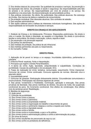 2. Dos direitos básicos do consumidor. Da qualidade de produtos e serviços, da prevenção e 
da reparação dos danos. Da proteção à saúde e segurança. Da responsabilidade pelo fato 
do produto e do serviço. Da responsabilidade por vício do produto e do serviço. Da 
decadência e da prescrição. Da desconsideração da personalidade jurídica. 
3. Das práticas comerciais. Da oferta. Da publicidade. Das práticas abusivas. Da cobrança 
de dívidas. Dos bancos de dados e cadastros de consumidores. 
4. Da proteção contratual. Das cláusulas abusivas. Dos contratos de adesão. 
5. Das sanções administrativas. 
6. Das ações coletivas para a defesa de interesses individuais homogêneos. Das ações de 
responsabilidade do fornecedor de produtos e serviços. 
DIREITO DA CRIANÇA E DO ADOLESCENTE 
1. Estatuto da Criança e do Adolescente. Princípios. Disposições preliminares. Do direito à 
vida e à saúde. Do direito à liberdade, ao respeito e à dignidade. Do direito à convivência 
familiar e comunitária. Do direito à educação, cultura, esporte e lazer. 
2. Da prevenção e da prevenção especial. 
3. Da política de atendimento. 
4. Das medidas de proteção. Da prática de ato infracional. 
5. Das medidas pertinentes aos pais ou responsáveis. 
6. Do Conselho Tutelar. 
DIREITO PENAL 
1. Aplicação da lei penal no tempo e no espaço. Imunidades diplomática, parlamentar e 
judiciária. 
2. A Norma Penal: espécies, fonte e interpretação. 
3. Princípios que regem o Direito Penal Brasileiro. 
4. A teoria do crime. Ação, tipicidade, antijuridicidade e culpabilidade. Condições de 
punibilidade. Causas de justificação e de exculpação. Erro. 
5. Fases de realização do crime: tentativa, consumação, exaurimento. Crime impossível. 
Concurso de crimes. Crime continuado. Concurso aparente de normas. Aberratio ictus e 
aberratio delicti. 
6. Imputabilidade penal. 
7. Concurso de pessoas. Participação dolosamente distinta. Circunstâncias comunicáveis e 
incomunicáveis. Participação nas diversas espécies de crimes. 
8. Das penas: fundamento e finalidades. Cominação, aplicação e execução. Das penas 
privativas de liberdade. Das penas restritivas de direitos. Da pena de multa. Da suspensão 
condicional da pena. Do livramento condicional. Dos efeitos da condenação. Dos efeitos 
civis da sentença penal. Reabilitação. 
9. Medidas de segurança. 
10. Ação penal. 
11. Extinção da punibilidade. 
12. Dos crimes contra a pessoa. 
13. Dos crimes contra o patrimônio. 
14. Dos crimes contra a propriedade imaterial. 
15. Dos crimes contra a organização do trabalho e decorrentes de greve. 
16. Dos crimes contra o sentimento religioso e contra o respeito aos mortos. 
17. Dos crimes contra a dignidade sexual. 
18. Dos crimes contra a família. 
19. Dos crimes contra a incolumidade, a paz e a fé pública. 
20. Dos crimes contra a administração pública e contra a administração da justiça. 
21. Do crime de tortura. 
22. Dos crimes resultantes de preconceito de raça ou cor. 
23. Dos crimes contra os portadores de deficiência. 
 