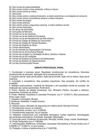 24. Dos crimes de responsabilidade. 
25. Dos crimes contra o meio ambiente, a flora e a fauna. 
26. Dos crimes contra os índios. 
27. Genocídio. 
28. Dos crimes contra o sistema financeiro, a ordem econômica e as relações de consumo. 
29. Dos crimes contra a previdência social e a ordem tributária. 
30. Dos crimes de drogas. 
31. Dos crimes políticos. 
32. Dos crimes contra a segurança nacional, a ordem política e social. 
33. Dos crimes hediondos. 
34. Do abuso de autoridade. 
35. Corrupção de Menores. 
36. Crimes na Lei de Imprensa. 
37. Crimes na Lei de Violência Doméstica. 
38. Crimes na Lei de Parcelamento de Solo Urbano. 
39. Crimes do Código de Defesa do Consumidor. 
40. Crimes do Código de Trânsito Brasileiro. 
41. Crimes do Estatuto do Idoso. 
42. Crimes falimentares. 
43. Lei de combate às Organizações Criminosas. 
44. Crimes da Lei de Economia Popular. 
45. Crimes de Lavagem ou Ocultação de Bens, Direitos e Valores. 
46. Crimes da Lei de Licitações. 
47. Crimes do Estatuto da Criança e do Adolescente. 
48. Crimes do Estatuto do Desarmamento. 
49. Lei das Contravenções Penais. 
DIREITO PROCESSUAL PENAL 
1. Constituição e processo penal. Repartição constitucional de competência. Garantias 
constitucionais do processo. Aplicação da lei processual penal. 
2. Inquérito policial. Ação penal pública. Ação penal privada. Ação civil ex delicto. Ação penal 
originária. 
3. Jurisdição e competência. Das questões prejudiciais. Das exceções. Do conflito de 
jurisdição. 
4. Medidas assecuratórias. Incidente de falsidade e da insanidade mental do acusado. Da 
restituição das coisas apreendidas. Perdimento. 
5. Prova. Sujeitos da relação processual. Juiz. Ministério Público. Acusado e defensor. 
Assistentes. Auxiliares da Justiça. 
6. Prisão. Medidas Cautelares e Liberdade Provisória. (Lei nº 12.403/11). Atos processuais: 
forma, lugar, prazo. 
7. Citações e intimações. Revelia. 
8. Sentença. Nulidades. Fixação da pena. 
9. Recursos. 
10. Habeas corpus. Mandado de segurança em matéria penal. Revisão Criminal. 
11. Procedimento comum ou ordinário. 
12. Procedimento sumário. Lei nº 9.099/95. 
13. Procedimentos especiais. Do júri popular. 
14. Relações Jurisdicionais com autoridade estrangeira. Cartas rogatórias. Homologação 
das sentenças estrangeiras. Extradição. Expulsão. Deportação. 
15. Execução penal. Incidentes da execução. Remição. Anistia. Graça. Indulto. Reabilitação. 
16. Prisão Temporária (Lei nº 7.960/89). 
17. Interceptações Telefônicas, Ambientais, Gravações Clandestinas e Provas Ilícitas (Lei nº 
9.296/96 e nº 12.850/13, no que couber). 
18. Proteção a vítimas e testemunhas (Lei nº 9.807/99). 
 
