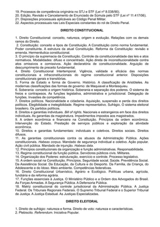 19. Processos de competência originária no STJ e STF (Lei nº 8.038/90). 
20. Edição, Revisão e Cancelamento de Enunciado de Súmula pelo STF (Lei nº 11.417/06). 
21. Disposições processuais aplicáveis ao Código Penal Militar. 
22. Aspectos processuais nas Leis Especiais constantes do rol de Direito Penal. 
DIREITO CONSTITUCIONAL 
1. Direito Constitucional: conceito, natureza, origem e evolução. Relações com os demais 
ramos do Direito. 
2. Constituição: conceito e tipos de Constituição. A Constituição como norma fundamental. 
Poder constituinte. A estrutura da atual Constituição. Reforma da Constituição: revisão e 
emenda. Hermenêutica constitucional. 
3. O princípio da supremacia da Constituição. Controle da constitucionalidade das leis e atos 
normativos. Modalidades: difuso e concentrado. Ação direta de inconstitucionalidade contra 
atos omissivos e comissivos. Ação declaratória de constitucionalidade. Arguição de 
descumprimento de preceito fundamental. 
4. Direito Constitucional Intertemporal. Vigência, validade e eficácia das normas 
constitucionais e infraconstitucionais do regime constitucional anterior. Disposições 
constitucionais gerais e transitórias. 
5. Forma de Estado e forma de Governo. Histórico. A classificação de Aristóteles. As 
modernas classificações das formas de governo: de Maquiavel a Montesquieu. 
6. Soberania: conceito e origem histórica. Soberania e separação dos poderes. O sistema de 
freios e contrapesos. As funções legislativa, administrativa e jurisdicional. Delegação de 
funções. Invasões de competência. 
7. Direitos políticos. Nacionalidade e cidadania. Aquisição, suspensão e perda dos direitos 
políticos. Elegibilidade e inelegibilidade. Regime representativo. Sufrágio. O sistema eleitoral 
brasileiro. Os partidos políticos. 
8. Direitos e garantias individuais. Bill of rights. Nacionais e estrangeiros em face dos direitos 
individuais. As garantias da magistratura. Impedimentos impostos aos magistrados. 
9. A ordem econômica e financeira na Constituição. Princípios da ordem econômica. 
Intervenção do Estado. Prestação de serviços públicos e exploração da atividade 
econômica. 
10. Direitos e garantias fundamentais: individuais e coletivos. Direitos sociais. Direitos 
difusos. 
11. As garantias constitucionais contra os abusos da Administração Pública. Ações 
constitucionais. Habeas corpus. Mandado de segurança individual e coletivo. Ação popular. 
Ação civil pública. Mandado de injunção. Habeas data. 
12. Princípios constitucionais da organização e função administrativas. Responsabilidade. 
13. Regime constitucional da função pública. Servidores públicos civis. Militares. 
14. Organização dos Poderes: estruturação, exercício e controle. Processo legislativo. 
15. A ordem social na Constituição. Princípios. Seguridade social. Saúde. Previdência Social. 
Da Assistência Social. Da Educação, da Cultura e do Desporto. Da Família, da Criança, do 
Adolescente e do Idoso. Meio ambiente. Competências federativas. 
16. Direito Constitucional Urbanístico, Agrário e Ecológico. Políticas urbana, agrícola, 
fundiária e da reforma agrária. 
17. Funções essenciais à Justiça. O Ministério Público e a Ordem dos Advogados do Brasil. 
As Forças Armadas. A Segurança Pública. A Defensoria Pública. 
18. Matriz constitucional do controle jurisdicional da Administração Pública. A Justiça 
Federal. Os Tribunais Regionais Federais. O Supremo Tribunal Federal e o Superior Tribunal 
de Justiça. A Justiça Estadual. As Justiças Especializadas. 
DIREITO ELEITORAL 
1. Direito de sufrágio: natureza e forma. Direito de voto: natureza e características. 
2. Plebiscito. Referendum. Iniciativa Popular. 
 