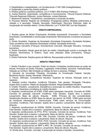 3. Elegibilidade e inelegibilidade. Lei Complementar nº 64/1.990 (Inelegibilidades). 
4. Suspensão e perda dos direitos políticos. 
5. Direitos políticos e partidos políticos. Lei nº 9.096/1.995 (Partidos Políticos). 
6. Justiça Eleitoral: organização, competência e funcionamento. Tribunal Superior Eleitoral. 
Tribunais Regionais Eleitorais. Juízes Eleitorais. Juntas Eleitorais. 
7. Alistamento eleitoral. Transferência, cancelamento e exclusão de eleitor. 
8. Processo eleitoral: Registro de candidatos; Propaganda política; Medidas preliminares à 
votação e à apuração; Votação; Apuração; Diplomação; Recursos Eleitorais. Ação de 
impugnação de mandato eletivo. Crimes Eleitorais. Lei nº 9.504/1997 (Lei das Eleições). 
DIREITO EMPRESARIAL 
1. Noções gerais de Direito Empresarial. Atividade empresarial. Empresário e Sociedade 
Empresária. Contabilidade e escrituração empresarial. Microempresa e empresa de pequeno 
porte. 
2. Direito Societário. Espécies de Sociedade (Sociedade Empresária. Sociedade Simples). 
Tipos societários mais adotados (Sociedade Limitada. Sociedade Anônima). 
3. Contratos mercantis (Franquia, Arrendamento mercantil, Alienação fiduciária, Contratos 
bancários); 
4. Direito Cambiário. Noção geral de título de crédito. Classificação quanto à circulação (Ao 
Portador, Nominativos, À Ordem). Tipos mais utilizados (Nota promissória, Cheque, 
Duplicata). 
5. Direito Falimentar. Noções gerais de falência. Recuperação judicial e extrajudicial. 
DIREITO TRIBUTÁRIO 
1. Direito Tributário e seu conceito. Poder de tributar. Limitações constitucionais ao poder de 
tributar. Princípios do Direito Tributário. Legalidade. Anterioridade. Isonomia. Irretroatividade. 
Vedação ao confisco. Não limitação ao tráfego de bens e pessoas. Pedágio. 
2. Conceito de Imunidade Tributária. Imunidades na Constituição Federal. Isenção. 
Benefícios fiscais. Anistia. Remissão. Diferimento. 
3. Tributo. Definição. Competência tributária. Espécies de tributos. Distinção entre as 
espécies. 
4. Relação jurídico tributária. Incidência Tributária. Fato gerador. Obrigação Tributária. 
Sujeito ativo e passivo. Objeto da obrigação tributária. Responsabilidade tributária. 
5. Crédito Tributário. Lançamento. Decadência e prescrição do crédito tributário. Suspensão 
e extinção. Garantias e privilégios do crédito tributário. 
6. Aspectos constitucionais do ICMS. ICMS sobre operações mercantis. Conceito de ICMS. 
Conceito de operação mercantil. Incidência. Fato Gerador. Sujeito ativo e passivo. 
Lançamento. Base de cálculo. Alíquota. ICMS. Princípio da não cumulatividade. 
Substituição tributária no ICMS. Base de cálculo “por dentro” do ICMS. ICMS sobre serviços 
de transporte interestadual e intermunicipal. ICMS sobre serviços de Comunicação. 
Conceitos. Incidência. Fato Gerador. Sujeito ativo e passivo. Lançamento. Base de cálculo. 
Alíquota. 
7. Aspectos constitucionais do ISSQN. ISSQN: Conceito. Conceito de serviço. Incidência. 
Fato Gerador. Sujeito ativo e passivo. Lançamento. Base de cálculo. Alíquota. 
8. Aspectos constitucionais do IPTU. IPTU: Conceito. Conceito de serviço. Incidência. Fato 
Gerador. Sujeito ativo e passivo. Lançamento. Base de cálculo. Alíquota. 
9. Aspectos constitucionais do ITBI. ITBI: Conceito. Conceito de serviço. Incidência. Fato 
Gerador. Sujeito ativo e passivo. Lançamento. Base de cálculo. Alíquota. 
10. Aspectos constitucionais do ITCD. ITCD: Conceito. Conceito de serviço. Incidência. Fato 
Gerador. Sujeito ativo e passivo. Lançamento. Base de cálculo. Alíquota. 
11. Aspectos constitucionais do IRPF e IRPJ. IR: Conceito. Conceito de serviço. Incidência. 
Fato Gerador. Sujeito ativo e passivo. Lançamento. Base de cálculo. Alíquota. 
12. Dívida ativa. Conceito. Inscrição. A presunção de certeza e liquidez: consectários. 
 