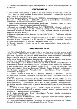 13. Processo judicial tributário: ações de competência do Fisco e ações de competência do 
contribuinte. 
DIREITO AMBIENTAL 
1. Disposições constitucionais de proteção ao meio ambiente (Constituição Federal, art. 
225). Direito ao meio ambiente ecologicamente equilibrado. Competências legislativas 
relacionadas ao Direito Ambiental. 
2. Política Nacional do Meio Ambiente (Lei nº 6.938/81 e alterações posteriores). Do Sistema 
Nacional do Meio Ambiente – SISNAMA: estrutura e competências administrativas. 
Instrumentos da Política Nacional do Meio Ambiente. 
3. Licenciamento Ambiental. Normas gerais. Resoluções CONAMA nº 1/86 e nº 237/97. 
Exigibilidade de Estudo de Impacto Ambiental (EIA/RIMA). 
4. Proteção da vegetação. Código Florestal (Lei nº 12.651/2012 e alterações posteriores): 
reserva legal e áreas de preservação permanente. Manejo florestal sustentável na Região 
Amazônica. Concessão Florestal (Lei nº 11.284/06). Sistema Nacional de Unidades de 
Conservação (Lei nº 9.985/00). 
5. Proteção das águas. Lei de Recursos Hídricos (Lei nº 9.433/97). Padrões de qualidade 
das águas. 
6. Responsabilidade ambiental. Responsabilidade civil por dano ambiental no direito 
brasileiro. Crimes ambientais (Lei nº 9.605/98 e alterações posteriores). Infrações 
administrativas (Decreto nº 6.514/2008 e alterações posteriores). 
7. Cerrado Brasileiro – noções gerais de suas características, riscos ambientais e 
preservação. 
DIREITO ADMINISTRATIVO 
1. A Administração Pública como organização na estrutura governamental e como função 
estatal. Função administrativa material, subjetiva e formalmente considerada. Diferenças 
para com a legislação e a jurisdição. Poder normativo e poder decisório da Administração 
Pública. Serviços públicos, poder de polícia, intervenção no domínio social. 
2. Fontes do Direito Administrativo. O regulamento. Hierarquia normativa. A norma jurídico-administrativa. 
Vigência. Eficácia. Interpretação. Execução. Aplicação. 
3. A Administração Pública Brasileira. Administração direta e indireta. Os colaboradores da 
Administração Pública. Agências Reguladoras. Utilização dos bens públicos por particulares. 
4. Fato e ato administrativo. Ato complexo e ato composto. Conceito. Espécies. O suporte 
fático administrativo. Elementos. Existência. Validade. Eficácia. Nulidade, anulabilidade e 
irregularidade. Legitimidade. Aproveitamento e convalidação. Poder vinculado e 
discricionário. Revogação. 
5. Licitação. Princípios. Espécies. Procedimento. Anulação e revogação. Contratos 
administrativos. Conteúdo, formalização, execução. Concessão e permissão. Extinção dos 
contratos. 
6. Os bens do Direito Administrativo. Bens públicos. Conceito. Regime jurídico. Espécies. 
Concessão de uso especial para fim de moradia. Patrimônio nacional. Patrimônio cultural. 
Patrimônio turístico. Domínio público comum e social. Meio ambiente. Direito Urbanístico. 
Limitações, restrições e ingerências em relação à propriedade. Desapropriação. Requisição. 
Ocupação. 
7. Servidores públicos. Regime jurídico. Estatuto. Cargos em comissão e funções de 
confiança. Contrato administrativo de trabalho. Direitos, deveres, responsabilidades. Lei 
Estadual nº 10.460/88 e alterações posteriores. 
8. O ilícito administrativo. Direito Administrativo Punitivo. Sanção administrativa. 
Responsabilidade civil do Estado. 
9. A situação jurídica do administrado. Direitos subjetivos e interesses simples e legítimos. 
Garantias e instrumentos de defesa. 
10. Direito Administrativo Processual. Processos e procedimentos administrativos. Espécies. 
Princípio de defesa. Pedido de reconsideração. Recursos. Revisão. 
 