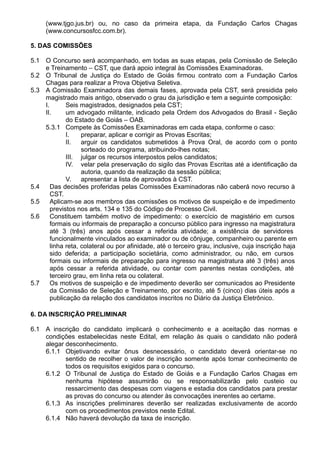 (www.tjgo.jus.br) ou, no caso da primeira etapa, da Fundação Carlos Chagas 
(www.concursosfcc.com.br). 
5. DAS COMISSÕES 
5.1 O Concurso será acompanhado, em todas as suas etapas, pela Comissão de Seleção 
e Treinamento – CST, que dará apoio integral às Comissões Examinadoras. 
5.2 O Tribunal de Justiça do Estado de Goiás firmou contrato com a Fundação Carlos 
Chagas para realizar a Prova Objetiva Seletiva. 
5.3 A Comissão Examinadora das demais fases, aprovada pela CST, será presidida pelo 
magistrado mais antigo, observado o grau da jurisdição e tem a seguinte composição: 
I. Seis magistrados, designados pela CST; 
II. um advogado militante, indicado pela Ordem dos Advogados do Brasil - Seção 
do Estado de Goiás – OAB. 
5.3.1 Compete às Comissões Examinadoras em cada etapa, conforme o caso: 
I. preparar, aplicar e corrigir as Provas Escritas; 
II. arguir os candidatos submetidos à Prova Oral, de acordo com o ponto 
sorteado do programa, atribuindo-lhes notas; 
III. julgar os recursos interpostos pelos candidatos; 
IV. velar pela preservação do sigilo das Provas Escritas até a identificação da 
autoria, quando da realização da sessão pública; 
V. apresentar a lista de aprovados à CST. 
5.4 Das decisões proferidas pelas Comissões Examinadoras não caberá novo recurso à 
CST. 
5.5 Aplicam-se aos membros das comissões os motivos de suspeição e de impedimento 
previstos nos arts. 134 e 135 do Código de Processo Civil. 
5.6 Constituem também motivo de impedimento: o exercício de magistério em cursos 
formais ou informais de preparação a concurso público para ingresso na magistratura 
até 3 (três) anos após cessar a referida atividade; a existência de servidores 
funcionalmente vinculados ao examinador ou de cônjuge, companheiro ou parente em 
linha reta, colateral ou por afinidade, até o terceiro grau, inclusive, cuja inscrição haja 
sido deferida; a participação societária, como administrador, ou não, em cursos 
formais ou informais de preparação para ingresso na magistratura até 3 (três) anos 
após cessar a referida atividade, ou contar com parentes nestas condições, até 
terceiro grau, em linha reta ou colateral. 
5.7 Os motivos de suspeição e de impedimento deverão ser comunicados ao Presidente 
da Comissão de Seleção e Treinamento, por escrito, até 5 (cinco) dias úteis após a 
publicação da relação dos candidatos inscritos no Diário da Justiça Eletrônico. 
6. DA INSCRIÇÃO PRELIMINAR 
6.1 A inscrição do candidato implicará o conhecimento e a aceitação das normas e 
condições estabelecidas neste Edital, em relação às quais o candidato não poderá 
alegar desconhecimento. 
6.1.1 Objetivando evitar ônus desnecessário, o candidato deverá orientar-se no 
sentido de recolher o valor de inscrição somente após tomar conhecimento de 
todos os requisitos exigidos para o concurso. 
6.1.2 O Tribunal de Justiça do Estado de Goiás e a Fundação Carlos Chagas em 
nenhuma hipótese assumirão ou se responsabilizarão pelo custeio ou 
ressarcimento das despesas com viagens e estadia dos candidatos para prestar 
as provas do concurso ou atender às convocações inerentes ao certame. 
6.1.3 As inscrições preliminares deverão ser realizadas exclusivamente de acordo 
com os procedimentos previstos neste Edital. 
6.1.4 Não haverá devolução da taxa de inscrição. 
 